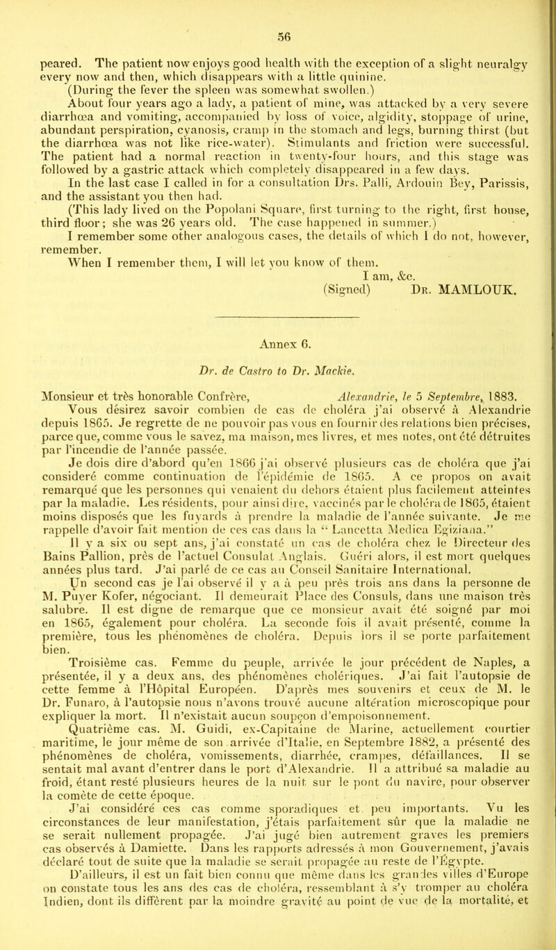 peared. The patient now enjoys good health with the exception of a slight, neuralgy every now and then, which disappears with a little quinine. (During the fever the spleen was somewhat swollen.) About four years ago a lady, a patient of mine, was attacked by a very severe diarrhoea and vomiting, accompanied by loss of voice, algidity, stoppage of urine, abundant perspiration, cyanosis, cramp in the stomach and legs, burning thirst (but the diarrhoea was not like rice-water). Stimulants and friction were successful. The patient had a normal reaction in twenty-four hours, and this stage was followed by a gastric attack which completely disappeared in a few days. In the last case I called in for a consultation Drs. Palli, Ardouin Bey, Parissis, and the assistant you then had. (This lady lived on the Popolani Square, first turning to the right, first house, third floor; she was 26 years old. The case happened in summer.) I remember some other analogous cases, the details of which 1 do not, however, remember. When I remember them, I will let you know of them. I am, &c. (Signed) Dr. MAMLOUK, Annex 6. Dr. de Castro to Dr. Mackie. Monsieur et tr&s honorable Confrere, Alexandrie, le 5 Septembre, 1883. Vous desirez savoir eombien de cas de cholera j’ai observd a Alexandrie depuis 1865. Je regrette de ne pouvoir pas vous en fournir des relations bien precises, parce que, comme vous le savez, ma maison, mes livres, et mes notes, out ete detruites par l’incendie de l’annee passee. Je dois dire d’abord qu’en 1866 j’ai observe plusieurs cas de cholera que j’ai consider^ comme continuation de l’epidemie de 1805. A ce propos on avait remarque que les personnes qui vcnaient du dehors etaient plus faeilement atteintes par la maladie. Les residents, pour ainsidire, vaccines par le cholera de 1865, etaient moins disposes que les fuyards a prendre la maladie de I’annee suivante. Je me rappelle d’avoir fait mention de ces cas dans la “ Lancetta Medica Egiziana.” II y a six ou sept ans, j’ai constate un cas de cholera chez le Directeur des Bains Pallion, pres de Pactuel Consulat Anglais. Gueri alors, il est mort quelques annees plus tard. J’ai parle de ce cas au Conseil Sanitaire International. Un second cas je l’ai observe il y a a peu pres trois ans dans la personne de M. Puyer Kofer, negotiant. Il demeurait Place des Consuls, dans une maison tres salubre. Il est digne de remarque que ce monsieur avait ete soigne par moi en 1865, egalement pour cholera. La seconde fois il avait presente, comme la premiere, tous les phenomenes de cholera. Depuis lors il se porte parfaitement bien. Troisieme cas. Femme du peuple, arrivee le jour precedent de Naples, a presentee, il y a deux ans, des phenomenes choleriques. J’ai fait 1’autopsie de cette femme a l’Hopital Europeen. D’apres mes souvenirs et ceux de M. le Dr. Funaro, a l’autopsie nous n’avons trouve aucune alteration microscopique pour expliquer la mort. Il n’existait aucun soupcon d’empoisonnement. Quatrieme cas. M. Guidi, ex-Capitaine de Marine, actuellement courtier maritime, le jour meme de son arrivee d’ltalie, en Septembre 1882, a present6 des phenomenes de cholera, vomissements, diarrhee, crampes, defaillances. Il se sentait mal avant d’entrer dans le port d’Alexandrie. 11 a attribue sa maladie au froid, etant reste plusieurs heures de la nuit sur le pont du navire, pour observer la comete de cette epoque. J’ai considere ces cas comme sporadiques et peu importants. Yu les circonstances de leur manifestation, j’etais parfaitement sur que la maladie ne se serait nullement propagee. J’ai juge bien autrement graves les premiers cas observes a Damiette. Dans les rapports adresses a inon Gouvernement, j’avais declare tout de suite que la maladie se serait propagee au reste de l’Egypte. D’ailleurs, il est un fait bien connu que meme dans les grandes vi 1 les d’Europe on constate tous les ans des cas de cholera, ressemblant a s’y tromper au cholera Indien, dont ils different par la moindre gravity au point de vue de la mortalite, et