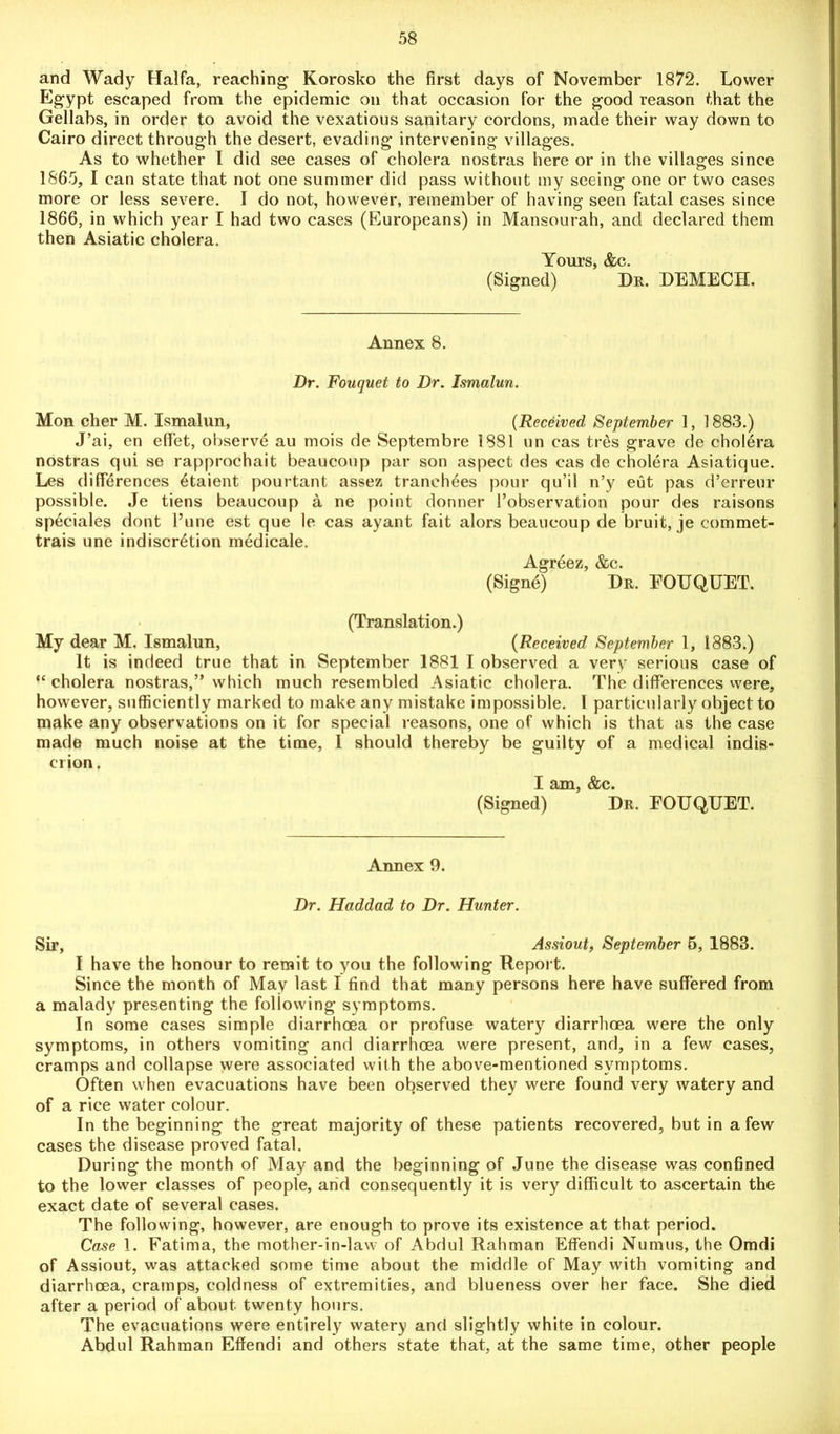 and Wady Haifa, reaching Korosko the first days of November 1872. Lower Egypt escaped from the epidemic on that occasion for the good reason that the Gellabs, in order to avoid the vexatious sanitary cordons, made their way down to Cairo direct through the desert, evading intervening villages. As to whether I did see cases of cholera nostras here or in the villages since 1865, I can state that not one summer did pass without my seeing one or two cases more or less severe. I do not, however, remember of having seen fatal cases since 1866, in which year I had two cases (Europeans) in Mansourah, and declared them then Asiatic cholera. Yours, &c. (Signed) Dr. DEMECH. Annex 8. Dr. Fouquet to Dr. Ismalun. Mon cher M. Ismalun, (Received September 1, 1883.) J’ai, en eflfet, observe au rnois de Septembre 1881 un cas tres grave de cholera nostras qui se rapprochait beaucoup par son aspect des cas de cholera Asiatique. Les differences etaient pourtant assez tranehees pour qu’il n’y eut pas d’erreur possible. Je tiens beaucoup a ne point donner l’observation pour des raisons speciales dont l’une est que le cas ayant fait alors beaucoup de bruit, je commet- trais une indiscretion medicale. Agreez, &c. (Signe) Dr. EOUQUET. (Translation.) My dear M. Ismalun, (Received September 1, 1883.) It is indeed true that in September 1881 I observed a very serious case of “cholera nostras,” which much resembled Asiatic cholera. The differences were, however, sufficiently marked to make any mistake impossible. I particularly object to make any observations on it for special reasons, one of which is that as the case made much noise at the time, 1 should thereby be guilty of a medical indis- crion. I am, &c. (Signed) Dr. EOUQUET. Annex 9. Dr. Haddad to Dr. Hunter. Sir, Assiout, September 5, 1883. I have the honour to remit to you the following Report. Since the month of May last I find that many persons here have suffered from a malady presenting the following symptoms. In some cases simple diarrhoea or profuse watery diarrhoea were the only symptoms, in others vomiting and diarrhoea were present, and, in a few cases, cramps and collapse were associated with the above-mentioned symptoms. Often when evacuations have been observed they were found very watery and of a rice water colour. In the beginning the great majority of these patients recovered, but in a few cases the disease proved fatal. During the month of May and the beginning of June the disease was confined to the lower classes of people, arid consequently it is very difficult to ascertain the exact date of several cases. The following, however, are enough to prove its existence at that period. Case 1. Fatima, the mother-in-law of Abdul Rahman Effendi Numus, the Omdi of Assiout, was attacked some time about the middle of May with vomiting and diarrhoea, cramps, coldness of extremities, and blueness over her face. She died after a period of about, twenty hours. The evacuations were entirely watery and slightly white in colour. Abdul Rahman Effendi and others state that, at the same time, other people