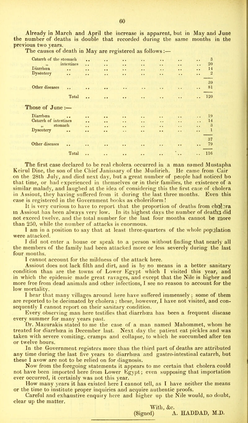 Already in March and April the increase is apparent, but in May and June the number of deaths is double that recorded during the same months in the previous two years. The causes of death in May are registered as follows :— Catarrh of the stomach „ intestines Diarrhoea Dysentery .. 3 20 14 Other diseases 39 81 Total .. Those of June :— Diarrhoea .. .. Catarrh of intestines .. „ stomach Dysentery Other diseases .. 120 19 14 3 1 37 79 Total 116 The first case declared to be real cholera occurred in a man named Mustapha Keirul Dine, the son of the Chief Janissary of the Mudirieh. He came from Cair on the 28th July, and died next day, but a great number of people had noticed bo that time, or had experienced in themselves or in their families, the existence of a similar malady, and laughed at the idea of considering this the first case of cholera in Assiout, they having suffered from it during the last three months. Even this case is registered in the Government books as choleriform! It is very curious to have to report that the proportion of deaths from cholera in Assiout has been always very low. In its highest days the number of deaths did not exceed twelve, and the total number for the last four months cannot be more than 250, while the number of attacks is enormous. I am in a position to say that at least three-quarters of the whole population were attacked. I did not enter a house or speak to a person without finding that nearly all the members of the family had been attacked more or less severely during the last four months. I cannot account for the mildness of the attack here. Assiout does not lack filth and dirt, and is by no means in a better sanitary condition than are the towns of Lower Egypt which I visited this year, and in which the epidemic made great ravages, and except that the Nile is higher and more free from dead animals and other infections, I see no reason to account for the low mortality. I hear that many villages around here have suffered immensely; some of them are reported to be decimated by cholera; these, however, I have not visited, and con- sequently I cannot report on their sanitary condition. Every observing man here testifies that diarrhoea has been a frequent disease every summer for many years past. Dr. Mazurakis stated to me the case of a man named Mahommet, whom he treated for diarrhoea in December last. Next day the patient eat pickles and was taken with severe vomiting, cramps and collapse, to which he succumbed after ten or twelve hours. In the Government registers more than the third part of deaths are attributed any time during the last five years to diarrhoea and gastro-intestinal catarrh, but these I avow are not to be relied on for diagnosis. Now from the foregoing statements it appears to me certain that cholera could not have been imported here from Lower Egypt; even supposing that importation ever occurred, it certainly was not this year. How many years it has existed here I cannot tell, as I have neither the means or the time to institute proper inquiries and acquire authentic proofs. Careful and exhaustive enquiry here and higher up the Nile would, no doubt, clear up the matter. Witli, &c. (Signed) A. HADDAD, M.D.