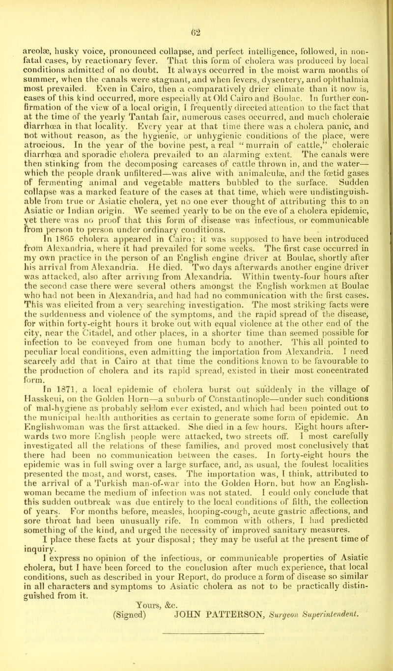 areolae, husky voice, pronounced collapse, and perfect intelligence, followed, in non- fatal cases, by reactionary fever. That this form of cholera was produced by local conditions admitted of no doubt. It always occurred in the moist warm months of summer, when the canals were stagnant, and when fevers, dysentery, and ophthalmia most prevailed. Even in Cairo, then a comparatively drier climate than it now is, cases of this kind occurred, more especially at Old Cairo and Boulac. In further con- firmation of the view of a local origin, I frequently directed attention to the fact that at the time of the yearly Tantah fair, numerous cases occurred, and much choleraic diarrhoea in that locality. Every year at that time there was a cholera panic, and not without reason, as the hygienic, or unhygienic conditions of the place, were atrocious. In the year of the bovine pest, a real “murrain of cattle,” choleraic diarrhoea and sporadic cholera prevailed to an alarming extent. The canals were then stinking from the decomposing carcases of cattle thrown in, and the water— which the people drank unfiltered—was alive with animalculse, and the foetid gases of fermenting animal and vegetable matters bubbled to the surface. Sudden collapse was a marked feature of the cases at that time, which were undistinguish- able from true or Asiatic cholera, yet no one ever thought of attributing this to an Asiatic or Indian origin. We seemed yearly to be on the eve of a cholera epidemic, yet there was no proof that this form of disease was infectious, or communicable from person to person under ordinary conditions. In 1865 cholera appeared in Cairo; it was supposed to have been introduced from Alexandria, where it had prevailed for some weeks. The first case occurred in my own practice in the person of an English engine driver at Boulac, shortly after his arrival from Alexandria. He died. Two days afterwards another engine driver was attacked, also after arriving from Alexandria. Within twenty-four hours after the second case there were several others amongst the English workmen at Boulac who had not been in Alexandria, and had had no communication with the first cases. This was elicited from a very searching investigation. The most striking facts were the suddenness and violence of the symptoms, and the rapid spread of the disease, for within forty-eight hours it broke out with equal violence at the other end of the city, near the Citadel, and other places, in a shorter time than seemed possible for infection to be conveyed from one human body to another. This all pointed to peculiar local conditions, even admitting the importation from Alexandria. I need scarcely arid that in Cairo at that time the conditions known to be favourable to the production of cholera and its rapid spread, existed in their most concentrated form. In 1871, a local epidemic of cholera burst out suddenly in the village of Hasskeui, on the Golden Horn—a suburb of Constantinople—under such conditions of mal-hygiene as probably seldom ever existed, and which had been pointed out to the municipal health authorities as certain to generate some form of epidemic. An Englishwoman was the first attacked. She died in a few hours. Eight hours after- wards two more English people were attacked, two streets off. I most carefully investigated all the relations of these families, and proved most conclusively that there had been no communication between the cases. In forty-eight hours the epidemic was in full swing over a large surface, and, as usual, the foulest localities presented the most, and worst, cases. The importation was, l think, attributed to the arrival of a Turkish man-of-war into the Golden Horn, but how an English- woman became the medium of infection was not stated. I could only conclude that this sudden outbreak was due entirely to the local conditions of filth, the collection of years. For months before, measles, hooping-cough, acute gastric affections, and sore throat had been unusually rife. In common with others, I had predicted something of the kind, and urged the necessity of improved sanitary measures. I place these facts at your disposal; they may be useful at the present time of inquiry. I express no opinion of the infectious, or communicable properties of Asiatic cholera, but I have been forced to the conclusion after much experience, that local conditions, such as described in your Report, do produce a form of disease so similar in all characters and symptoms to Asiatic cholera as not to be practically distin- guished from it. Yours, &c. (Signed) JOHN PATTERSON, Surgeon Superintendent.