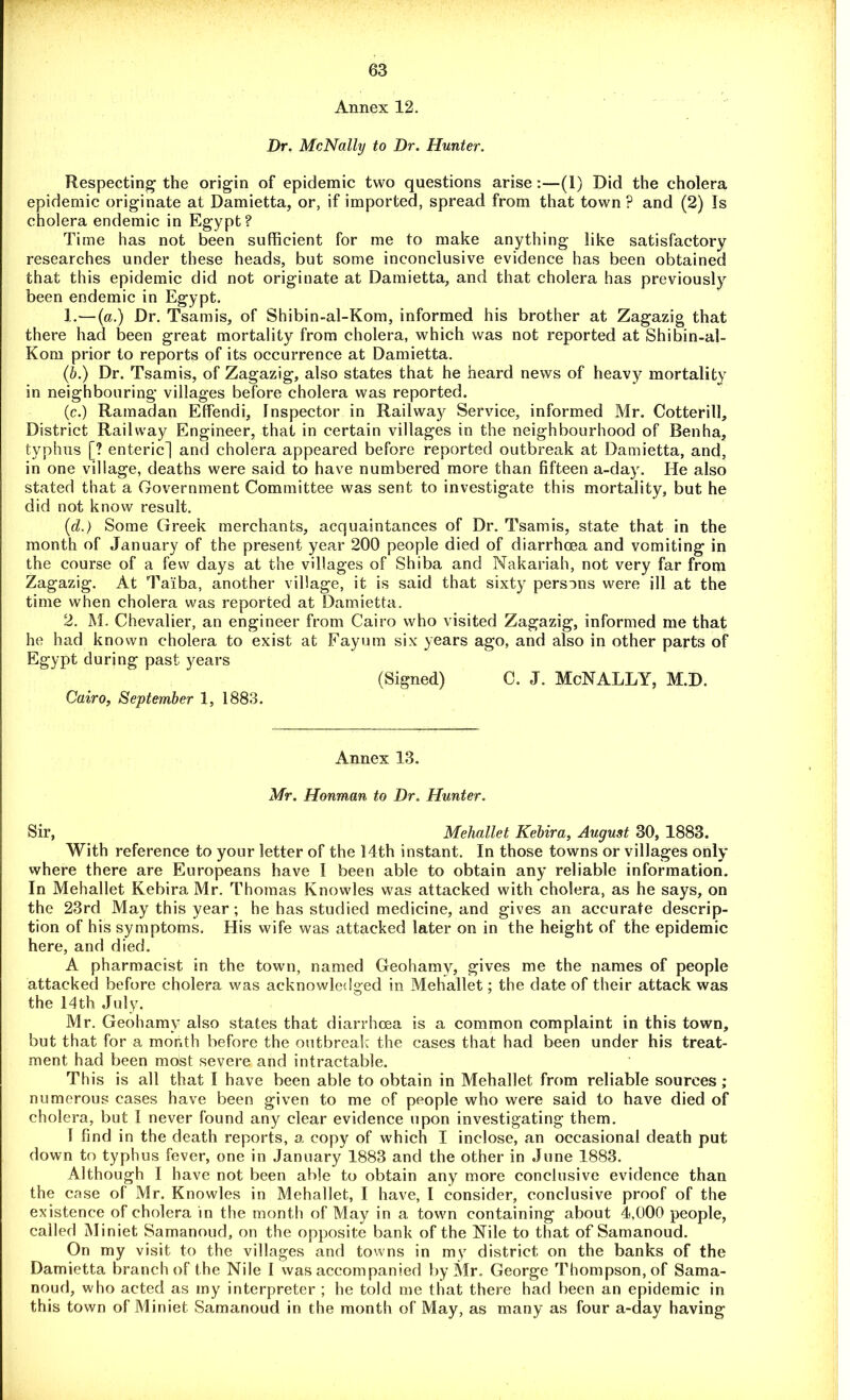 Annex 12. Dr. McNally to Dr. Hunter. Respecting the origin of epidemic two questions arise :—(1) Did the cholera epidemic originate at Damietta, or, if imported, spread from that town ? and (2) Is cholera endemic in Egypt? Time has not been sufficient for me to make anything like satisfactory researches under these heads, but some inconclusive evidence has been obtained that this epidemic did not originate at Damietta, and that cholera has previously been endemic in Egypt. 1. —(a.) Dr. Tsamis, of Shibin-al-Kom, informed his brother at Zagazig that there had been great mortality from cholera, which was not reported at Shibin-al- Kom prior to reports of its occurrence at Damietta. (<b.) Dr. Tsamis, of Zagazig, also states that he heard news of heavy mortality in neighbouring villages before cholera was reported. (c.) Ramadan Effendi, Inspector in Railway Service, informed Mr. Cotterill, District Railway Engineer, that in certain villages in the neighbourhood of Benha, typhus [? enteric] and cholera appeared before reported outbreak at Damietta, and, in one village, deaths were said to have numbered more than fifteen a-day. He also stated that a Government Committee was sent to investigate this mortality, but he did not know result. (d.) Some Greek merchants, acquaintances of Dr. Tsamis, state that in the month of January of the present year 200 people died of diarrhoea and vomiting in the course of a few days at the villages of Shiba and Nakariah, not very far from Zagazig. At Taiba, another village, it is said that sixty persons were ill at the time when cholera was reported at Damietta. 2. M. Chevalier, an engineer from Cairo who visited Zagazig, informed me that he had known cholera to exist at Fayum six years ago, and also in other parts of Egypt during past years (Signed) C. J. McNALLY, M.D. Cairo, September 1, 1883. Annex 13. Mr. Honman to Dr. Hunter. Sir, Mehallet Kebira, August 30, 1883. With reference to your letter of the 14th instant. In those towns or villages only where there are Europeans have 1 been able to obtain any reliable information. In Mehallet Kebira Mr. Thomas Knowles was attacked with cholera, as he says, on the 23rd May this year; he has studied medicine, and gives an accurate descrip- tion of his symptoms. His wife was attacked later on in the height of the epidemic here, and died. A pharmacist in the town, named Geohamy, gives me the names of people attacked before cholera was acknowledged in Mehallet; the date of their attack was the 14th July. Mr. Geohamy also states that diarrhoea is a common complaint in this town, but that for a month before the outbreak the cases that had been under his treat- ment had been most severe and intractable. This is all that I have been able to obtain in Mehallet from reliable sources; numerous cases have been given to me of people who were said to have died of cholera, but 1 never found any clear evidence upon investigating them. ! find in the death reports, a copy of which I inclose, an occasional death put down to typhus fever, one in January 1883 and the other in June 1883. Although I have not been able to obtain any more conclusive evidence than the cose of Mr. Knowles in Mehallet, I have, I consider, conclusive proof of the existence of cholera in the month of May in a town containing about 4,000 people, called Miniet Samanoud, on the opposite bank of the Nile to that of Samanoud. On my visit to the villages and towns in my district on the banks of the Damietta branch of the Nile i was accompanied by Mr. George Thompson, of Sama- noud, who acted as my interpreter ; he told me that there had been an epidemic in this town of Miniet Samanoud in the month of May, as many as four a-day having