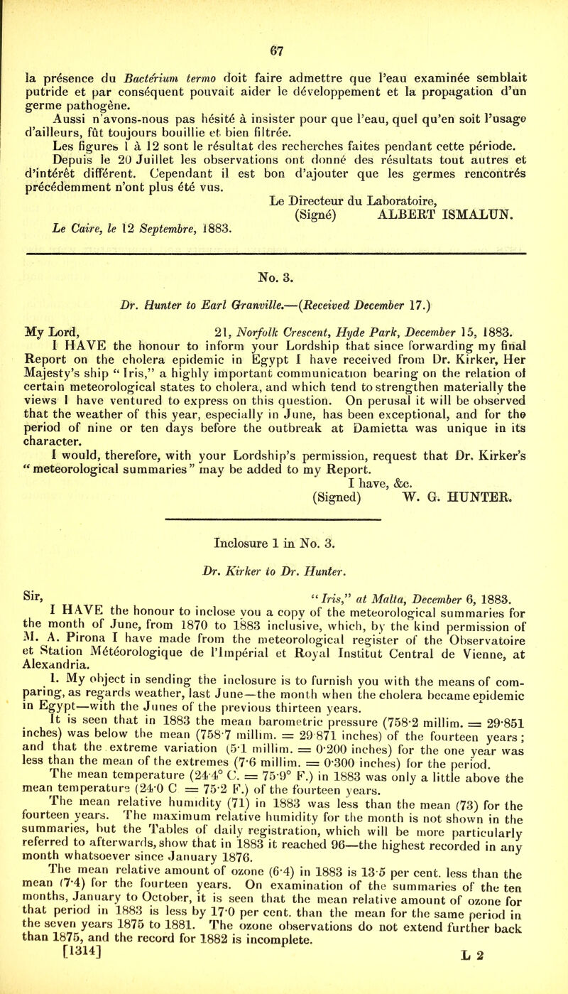 la presence da Bacterium termo doit faire admettre que l’eau examinee semblait putride et par consequent pouvait aider le developpement et la propagation d’un germe pathogene. Aussi n’avons-nous pas hesit6 a insister pour que l’eau, quel qu’en soit l’usage d’ailleurs, fut toujours bouillie et bien filtree. Les figures l a 12 sont le resultat des recherches faites pendant cette p£riode. Depuis le 20 Juillet les observations ont donn£ des resultats tout autres et d’interet different. Cependant il est bon d’ajouter que les germes rencontres precedemment n’ont plus 6te vus. Le Directeur du Laboratoire, (Signe) ALBERT ISMALUN. Le Caire, le 12 Septembre, 1883. No. 3. Dr. Hunter to Earl Granville.—(Received December 17.) My Lord, 21, Norfolk Crescent, Hyde Park, December 15, 1883. I HAVE the honour to inform your Lordship that since forwarding my final Report on the cholera epidemic in Egypt I have received from Dr. Kirker, Her Majesty’s ship “ Iris,” a highly important communication bearing on the relation ol certain meteorological states to cholera, and which tend to strengthen materially the views I have ventured to express on this question. On perusal it will be observed that the weather of this year, especially in June, has been exceptional, and for the period of nine or ten days before the outbreak at Damietta was unique in its character. I would, therefore, with your Lordship’s permission, request that Dr. Kirker’s “ meteorological summaries” may be added to my Report. I have, &c. (Signed) W. G. HUNTER. Inclosure 1 in No. 3. Dr. Kirker to Dr. Hunter. l( Iris,” at Malta, December 6, 1883. I HAVE the honour to inclose you a copy of the meteorological summaries for the month of June, from 1870 to 1883 inclusive, which, by the kind permission of M. A. Pirona I have made from the meteorological register of the Observatoire et Station M6teorologique de Plmperial et Royal Institut Central de Vienne, at Alexandria. 1. My ohject in sending the inclosure is to furnish you with the means of com- paring, as regards weather, last June—the month when the cholera became epidemic in Egypt—with the Junes of the previous thirteen years. It is seen that in 1883 the mean barometric pressure (758*2 millim. = 29*851 inches) was below the mean (758 7 millim. — 29 871 inches) of the fourteen years j and that the extreme variation (5*1 millim. = 0*200 inches) for the one year was less than the mean of the extremes (7*6 millim. = 0*300 inches) lor the period. The mean temperature (24*4° C. = 75*9° E.) in 1883 was only a little above the mean temperature (24*0 C = 75*2 F.) of the fourteen years. The mean relative humidity (71) in 1883 was less than the mean (73) for the fourteen years. The maximum relative humidity for the month is not shown in the summaries, but the Tables of daily registration, which will be more particularly referred to afterwards, show that in 1883 it reached 96—the highest recorded in any month whatsoever since January 1876. J The mean relative amount of ozone (6*4) in 1883 is 13 5 per cent, less than the mean (7*4) lor the fourteen years. On examination of the summaries of the ten months, January to October, it is seen that the mean relative amount of ozone for that period in 1883 is less by 17*0 per cent, than the mean for the same period in the seven years 1875 to 1881. The ozone observations do not extend further back than 1875, and the record for 1882 is incomplete. L 2