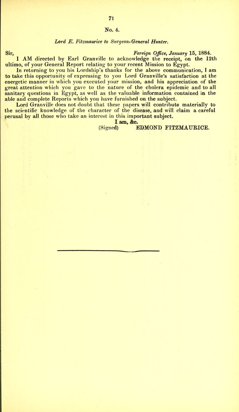 No. 4. Lord E. Fitzmaurice to Surgeon-General Hunter. Sir, Foreign Office, January 15, 1884. 1 AM directed by Earl Granville to acknowledge the receipt, on the 12th ultimo, of your General Report relating- to your recent Mission to Egypt. In returning to you his Lordship’s thanks for the above communication, I am to take this opportunity of expressing to you Lord Granville’s satisfaction at the energetic manner in which you executed your mission, and his appreciation of the great attention which you gave to the nature of the cholera epidemic and to all sanitary questions in Egypt, as well as the valuable information contained in the able and complete Reports which you have furnished on the subject. Lord Granville does not doubt that these papers will contribute materially to the scientific knowledge of the character of the disease, and will claim a careful perusal by all those who take an interest in this important subject. I am, &c. (Signed) EDMOND FITZMAURICE.