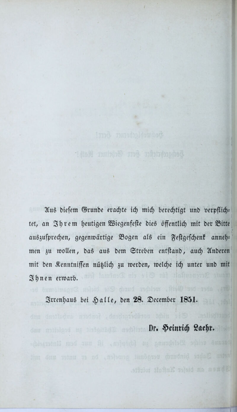 2(uS biefem ©runbe erachte id) mid) bered>tigt unb uerpflid)= tet, an Sutern heutigen Söiegenfejle bieS öffenttid) mit ber Sitte au§$ufyred)en, Qecjenmärtige 23ocjen atS ein §ejigefd)enf annef)= men $u motten, ba§ au£ bem Streben entflanb, aud) 2£nberen mit ben ^enntniffen nü|tid) $u merben, melcfye xd) unter unb mit Sfynen ermarb* Srrenfyauö bei Spalte, ben 28, £)ecember 185L Dr* $eutti$ Saeljt*