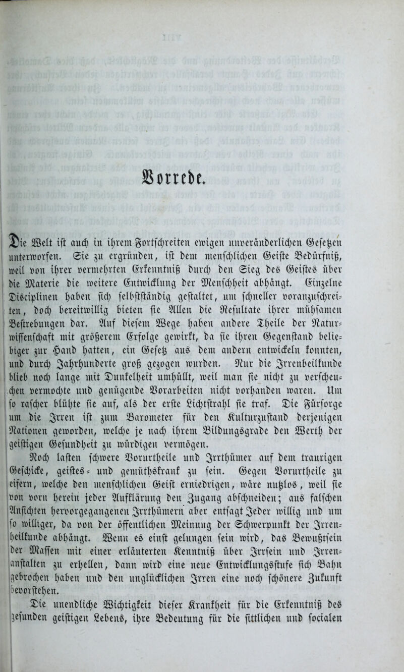 SS orrcbe J)ic SBdt tft aud) in iijtcnt gortfdfreiten einigen unueränbetiidjen ©efejjen unterworfen, 6ie $u ergrünben, tft beut menfd)lid;en ©eifte Vebürfniß, weil oon il;rcr oermehrten ©rfeuntniß burd; ben 6ieg beS ©eifteS über bie Materie bie wettere ©ntwicflmtg ber ^enftfwit abhängt. ©in^elne SDi^ci^Iinen haben fid; felbftftänbig gefialtct, um fd>rteller ooratt$uftrei= teit, bod) bereitwillig bieten fte Hilfen bie töefultate ifjrer mühfanteit Veftrebungen bar, 2luf biefem SBege fyabtn attbere £hetfe ber Statur- wijfenfhaft mit größerem Erfolge gewirft, ba fte ihren ©egenftanb belie= biger $ur §anb h^t^n, ein ©efeß aus bem anbern entwickeln fonnten, i unb burch Sahrhunberte groß gezogen würben, 9htr bie Srrenbeilfunbe ! blieb nod) lange mit 2)unfelf)ett umhüllt, weil man fte nicht ju oerfd)eu= eben oermod)te unb genügenbe Vorarbeiten nicht oorhanbett waren. Um I fo rafchcr blühte fte auf, als ber erfte ßid;tftrahl fte traf. SDie gürforge um bie 3rren tft jurn Varonteter für ben ^ulturjuftanb berjenigen i Nationen geworben, welche je itad; ihrem VilbungSgrabe ben SBertl; ber jgeiftigen ©efunbijeit $u würbigen oermögen. 9tod) laften fernere Vorurteile unb 3rrthümer auf bem traurigen ©efdjicfe, geifteS= unb gemüth^franf $u fein, ©egen Vorurteile §u eifern, weite ben menfd)lid)en ©eift erniebrigen, wäre nußloS , weil fie oon oorn herein jeber Slufflärung beit 3ugang abfehneiben; ans falfchen 5lnß(hten heroorgegangeneit Srrthümern aber entfagt Jeber willig unb um ifo williger, ba ooit ber öffentlichen Meinung ber 0d;werpunft ber 3rren= heilfunbe abhängt. SBeitn es einft gelungen fein wirb, baS Vewußtfein ber SOtajfen mit einer erläuterten kenntniß über Jrrfein unb 3rren= anftalten §u erhellen, bann wirb eine neue ©ntwicflungSftufe fich Vahn gebroden haben unb ben unglücflichen 3rren eine noch fchönere 3ufunft beoorftehen. &ie unenblite SSichtigfeit biefer $ranfl)eit für bie ©rfenntniß beö kefunben geiftigen Gebens, ihre Vebeutitng für bie jtttlic&en unb focialen