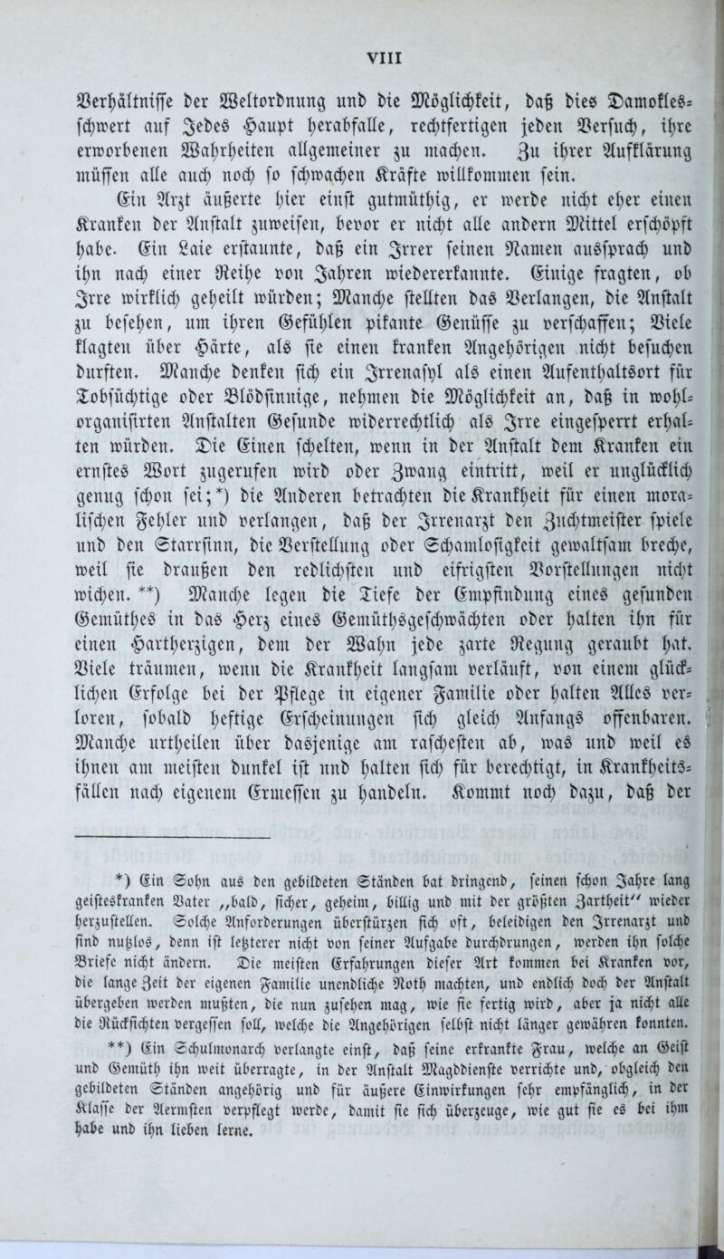 Söerfmltniffe ber Sßeltorbmmg unb bte 2Kögtid)feit, baß Me« £)amofle«= fd)wert auf 3>ebe« gaupt i>erabfalle f red)tferttgcn {eben $erfud), tt>re erworbenen SBafjrfjetten allgemeiner $n machen, 3U Slnfflärung muffen alle aucp nod) fo fd)wad)en Kräfte willkommen fein. ©in 2lr$t äußerte l)ier einft gutmütig, er werbe nid)t ef)er einen Traufen ber 2lnftalt pweifen, beoor er nicpt alle anbern Mittel erfd)öpft pabe. ©in £aie erftannte, baß ein 3rrer feinen tarnen au«fprad) unb if)n nad) einer IReifye ooit 3>abren wiebererfannte. ©inige fragten, ob 3rre witfltd) geteilt würben; 9^and;e ftellten ba« Verlangen, bie Qlnjtalt $u befefjen, um Ü;ren ©efüt)len pikante ©enüffe $u oerfcpaffen; 23iele klagten über «gärte, al« fte einen tranken 2lngef)origen nicpt befugen bnrften. Manche benfen ftd) ein Srrenafpl al« einen 5lnfentl)alt«ort für £obfü$tige ober 33löbftnnige, nehmen bie Möglichkeit an, baß in wofyk organifirten 5lnftalten ©efunbe wiberrec^tli^ al« 3rre eingefperrt erfyal= ten würben. 5Die ©inen freiten, wenn in ber 2lnftalt bem franfen ein ernfte« SBort ^ugernfen wirb ober 3rcang eintritt, weil er unglücklich genug fd)on fei;*) bie Ruberen betrauten bie^ranffjeit für einen mora= lifc^en geiler unb oerlaugen, baß ber 2>rrenar§t ben 3nd)tmeifter fpiele unb ben ©tarrfinn, bie 23erfteüung ober ©chamlofigfcit gewaltfam breche, weit fte braußen ben reblid)ftcn unb eifrigften $orftellnngen rtid;t wichen. **) Mand)e legen bie 2iefe ber ©mpftnbung eine« gefnnbeit ©emütfye« in ba« «ger$ eine« ©emüti)«gefd)wächten ober galten ign für einen «gartl)er$igen, bem ber 28al;n jebe jarte Regung geraubt I;at. 23iele träumen, wenn bie $rantfyeit langfam oerläuft, oon einem gliicf- Iid)en ©rfofge bei ber pflege in eigener gantiüe ober galten 5lllc« ocr= loren, fobalb geftige ©rfcpcinungen ftd) gleid) Anfang« offenbaren. Mand;e urteilen über ba«jenige am rafdjeften ab, wa« unb weil e« itmen am meiften bnnlel ift unb galten ftd) für berechtigt, in Krankheit«; fällen itad) eigenem ©rnteffen $u t;anbeln. ßommt noch ba$u, baß ber *) ©in ©ohn au$ ben gebilbeten ©tauben bat bringenb, feinen (eben 3^rc fong geiftesfranfen Später „batb, ftcfjer, geheim, biUig unb mit ber größten ßartheit wieber berjuftellen. ©otdje Stnforberungen überftürjen ßd) oft, beleibigen ben 3rrcnar$t unb ßnb nu£lo£, benn ift festerer nicht twn feiner Stufgabe burchbrungen, werben ihn fotche Briefe nid^t änbern. £>ie meiften ©rfafwungen biefer Strt kommen bei Franken twr, bie lange ßeit ber eigenen gamilie uncnblidje Stoth machten, unb enbtich hoch ber Slnftalt übergeben werben mußten, bie nun jufehen mag, wie ße fertig wirb, aber ja nidjt alte bie Otückßhten bergeffen folt, welche bie Stngehörigen fetbft nicht länger gewähren konnten. **) ©in ©chutmonarch Verlangte einft, baß feine erkrankte grau, welche an ©eiß unb ©entüth ihn weit überragte, in ber Stnßalt Sftagbbienße verrichte unb, obgleich ben gebilbeten ©tänben angehörig unb für äußere ©inwirfungen fchr empfänglich, in ber Älaffe ber Slerntßen berpßegt werbe, bamit ße ßch überzeuge, wie gut ße eS bei ihm habe unb ihn lieben lerne.