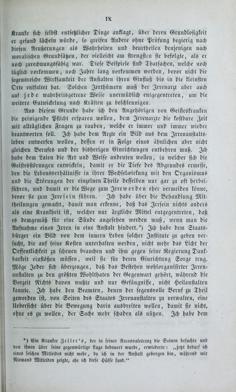^ranfe fid) felbft entfefclicher Oittge anflagt, über bereu (SSrunblofigfeit er gefunb Iäd;eln würbe, fo greifen Rubere ohne Prüfung begierig nach biefen Aeufterungen als ABahrbeitett unb beurteilen benfenigeit nad; moralifdjjen ©ruttbfähen, ber oielleicht am ftrengften fie befolgte, als er nod) zurechnungsfähig mar. SDiefc 23eif^ielc finb 5:i;atfad;en, weldw nod; täglid) oorfommen, nod) 3al;re lang oorfommen werben, beoor nid;t bie fegenSreicbe ABirffatnfeit ber Anftalten it>ren Hinflug bis in bie fleinften Orte entfaltet t;at. 0old;eu 3rrtt;mnern iitug ber Smnarjt aber and) auf jebe wahrheitsgetreue Aßeife uuermüblich entgegentreten, um bie weitere (üutwicfeluug nach Kräften §u befchleunigeit. AuS biefent ©ntnbe babe ich beit Angehörigen oon ©eifieSf raufen bie peinigeube Pflicht erfparen wollen, bem Srrenarjtc bie foftbare >\tit mit alltäglichen grageu ju rauben, welche er immer unb immer wicber beantworten foll. 3d; Ijabe bem Ar$te ein 23ilb aus bem 3rrenauftaltS' leben entwerfen wollen, beffeit er in golge eines ähnlichen aber nicht gleichen ^Berufes unb ber bisherigen Einrichtungen entbehren muß. 3>d) babe bem Samt bie Art unb ABeife aubcitten wollen, in welcher fid; bie ©eifteSftörungen entwicfeln, bamit er bie 50iefe beS AbgrunbeS ermeffe, beit bie ßebenS»erhältniffe in ihrer ABechfelwirfung mit beit Organismus unb bie Störungen ber einzelnen ^l;e^e beffelben nur gar §it oft herbeis führen, unb bamit er bie Aßege jurn %xuwerben el;er oertneibeit föitite, beoor fie 511m ^rrefeiit führen. 3<h ha^e bber bie 33el;anbluttg SDät= theilungen gemacht, bamit man erlernte, ba§ baS 3rrfein nid;tS anberS als eine 5vranfl;eit ift, welcher nur ar^tlid;e Mittel entgegentreten, ba£ eS bemgemäfj für eilte Sititbe attgefeheit werben mttg, wenn man bie Aufnahme eines 3rven in eine Anftalt l;inbert.*) 3$ ha^e bem Staats^ bürger ein 53ilb 001t bem imtent ßeben fold;er 3itftitute ju geben oer= fud;t, bie auf feilte Soften unterhalten werben, nicht mehr baS ßid;t ber DeffentUchfeit 311 fd;eueit brauchen unb ihm gegen feilte Regierung $)aitf’= barfeit einflögen ntüffett, weil fie für bereit Einrichtung Sorge trug. Aftöge 3eber ftd; überzeugen, bafj baS 33eftef>en w01>10rga11ifirtcr 3rren= anftalten zu beu größten ABohlthateit ber ©egenwart gehört, währenb bie Vorzeit 9dd;tS baoott wußte unb nur ©efäitgitiffe, nicht #eitanfialten fauttte. 3d; l;abe ben Beamten, betten ber fegenSoolle S3eruf ju !Xi;eü geworben ift, oott Seiten beS Staates 3rrenanftatten ju oerwalten, eine üeberfid;t über bie Bewegung baritt auSbreitett wollen, bamit fie nicht, ohne eS zu wollen, ber Sache mehr fd;abett als niißcit. 3$ ha^e beut *) Sin Ätanfer gelter*3, ber in feiner AeconoaleScenj bie Seinen befugte unb bon ihnen über feine gegenwärtige Sage bebauert würbe, erwteberte: „je^t bebarf id) eineg folgen Aiitleibeg nicht mehr, ba id) in ber Anftalt geborgen bin, wahrenb mir Aiemanb Atitleiben geigte, ehe ich biefe £ülfe fanb.