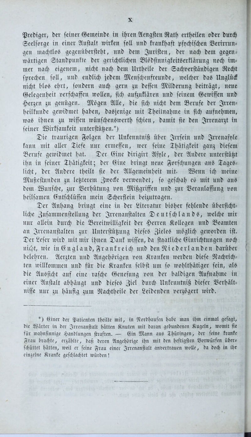 Cßrebtger, ber feiner Gemeinbe in ihren Aengflen 9fafh erteilen ober burd; Seelforge in einer Anftalt mirfen füll unb franffjaft pfydjifdjen 33erirrun= gen mad;tlo3 gegenüb er fief)t, unb bern Juriflen, ber nach bem gegen= märtigen @tanbpunfte ber gerichtlichen 23löbfinnigfeit§erflärung nod; im= rner nad; eigenem, nict>t nad; bent Urtbeüe ber 0ad;oerftänbigen 9ied;t fprechen foll, unb eitblid; jebent Menfd;enfreunbe, meld;er bas Unglücf nid;t Moe ehrt, fonbern aud; gern $u beffen Milberung beiträgt, neue Gelegenheit oerfd;affen mollen, ftd; auf^uflären unb feinem Gctoiffen unb «£>er$en ju genügen. Mögen Alle, bie ftd) nicht bem Berufe ber 3rren= heüfunbe gemibmet haben, baöfenige mit 2hetütal;me ™ ft<h aufnehmen, roa$ it;nen $u miffen münfcbenomerth fd;ien, bantit jte ben 3rrenaili ™ feiner SSirffamfeit unterftüßen.*) Die traurigen golgcn ber Unfenntniß über Jrrfein unb ^rrenafple fann mit aller SLiefe nur ermeffen, mer feine Öau5 biefem Berufe gcmibntet hat. Der Güte birigirt Afple, ber Aitberc nnterftüßt it>n in feiner Dhätigfeit; ber Güte bringt neue gorfd;ungen att§ 2ageö= lid;t, ber Rubere tl;eilt fte bei* Allgemeinheit mit. 2Bemt ich meine Mußeftunben $u letzterem 3toe<fe oertoenbet, fo gefd;al; eS mit unb au§ beut 3Bunfd;e, §ur Verhütung oon Mißgriffen unb jur Seranlaffmtg oott heilfamen Gntfd;tüffen mein @d;erflein beantragen. Der Anhang bringt eine in ber Literatur biöh^v fehlenbe überfid;t= Iid;e 3ufammenjlellung ber Jrrenanjklten D e u t fd; l a n b $, toelche mir nur allein burch bie 23ereitmilligfeit ber Herren Kollegen unb ^Beamten an Srrenanftalten jur Unterftüßung biefeö 3iele3 ntöglid; geworben ift. Der ßefer wirb mit mir ihnen Danf miffen, ba ftaatlid;e Ginrichtungen noch iticl;t, wie in Gnglanb, granfreid; unb ben lieberlanben barüber , belehren. Sterben unb Angehörigen oon Traufen werbe u biefe 9?ad;rid;= ten mülfommen unb für bie Äranfen felbft um fo wohltätiger fein, als bie Ausftd;t auf eine rafd)c Genefitng oon ber balbigett Aufnahme in einer Anftalt abl;ängt unb biefeö ftid burd) Unfenntniß biefer 33erhält= niffe nur $u häufig jum 9iad;tl;eile ber £eibenben oerjögert wirb. *) Güter ber Patienten tbeitte mit, in erlaufen hak man ihm einmal gefagt, bic SBarter in ber 3rvenanftatt hätten Knuten mit baran gebunbenen Äugeln, montit fte für mahnfinnige £anbtungen ftraften. — Gin 5Jiann aus Thüringen, ber feine franfe grau brachte, erjäbttc, baß beren 3tngehörigc ihn mit ben heftigsten 2$ormürfen über* febüttet hätten, weit er feine grau einer 3rtcnanftait annertrauen motte, ba hoch in ibr einzelne Äranfe gefchladjtet mürben!