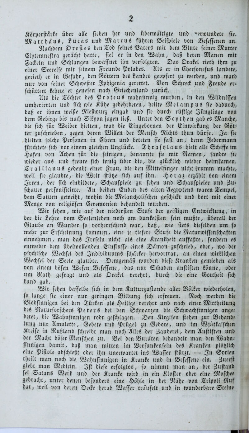 jtorperffdrke über alle fiebert her unb übermatttgte unb ‘vrwunbete fte. SD?attb«u^/ £uca$ unb MarcuS führen SSeifpiete Dort iöefe(Jenen an. Dtacfybem £)rejfe$ ben £ob feinet SkterS mit bem SStute feiner Butter Zlptemneffra geragt b>atte, fiel er in ben 5öabn, bafj beren Spanen mit gackeln nnb ©d)langen bewaffnet ihn verfolgten. £)a$ ÜDrafet rietb ihm $u einer ©eereife mit feinem greunbe $Pplabe$. 2(1$ er in ßf)etfonefu$ lanbete, gerietl) er in (Befahr, ben ©Ottern be$ Sanbe$ geopfert ju werben, unb warb nur von feiner ©cbwefter 3>pbigenirt gerettet. Sßon ©d)reck unb greube er- fd)üttert kehrte er genefen nad) ©riecbenlanb zurück. 2(1$ bie Softer be$ *Proteu$ wabnfinnig würben, in ben SCBitbniffen umberirrten unb ftd) wie Äübß gebebrbeten, b^Ute Metampu$ fte baburd), bajt er ihnen weife 92iefjwur$ eingab unb fte bureb rüftige Sünglinge von bem ©ebirge bi$ nach ©ikpon jagen lief. Unter ben © c p t b e n gab e$ Manche, bie ftd) für Söeiber tyieiten, wa$ bie Gnngebornen ber Einwirkung ber ©öt; ter jufebrieben, gegen beren 5ßillen ber Menfd) 92id)t$ tbun bürfe. 3a fte hielten fold)e *Perfonen in ©bren unb beteten fte fafi an, benn ^ebermann fürchtete fid) vor einem gleichen Unglücke. Sbrafplauö hielt alle ©d)iffe im #afen von 2(tben für bie feinigen, benannte fte mit tarnen, fanbte fte wieber au$ unb freute ftcb innig über bie, bie glücfltd> wieber beimkamen. £rallianu$ gebenkt einer grau, bie ben Mittelfinger nicht krumm machte, weit fte glaubte, bie Söelt flü^e ftd) auf ihn. Jporaj erjd'blt von einem 3rren, ber ftcb einbitbete, ©djaufpiele ju feben unb ©d)aufpieler unb $u; febauer perfonifteirte. 2(n beiben Enben be$ alten 2(egppten$ waren Tempel, bem ©aturn geweiht, wohin bie Melancbolifcben gefebieft unb bort mit einer Menge von religiofen Zeremonien bebanbelt würben. 2öir feben, wie auf ber nteberfien ©tufe ber geiffigen Entwicklung, in ber bie Sehre vom ©eelenteben nod) am bunkelften fein mufte, überall ber ©laube an 5ßunber fo vorberrfd)enb war, baf, wie f!et$ biefelben um fo mehr jur Zrfcbeinung kommen, eine je tiefere ©tufe bie 92aturwijfenfd)aften einnebmen, man ba$ S^rfein nicht al$ eine ^ranfb>eit auffafte, fonbern e$ entweber bem übelwollenben Einflujfe eine$ ^Danton jufebrieb, ober, wo ber pfpd)ifd)e 5öed)fel be$ 3;nbivibuum$ fd)d'rfer bervortrat, ein einen wirklichen SQSecbfet ber ©eete glaubte. £)emgentdf würben biefe Franken gemieben al$ von einem bofen $Befen SSefeffene, ba$ nur ©d)aben anftiften könne, ober um SKatb gefragt unb al$ Orakel verehrt, burd) bie eine ©ottbeit ftd) kunb gab. 5öit feben baffetbe ftd) in bem itutturjuftanbe alter Völker wieberbolen, fo lange fte einer nur geringen S3ilbung ftd) erfreuen. S?od> werben bie SSlobftnnigen bet ben Türken al$ ^eilige verehrt unb nad) einer Mitteilung be$ 92aturforfd)er$ speter$ bet ben ©d)tvar$en bie ©d)wad)ftnnigen ange: betet, bie 5öabnftnnigen tobt gefebtagen. £>en ^irgifen flehen $ur SSebanbs tung nur Amulette, ©ebete unb Prügel ju ©ebote, unb im 2öjatka’fd>en Greife in Slufjlanb febreibt man nod) 2(Ue$ ber Zauberei, bem 2(nftiften unb ber Macht böfer Menfd)en $u. S3ei ben £3uräten bebanbelt man ben SBabm finnigen bamit, bafj man mitten im Söerfunkenfein be$ Franken plö&lid) eine *Piffole abfd)iefjt ober tbn unerwartet in$ SÖßaffer tfür^t. — 3m ©prien teilt man noch bie SBabnftnnigen in kranke unb in S5efeffene ein. 3uerjt giebt man Mebicin. ^ft biefe erfolglos, fo nimmt man an, ber 3uf?rtnb fei ©atan$ 5öerk unb ber kranke wirb in ein JUojler ober eine Mofdjee gebracht, unter betten befonber$ eine Jpo'ble in ber D2d'be von £ripoli Ö?uf bvtt, weil von beren £)ecke f)erab Sßaffer träufelt unb in wunberbare ©teine
