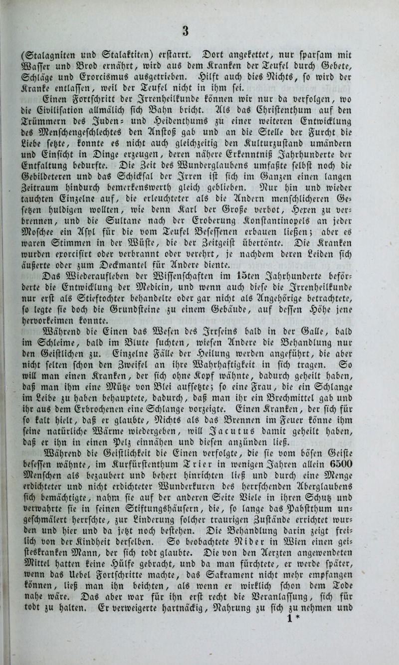 (Stalagniten unb Stalaftiten) erstarrt. Dort angefettet, nur fparfam mit 2öajjer unb £3rob ernährt, wirb aus bern Äranfen ber teufet burd) ©ebete, ©d)läge unb ©porciSmuS auSgetrieben. #ilft aud) bieS 9?id)tS, fo tvirb ber Äranfe entlaßen, weil ber Teufel nicf)t in ihm fei. ©inen gottfdjritt ber 3rrenl)eilfunbe fonnen wir nur ba oerfolgen, wo bie ©ioilifation allmälid) ftd) SSahn brid)t. AIS baS (5f>rtftentl)um auf ben Krümmern beS Suben; unb £eibenthumS ju einer weiteren ©ntwicflung beS 9ftenfd)engefd)led)teS ben Anjlop gab unb an bte (Stelle ber gurd)t bie £iebe fe|te, fonnte eS nid)t auch gleichzeitig ben Äulturzujknb umdnbern unb ©inftd)t in Dinge erzeugen, beren nähere ©rfenntnip Sahrhunberte ber ©ntfaltung beburfte. Die Seit beS 2BunberglaubenS umfapte felbft nod) bie ©ebilbeteren unb baS Sdjicffal ber Srren ijl ftd) im ©anzen einen langen 3eitraum hinburd) bemerfenSwertl) gleich geblieben. 9?ur hin unb wieber tauchten ©inzelne auf, bie erleuchteter als bie Anbern menfd)lid)eren ©e> fefcen hulbigen wollten, wie benn itarl ber ©rope oerbot, £epen zu oer= brennen, unb bie (Sultane nad) ber ©roberung .ftonftantinopelS an jeber 9ftofd)ee ein Afpl für bie oom Teufel SSefeffenen erbauen liefen 5 aber eS waren Stimmen in ber 5BüjTe, bie ber Jeitgeift übertönte. Die $ranfen würben eporciftrt ober oerbrannt ober oerehrt, je nachbem beren Reiben ftd) äuperte ober zum Decfmantel für Anbere biente. Da$ 5Bieberaufleben ber 3Biffenfd)aften im 15ten Safwhunberte beför; berte bie ©ntwicflung ber Sftebicin, unb wenn auch biefe bie 3rrenl)eilfunbe nur erjf als Stieftochter behanbelte ober gar nicht als Angehörige betrachtete, fo legte fte bod) bie ©runbfteine zu Einern ©ebdube, auf befjen $ö'he jene heroorfeimen fonnte. $öö'brenb bie ©inen baS 3Befen beS SrrfeinS halb in ber ©alle, halb im Schleime, halb im fölute fuchten, wiefen Anbere bie SSehanblung nur ben ©etlichen zu. ©inzelne Salle ber Teilung werben angeführt, bie aber nicht fetten fd)on ben Sroctfel an ihre 5Bahrhaftigfeit in ftd) tragen. So will man einen dtranfen, ber ftch ohne Äopf wdhnte, baburd) geheilt ha&ett, bap man ihm eine Sttüfce oon SStei auffefctej fo eine grau, bie ein Schlange im Seibe zu hüben behauptete, baburd), bap man ihr ein S5red)mittel gab unb ihr aus bem ©rbrod)enen eine Schlange oorzeigte. ©inen Äranfen, ber ftd) für fo fatt hielt, bap er glaubte, Nichts als baS trennen tm geuer fönne ihm feine natürliche 5Bärme wiebergeben, will SacutuS bamit geheilt h^ben, bap er ihn in einen $)elz einnd'hen unb biefen anzünben liep. 5Bd'hrenb bie ©eifilichfeit bie ©inen oerfolgte, bie fte Dom böfen ©eijte befeffen wd'hnte, im Äurfürflenthum £rier in wenigen fahren allein 6500 9ftenfd)en als bezaubert unb bewert hinrtchten liep unb burd) eine Stenge erbid)teter unb nicht erbichteter ^Bunberfuren beS f)ettfd)enben Aberglaubens ftd) bemächtigte, nahm fte auf ber anberen Seite 93iele in ihren Sd)U& unb oerwahrte fte in feinen StiftungShäufern, bie, fo lange baS ^abflthum un= gefd)mälert herrfd)te, zur Sinberung fold)er traurigen ßuftänbe errichtet wur; ben unb hier unb ba jefct noch beftehen. Die S3ef)anblung barin zeigt frei- lid) oon ber Äinbheit berfelben. So beobachtete 9tiber in 5Bien einen geis fteSfranfen Sflann, ber ftd) tobt glaubte. Die oon ben Aerjten angewenbeten Mittel hatten feine öpülfe gebracht, unb ba man fürchtete, er werbe fpäter, wenn baS Uebet gortfd)ritte machte, baS Saframent nicht mehr empfangen fonnen, liep man ihn beichten, als wenn er wirf (ich fchon bem nahe wäre. DaS aber war für ihn erft recht bie Söeranlajfung, ftd) für tobt zu halten, ©roerweigerte hartnäcfig, Nahrung zu ftd) zu nehmen unb 1 *