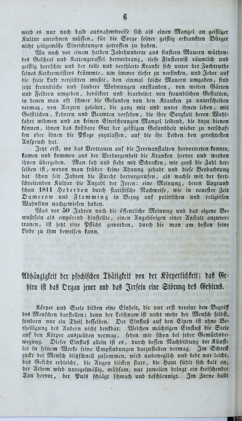 wirb cd nur nod) halb augnahmSweife ftd) al$ einen Mangel an geiftiget Kultur anrechnen müffen, für bie Sorge feiner geijtig erfranften Bürger nicht $eitgemäpe Einrichtungen getroffen §u t>abert. 5Bo nod) oor einem falben 3iai)rhunberte aug ftnftern dauern wüthem beg ©efchrei unb Hettengeraffel heroorbrang, tiefe ginjfernip räumlich unb qeiftig herrfd)te unb ber tolle unb oerthierte .ftranfe ftd) unter ber 3ud)trutf)e feineg Äerfermeifterg frümmte, um immer tiefer $u oerftnfen, unb 3>eber auf bie freie 2uft oer$id)ten mupte, ben einmal fotcfye Stauern umgaben, ftnb je^t freunblidbe unb faubere BSohnungen entffanben, non roeiten ©arten unb gelbem umgeben, beoölfert unb bearbeitet non freunbltchen ©eflalten, in benen man oft ferner bie ©efunben non ben Äranfen $u unterfdteiben nermag, non 2ler$ten geleitet, bie ganj mit unb unter ihnen leben, mit ©eifilichen, 2el)rern unb Beamten oerfehen, bie ihre Sorgfalt beren 5öot)l2 fahrt tnibmen unb an feinen Einrichtungen Mangel leibenb, bie baju bienen fonnen, il)nen bag foftbare ©ut ber geizigen ©efunbheit roieber $u nerfcfyafs fen ober ihnen bie pflege $u$ulaffen, auf bie ihr Reiben ben gerechteren ^Infprud) hat. 3efct erft, wo bag Vertrauen auf bie Srrenanftalten f>ernortreten fonnte, famen unb fommen au6 ber Verborgenheit bie .ftranfen hervor unb werben ihnen übergeben. 9J?an fah unb fteljt mit Schrecfen, wie grop bie 3al)l bers felben ift, wooon man früher feine Ahnung gehabt unb biefe Beobachtung hat fd)on feit 3af)ren bie $urd)t heroorgerufen, alö wachfe mit ber fort^ fchreitenben Kultur Die 2ln^aht ber ^rren: eine Meinung, beren Ungrunb fd)on 1811 ^eberben burd) flatijtifche 9?ad)Weife, wie in neuerer 3eit Damerow unb Slemming in Be$ug auf politifchen unb religiöfen 3Bahnftnn nachgewiefen haben. 5öag üor 50 fahren noch bie öffentliche Meinung unb bag eigene Bes wuptfein alg empörenb hinftellte, einen Angehörigen einer Anflalt anjuüers trauen, ift jefct eine Pflicht geworben, Durch bie man am bejten feine £iebe $u ihm beweifen fann. Stlbijangigfcit ber pfydjifdjcit Xljätigfeit oon ber fikpcrtidjfeiti ba§ ©c= t)irn ijl ba§ örgan jener unb ba§ 3rtfcin eine Störung beS ©cfjitnB. Körper unb Seele bilben eine Einheit, bie nur erft vereint ben Begriff beg 9ftenfd)en barfleUen5 Denn ber Leichnam ift nicht mehr ber Sftenfd) felbft, fonbern nur ein &heil beffelben. Der Einflup auf ben Einen ijl ohne Bes theiligung beg Zubern nicht benfbar. 3ßeld)en mächtigen Einflup bie Seele auf ben Körper aug$uüben bermag, fel)en wir fdjon bei jeber ©emüth$bes wegung. Diefer Einflup allein ift eg, burd) beffen 9tad)bilbung ber jtünfb ler in feinem 3Betfe feine Empftnbungen barjuftellen oermag. 3m Schrecf jueft ber Sftenfd) bli^fd)nett ^ufammen, wirb unbeweglich unb bebt nur leicht, bag ©eftd)t erbleicht, bie klugen bliefen flarr, bie Jpaut fühlt ftd) falt an, ber Tlthem wirb unregelmdpig, mühfam, nur Zuweilen bringt ein freifchenber £on heroor, ber *Pulg fd)ldgt fchwad) unb befd)leunigt. 3nt 3ome ballt