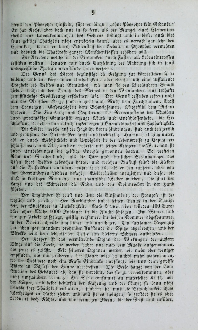 hirnS ben J>tnfteUt, fügt er fjmju: „ohne ^)f)o6pt)or fein ©ebanfe. ©r f>at 9?ed)t, aber bod) nur in fo fern, als ber fanget eines ©lementar; tfjeiIS eine Unoollfommenheit beS ©ehitnS bebingt unb in biefer aud) bieö feine geijlige Stydtigfeit nid)t entwicfeln fann, aber eS t>errätt> gar fef)t ben ©hemifer, wenn er burd) ©rbfenffoff ben ©el)alt an ^)i)o6pi)or oetmehten unb baburd) bie 5£f)atfraft ganzer $fftenfd)enflaffen ert)öb)en will. Die 2lSceten, welche in ber ©infamfeit burd) gaften alle ßebenSintereffen erjlicfen wollten, fonnten nur burd) ©nt$iel)ung ber 3?at)rung ftd) in fonffc unbegreifliche ©jcaltationS^uflänbe f)tnetm)erfe^en* Der ©enuf beS VteteS begünstigt bie Neigung $ut forderlichen gett; bilbung unb $ut forderlichen Unthdtigfeit, aber ebenfo aud) eine auffallenbe Trägheit beS ©etjleS unb ©emütheS, rote man fte ben Vietlänbern @d)ulb giebt, wä'hrenb ber ©enup beS 3ßeineS in ben SBeinldnbern eine lebhafte genupfüd)tige S5et>ölferung erfd)einen lagt. Der ©enup beffelben erfreut nicht nur beS 9ftenfd)en Jperj, fonbern giebt auch Stfluth bem gurd)tfamen, £roft bem traurigen, ©efdräd)igfeit bem @d)weigfamen, Mitgefühl bem Sttifan; throden. Die @tarfung unb 9vegulirung beS 9?eroenfpftemS ber SDZuöfein burd) ^wecfmäptge ©pmnafüf erzeugt SO^uth unb ©ntfct)lojfenheit, bie ©r= fd)laffung berfelben burd) Unthdtigfeit erzeugt ©nergteloftgfeit unb ßaghaftigfeit. Die Völfet, welche auf ber 3agb ihr Seben hinbringen, ftnb aud) ftiegerifd) unb graufam, bie ^irtenoölfer fanft unb friebfertig. Jpannibat ging unter, al$ er burd) 55?etd)ltchfeit unb Ueddig^it in ber £ebenSmeife $u ©adua er; fchlafft mar, unb 2f l er a n b er eroberte mit feinen Kriegern bie 9Belt, als fte burd) ©ntbehrungen bie geizige ©nergie gewonnen hatten* @o verfielen 9tom unb ©riechenlanb, als bie ©iet nach ftnnltchen Vergnügungen baS ©ifen ihres ©eifteS gebrochen hatte, unb welchen ©influjj felbft bie Kleiber auf bie ©eifteSfraft auSüben, wupte ©t)tuS, als er ben tadfern, aber non ihm überwunbenen £pbiern befahl, VSeiberfletber anjujtehen unb biefe, bie einfl fo frdftigen Scannen, nur männliche Söeiber würben, bie jlatt ber £anje unb beS ©chwerteS bie 9Jabel unb ben @dinnroc^n in kßr $anb führten. Der ©ngldnber ift ernft unb liebt bie ©infamfeit, ber Srart^ofe ift be; weglid) unb gefellig. Der 9?orblänber ftnbet feinen ©enup in ber SEhdtig* feit, ber ©übldnber in Unthdtigfeit. 9?ad) Saoetniet würben 100 ©uto= dder ohne 5D?ühe 1000 Snbianer in bie glucht fdjlagen. 3m $öinter ftnb wir $ur Arbeit aufgelegt, geiftig regfamer, im heipen @ommer abgefdannter, in ber ©ewitterfchwüle ängftltcher unb unruhiger, ©in fattfamer Ölegengup hat fd)on gar manchem brohenben 2fufftanbe bie @d*he abgebrochen, unb ber @iroffo wirb bem lebhafteren ©eifbe eine bleierne @d)were aufbtücfen. Der Vorder ift baS oermittelnbe Organ ber 5ßirfungen ber äupern Dinge auf bie @eele, fte werben bähet nur nad) bem 5D?aape aufgenommen, als jener eS $uläpt. SDfrt feineren Organen werben wir mehr ober weniger emdftnben, als mit gröberen 5 ber Vauet wirb ba nichts mehr wahrnehmen, wo ber ©ebilbete noch eine Sttaffe ©inbrücfe emdfängt, wie unS 'oenn gewiffe Stifte an ©d)ärfe ber (Sinne übertreffen. Die Seele hängt non ber ©on* fftuction beS ©ebdubeS ab, baS fte bewohnt, baS fte ju oetoollfommnen, aber nid)t umjudnbern oermag. Die Seele confumirt an materieller Äraft, wie ber Mörder, unb beibe bebürfen ber Nahrung unb ber Otuhe; fte fann nicht beliebig ihre &f)ätigfeit entfalten, fonbern fte mup bie S5raud)barfeit ihres 9Berf$eugeS ju Otathe ziehen unb will fte eS jwingen, fo gerjlört fte eS ober drobucirt bod) Nichts, unb wir oermögen 3been, bie ber ©eijt unS guführt,