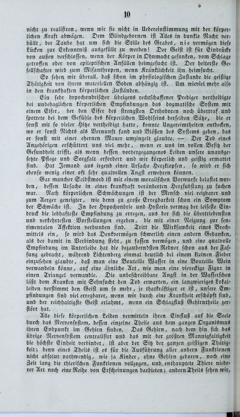 * nicht ju realtftren, menn tx>tc ffe nicht in Uebereinflimmung mit ber korper; lieben Äraft abmägen. Dem SSlinbgebornen ift 2fUe^ in bunkle 9?ad)t bet; bullt, bet SEaube b<U um ftd) ©tille be$ ©rabeS, nie bermögen biefe ^üefen juc ©rkenntniß auSgefüllt ju merben! Der ©eift ift für ©inbrücke non außen berfcbloffen, menn ber Körper in £>bnmad)t gefunken, bom ©cblage getroffen ober non epileptifcben Unfällen b^imgefuebt ift. Der beiterfte ®e; fellfcbafter n?irb zum Mifantbropen, wenn dtränklicbkeit ibn t>eimfucbt. @o feben mir überall, baß febon im pbpftologifcben 3«ffunbe bie geiftige Sbdtigfeit non ihrem materiellen SSoben abhängig ijt. Um mieniel mehr alfo in ben krankhaften körperlichen Buftä'nben. ©in febr bPPocbonbrifd)er übrigens reebtfebaffener *))rebiger nertbeibigte bei unbebaglid)en körperlichen ©mpftnbungen baS bogmatifebe ©pftem mit einem ©ifer, ber ben ©ifer beS ftrengften £)rtbobopen noch übertraf unb fpottete bei bem ©efül)le beS körperlichen $öoblfeinS berfelben @a^e, bie er fonft mit fo nieler Jpifce nertbeibigt ^atte, konnte Ungereimtheiten entbeefen, mo er fonft 9tid)tS als Vernunft fanb unb SSlößen beS ©p(temS geben, baS er fonft mit einer ehernen Stauer umzingelt glaubte. — Der £ob eines Angehörigen erfebüttert unS niel mehr, menn er unS im nollen S3efi^ ber ©efunbbeit trifft, als menn beffen borbergegangeneS Seiben unfere unauSge; fe|te pflege unb ©orgfalt erforbert unb mir körperlich unb geiftig ermattet finb. Jpat ^ernanb auS irgenb einer Urfacbe Herzklopfen, fo mirb er ftd) ebenfo menig einer oft febr qualbollen Angjt ermebren können. ©ar mancher ©elbftmorb ift mit einem moralifd)en SUormurfe belastet mors ben, beffen Urfacbe in einer krankhaft beränberten Herzfubftanz zu fueben mar. 9tad) körperlichen ©d)mäd)ungen ift ber SD?enfcb biel reizbarer unb Zum Aerger geneigter, mie benn zu große Erregbarkeit febon ein ©pmptom ber ©cbmdcbe ift. 3>n ber HbPod)onbrie unb dppflerie bermag ber leifefte ©in; bruck bie lebbaftefte ©mpftnbung zu erregen, auS ber fid) bie übertriebenften unb berkehrteften üöorftellungen ergeben, bie mit einer Steigung zur fen; timentalen Affektion berbunben finb. Stritt bie 5Birkfamkeit eines SSred); mittel^ ein, fo mirb baS Denkbermögen fcbmerlid) einen anbern ©ebanken, als ber bamit in Sßerbinbung fleht, zu faffen bermögen, unb eine qualbolle ©mpftnbung im Unterleibe bat bie bezaubernbften Utebner febon auS ber gaf; fung gebracht, mä'brenb Siebtenberg einmal beutlid) bei einem kleinen lieber einzufeben glaubte, baß man eine SSouteille SÖßaffer in eine SSouteille 5Bein bermanbeln könne, auf eine ähnliche Art, mie man eine biereckige gigur in einen Triangel bermanble. Die unbefdjreibbare Angft in ber Söafferfcbeu läßt bem Franken mit ©ebnfuebt ben £ob ermarten, ein langmierigeS Sokal; leiben berftimmt ben ©eift um fo mehr, je tbatkräftiger er ift, unfere ©m; pftnbungen finb biel erregbarer, menn mir burd) eine Krankheit erfd)öpft ftnb, unb ber reicbbaltigfte ©eift erlahmt, menn ein ©djtagfluß ©ek>irntt>eile zer; fort bat. Alle biefe körperlichen Seiben bermitteln ihren ©influß auf bie ©eele burd) baS Dterbenfpftem, beffen einzelne ^v>etlc auS bem ganzen Organismus ihren ©nbpunkt im ©ebirn ftnben. DaS ©ebirn, nach bem bin ftd) ba$ übrige 9terbenfpjtem centraliftrt unb baS mit ber größten Mannigfaltigkeit bie böcbfte ©inbeit berbinbet, ift aber ber ©ifc ber ganzen geiftigen SEbätig; feit; benn eines $Ebeit$ ift eS für bie Ausführung aller anbern gunktionen nicht abfolut-notbmenbig, mie ja dtinber, ohne ©ebirn geboren, noch eine Beit lang bie tt>ierifd>en gunktionen pollzogen, unb enthauptete £bmre niebe; rer Art noch eine Oteibe bon ©rfd)einungen barbieten} anbern$EbeÜ$ f?bpn