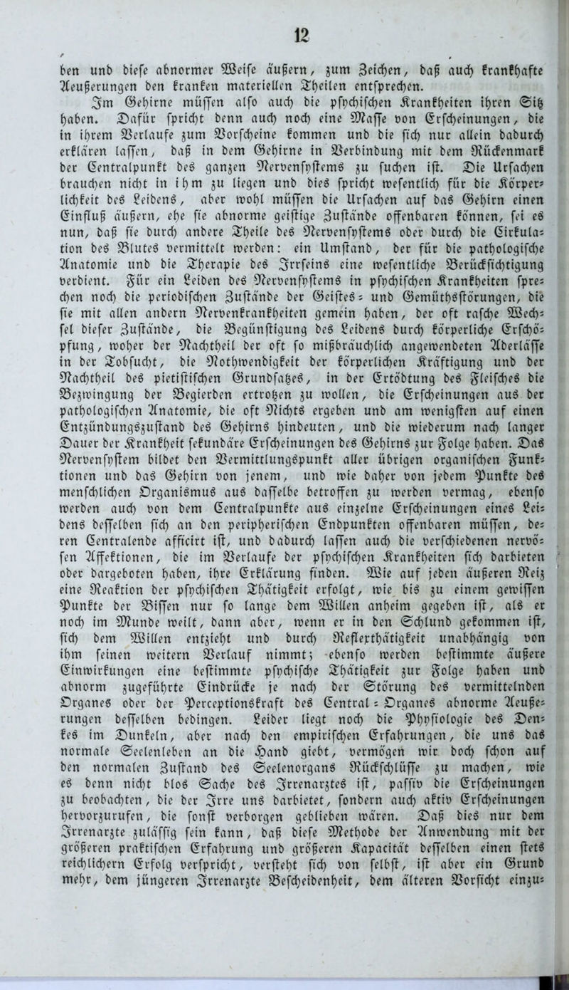 ben unb tiefe abnormer 5Öeife äußern, jurn Beteuert, baß aud) franff>afte Äußerungen ben franfen materiellen entfprechen. Sm ©el)irne müffen alfo aud) bie pfpd)ifd)ett Kranfheiten if)ren ©i| haben» Dafür fpricht benn aud) nod) eine 5D?affe non ©rfdjeinungen, bie in ihrem Verlaufe jum SSorfcheine fommen unb bie ftd) nur allein babutd) erfldren laffen, baß in bem ©et)irne in Sßerbinbung mit bem Otücfenmarf bet ©entralpunft be$ ganzen ^teroenfpftemS $u fuchen ift. Die Urfad)en brauchen nicht in ihm ju liegen unb bieS fprid)t mefenttici) für bie Körper? lid)feit be$ BetbenS, aber n>of)t muffen bie Urfachen auf ba$ ©ehirn einen ©influß äußern, ehe fte abnorme geiftige Buftänbe offenbaren fönnen, fei e$ nun, baß fte burd) anbere SEh«le be6 9ter»enfpftem$ ober burd) bie ©irfulas tion be$ S3lute6 »ermittelt merben: ein Umftanb, ber für bie pathologifche Anatomie unb bie £f)etapie be$ rfctnö eine mefentüche 35erücfftd)tigung »erbient. $ür ein Reiben be$ 9ter»enfpftem$ in pfpdjtfdjen Kranfheiten fpre- eben noch bie periobifeben Bufitfnbe ber ©eifte$s unb ©emütf)3ftörungen, bie fte mit allen anbern ^erPenfranfheiten gemein haben, ber oft rafd)e $öed)s fei tiefer ßujMnbe, bie 23egünftigung be$ BeibenS burd) förperlidje C5rfd)ö- pfung, moher ber 9tad)theil bet oft fo mißbräuchlich angemenbeten Äertä'ffe in ber £obfud)t, bie 9tothmenbigfeit ber förperltchen Kräftigung unb bet 5^ad)theil be6 pietiftifd)en ©runbfafceS, in ber ©rtöbtung be$ gleifcheö bie SSe^mingung ber SSegterbert ertrofcen ju mollen, bie ©rfd)einungen au$ bet pathologifchen Anatomie, bie oft 9tid)t$ ergeben unb am menigften auf einen ©nt$ünbung$juftanb be$ ©et)irn$ hinbeuten, unb bie mieberum nad) langer Dauer ber Krankt fefunbäre ©rfd)einungen be$ ©ebirnS $ur golge haben. Da$ 9ter»enfpftem bittet ben $ßermittlung3punft aller übrigen otganifeben $unfi tionen unb ba3 ©ehirn »on jenem, unb mie baber »on jebem fünfte beö menfd)lid)en £)rgani3mu6 aus baffelbe betroffen ju roerben »ermag, ebenfo roerben aud) »on bem ©entralpunfte auö einzelne ©rfd)einungen eine^ Beb ben6 beffelben ftd) an ben peripherifchen ©nbpunften offenbaren müffen, bes ren ©entralenbe affteirt ift, unb baburd) taffen aud) bie »erfd)iebenen ner»ö= fen 2lffeftionen, bie im Verlaufe ber pfpd)ifd)en Kranfheiten ftd) barbieten ober bargeboten hnben, ihre ©rflärung ftnben. 5Bie auf jeben äußeren 9tei$ eine CReaftion ber pfpd)ifd)en Sbätigfeit erfolgt, mie bi$ ju einem gemiffen fünfte ber SSijJen nur fo lange bem SBillen anheim gegeben ift, al$ er nod) im Üftunbe meilt, bann aber, wenn er in ben @d)tunb gefommen ift, ftd) bem ^Billen entzieht unb burch 9?eflepthätigfeit unabhängig »on ihm feinen roeitern Verlauf nimmt4, ebenfo merben beftimmte äußere ©inmirfungen eine beftimmte pfpd)ifd)e ShatW^t $olge ha^n unb abnorm ^geführte ©tnbrücfe je nad) ber ©törung be$ »ermittelnben Drganes ober ber $)erception3fraft be$ ©entral = DrganeS abnorme 2leuße^ rungen beffetben bebingen. Beiter liegt nod) bie ^hPf^to^ie be6 Dem fee im Dunfein, aber nad) ben empirifd)en ©rfahrungen, bie unö ba$ normale (Seelenleben an bie ^panb giebt, »ermögen mir hoch fchon auf ben normalen Buftanb be$ @eelenorgan$ $Kücffd)lüffe $u machen, mie e$ benn nicht bto6 (Sache be$ 3rrenar3tee ift, pafft» bie ©rfcheinungen ^u beobachten, bie ber Sn^e un$ barbietet, fonbern audh aftt» ©rfdheinungen heroor^urufen, bie fonft »erborgen geblieben mären. Daß bieS nur bem Sftrenarjte juläfftg fein fann, baß tiefe £Dtetf)obe ber ?lnmenbung mit ber größeren praftifd)en ©rfat)rung unb größeren Kapacität beffelben einen ftet$ reichlichem ©rfotg »erfpricht, »erfteht ftd) »on felbft, ift aber ein ©runb mehr, bem jüngeren Srrenarjte S5efrf)eibent>eit, bem älteren 23orftd)t einsus