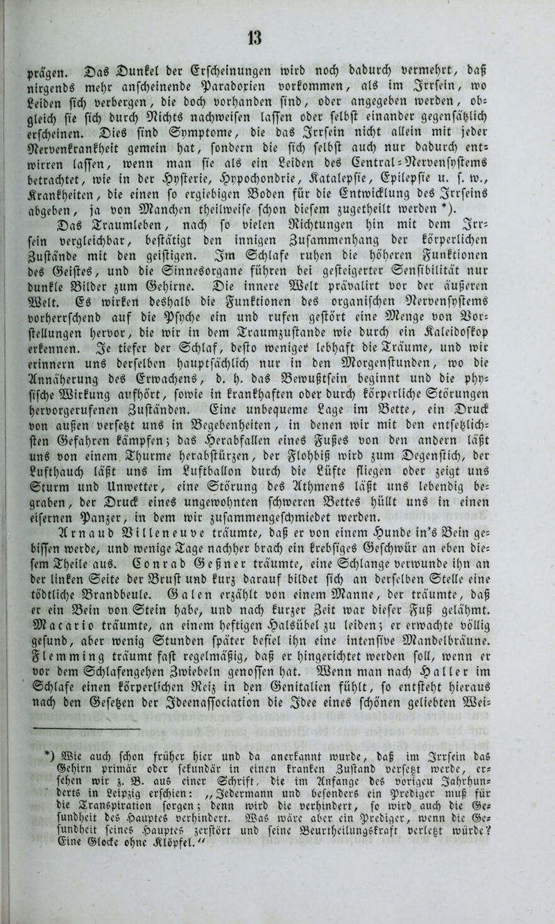 prägen. £)aS £)unfel ber ©rfcheinungen wirb nod) baburd) vermehrt, baß nirgenbS mehr anfcheinenbe ^arabopten vortommen, als im Srrfein, wo Reiben ftd> verbergen, bie bod) vorhanben ftnb, ober angegeben roerben, obs gleich fte ftd> burd) Did)tS nadtweifen taffen ober felbft etnanber gegenfäfclid) erfd)einen. Dies ftnb ©pmptome, bie baS Srrfein nicht allein mit jeber Dervenfranfheit gemein bat, fonbern bie ftd> felbft auch nur baburd) ent^ wirren taffen, wenn man fte alS ein Reiben beS Zentral = DervenfpftemS betrachtet, wie in ber Jppfterte, £ppod)onbrie, Äatalepfte, ©ptlepfte u. f. w., ^ranfh^iten, bie einen fo ergiebigen Goben für bie ©ntwtcflung be^ ^rcfeinö abgeben, ja von Manchen theilweife fd)on biefem jugetheilt werben*). £)aS Traumleben, nach fo Dielen Dichtungen hi« mit bem 3rr; fein vergleichbar, betätigt ben innigen gufammenhang ber förperltchen Suftänbe mit ben geiftigen. 3hn ©d)lafe ruhen bie h^ren Stationen beS ©eifteS, unb bie ©inneSorgane führen bei gefteigerter ©enftbilität nur buntle Gilber jum ©ehtrne. £)ie innere SBelt prävalirt vor ber äußeren 5Belt. ©S wirten beShalb bie gunftionen beS organtfchen DervenfpftemS vorherrfd)enb auf bie *Pfpd)e ein unb rufen geftort eine Stenge von Gors Teilungen hervor, bie wir in bem Traumjuftanbe wie burd) ein .ftaleiboftop erfennen. 3e tiefer ber Schlaf, befto wenige* lebhaft bie Träume, unb wir erinnern unS berfelben hallPtfäd)lid) nur in ben borgen jtunben, wo bie Annäherung beS ©rwadjenS, b. h- baS Gewußtfein beginnt unb bie php* ft'fche Gattung aufhort, fowie in fcanfl>aften ober burd) förperlidje Störungen hervorgerufenen 3u)Mnben. ©ine unbequeme Sage im Gette, ein £)rucf von außen verfemt unS in Gegebenheiten, in benen wir mit ben entfefclid)* jten ©efahren Kämpfen; baS iperabfallen eines $ußeS von ben anbern läßt unS von einem Thurme h^abjtürjen, ber Slohbiß wirb ^um Degenftid), ber Lufthauch läßt unS im Luftballon burd) bie Lüfte fliegen ober $eigt unS ©türm unb Unwetter, eine ©torung beS AthmenS läßt uns lebenbig bes graben, ber Drucf eines ungewohnten fchweren GetteS fyuUt unS in einen eifernen ^Pan^er, in bem wir gufammengefchmiebet werben. Arnaub Gilleneuve träumte, baß er von einem äpunbe in’S Gein ges bijfen werbe, unb wenige Tage nachher brach ein frebftgeS ©efd)wür an eben bies fern Tbeile aus. ©onrab ©eßner träumte, eine ©d)lange verwunbe ihn an ber tinfen ©eite ber Gruft unb fur$ barauf bitbet ftd) an berfelben ©teile eine to'bttiche Granbbeule. ©alen erzählt von einem Spanne, ber träumte, baß er ein Gein von ©tein t>aber unb nad) furjer Seit war biefer $uß gelähmt. SSttacarto träumte, an einem heftigen £alSübel gu leiben > er erwachte völlig gefunb, aber wenig ©tunben fpäter befiel ihn eine intenftve SDtanbelbräune. Slemming träumt faft regelmäßig, baß er hingerichtet werben foll, wenn er vor bem ©d)lafengehen Smiebeln genoffen hat. 5öenn man nach Raiter im Schlafe einen forperl»d)en Det$ in ben ©enitalien fühlt, fo entffeht heraus nad) ben ©efefcen ber Sbeenaffociation bie 3bee eines fronen geliebten 5öei= *) $ßte aud) fdjon früher hier unb ba anertannt würbe, baß im Srrfein baS Gehirn primär ober fetunbär in einen tränten Suftanb verfemt werbe, er? fchen wir 5. 33. au» einer (Schrift, bie im Anfänge beS uorigeu Saprpuns berts in £cipsig erfd)ien: „Sebermann unb bcfonberS ein $>rcbiger muß für bie Transpiration forgen; benn wirb bie verhinbert, fc wirb auch bie ©es funbheit bcS £aupteS verhinbert. 2£aS wäre aber ein ^)rebigcr, wenn bie ©cs funbheit feines fbauptes jerftört unb feine GeurthcilungSfraft verlebt würbe? ©ine ©lode ohne klopfet.