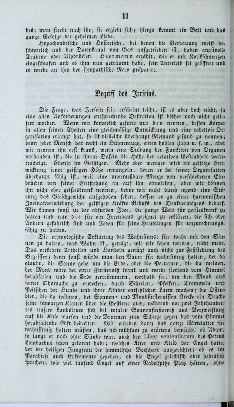 be$; man (hebt nadj ihr, fte ergiebt ftd)} hwrju fommt ein S5ett unb ba$ ganze ©efolge ber geheimen £iebe. Hppochonbrifche unb Hbfarifche, bei benen bie Verbauung meijl be; fchmerlid) unb ber Darmfanal non ©a$ aufgetrieben iff, haben angjtoolle Traume ober 2(lpbrücfen. ^eermann erjagt, mie er mit Äoliffdjmerjen eingefchlafen unb e$ ihm nun geträumt habe, fein Unterleib fei geöffnet unb e$ merbe an if)m ber fpmpathifdje 9?ero präparirt. Skijtiff tcä 3nfcinS. \ Die grage, ma$ Srrfetn fei, erfcf>eint leirf)t, ift e$ aber bod) nid)t, ja eine allen 2lnforberungen entfprechenbe Definition ijl biöf>er nod) nid)t gelie; fert morben. 5ßenn mir forperlid) gcfunb nur ben nennen, beffen Körper in allen feinen feilen eine gleichmäßige Grntmid'lung unb eine tabellofe £)rs ganifation erlangt hat, fo ifb vielleicht überhaupt 9?iemanb gefunb ju nennen*, benn jeber 5DZenfd> hat wohl ein Hühnerauge, einen hohlen 3ahn u- f» n>., aber mir nennen ihn erjf franf, menn eine ©tbrung ber gunftion oon Drganen oorhanben ift, bie in ihrem Dafein bie Höhe ber relativen ©efunbheit beein; trdchtigt. ßbenfo im ©einigen. 5D?ehr ober meniger mirb bie geizige (5nt= micflung jener geiffigen Höhe ermangeln, beren er bei feiner Drganifation überhaupt fähig ijt, meil eine unermeßbare Stenge oon t>erfd)iebenen (5in= bcücfen oon feiner ©ntjlehung an auf ihn einmirfen, aber mir fonnen ihn nicht eher geiftegfranf nennen, beoor mir nid)t burch irgenb eine ©tö= rung bag ©leid)gemicf)t aufgehoben fehen, beffen er ju einer harmonifd)en 3netnanbermirfung ber geizigen Kräfte SSehufö bes Denfoermbgeng bebarf. £öir famen fonft ju ber abfurben 3&ee, bie ganze 5öelt für getflesfranf ju halten unb nur bie für ein Irrenhaus geeignet $u erflä'ren, bie ftd) ober ilnbern gefährlich ftnb unb 3eben für feine Hanblungen für unzured)nunggs fähig $u halten. Die etpmologifche Grrflärung beg 3ßahnftnng: für mäht mit ben ©in= nen ju halten, mag SBahn t|f, genügt, mie mir fehen merben, nicht mehr. Dag oerfehrte Urtheilen unb Hanbeln genügt aud) nicht zur gejfjiellung beg S3egriffeg} benn fonjt mürbe man ben £3auer für mahnftnnig halten, ber ba glaubt, bie ©onne gehe um bie (£rbe, ober bie Peruaner, bie ba meinen, ber Monb märe bei einer ginfterniß franf unb merbe fterbenb oom Hammel herabfallen unb bie ©rbe zertrümmern, meghalb fte, um ben Monb aug feiner Dhnmacht zu ermetfen, burch ©dreien, pfeifen, trommeln unb *Peitfd)en ber Hunbe unb ihrer Äinber entfefclichen £ärm machen 5 bie Dftin; hier, bie ba mä'hnen, bei ©onnens unb Monbftnfierniffen ftrecfe ein Drache feine fchmarzen flauen über bie ©eftirne aug, mä'hrenb oor zmet 3ahrhunbers ten unfere £anbgleute ftd) bet totaler ©onnenftnjterniß aug Sßerzmeiflung auf bie Änie marfen unb bie S3runnen zum ©chufce gegen bag oom Himmel herabfallenbe ©ift bebecften. 5ßir mürben bann bag ganze Mittelalter für mahnftnnig halten müffen, bag ftd) mühfam zu erörtern bemühte, ob 2lbam, fo lange er nod) ohne ©ünbe mar, aud) ben Liber sententiamm beg betrug Sombarbug fd)on gefannt habe5 meld)eg 2(lter unb ^leib ber Grngel hatte, ber ber heiligen Jungfrau bie ^tmmlifd>e S5otfd)aft auggerid)tet} ob eg im ^)arabiefe auch ©rfremente gegeben 5 ob bie ©ngel gried)ifd) ober hebräifd) fpred)en; mie oicl taufenb Grngel auf einer Sftabelfpifce *pia| hätten, ohne