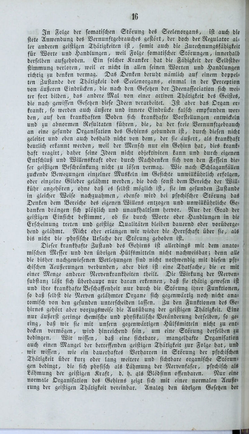 3n Jolge bcr fomatifchen (Storung beS SeelenorganS, ip aud) bie jlete 2fnwenbung beS BernunftgebraucheS gepö'rt, bcr bod) ber Regulator aU ter anbeten geipigen S()dtigfetten ip , fomit aud) bte ßurccbnungefd'^tgfctt für 5Borte unb Fanblungen, weil $olge fomatifd)er (Störungen, innerhalb berfelben aufgehoben. Gin fold)er Äranfer ^at bie gä'higfeit ber Selbpbe; pimmung verloren, weil er nid)t in allen feinen ^Sorten unb ^panblungen richtig ju benfen Permag. £>aS Denfen beruht nämlid) auf einem boppel; ten Buflanbe ber Sljätigfeit beS SeelenorganS, einmal in ber ^Perception non äußeren Ginbrücfen, bie nad) ben ©efefcen ber 3beenapociation ft'd) wei; ter fort bilben, baS anbere Sftal non einer actinen £l)dttgfeit beS ©eipeS, bie nad) getnifjen ©efe£en biefe 3been Perarbeitet. 3P über baS £)rgan er; frartft, fo werben aud) duftere unb innere Ginbrücfe falfd) empfunben wer; ben, auf ben franffyaften Boben ft'd) franf^afte Borpellungen entwicfeln unb gu abnormen Oiefultaten führen, bie, ba ber freie Bernunftgebraud) an eine gefunbe ^Drganifation beS ©ehitnS gebunben ip, burd) biefen nid)t geleitet unb eben aud) beShalb nicht non bem, ber fte äußert, als fran!l)aft beutlid) ernannt werben, weil ber üftenfd) nur ein ©el)irn l)at, bieS franf; haft reagirt, bähet feine nid)t objeftiniren fann unb burd) eigenen Gntfdpuß unb 3BillenS£raft ober burd) 3^ad)benfen ft'd) non ben gejjeln bie; fer geipigen Befd)rän£ung nid)t $u lofen Petmag. 333ie nad) Schlaganfällen ^ucfenbe Bewegungen einzelner €Ö?u6fcln im ©eftd)te unwillführltd) erfolgen, ober einzelne ©lieber gelähmt werben, bie bod) fonp bem Bereiche ber 5ßill; füt>r angeboren, ohne baß eS felbp moglid) ip, fte im gefunben $upanbe in gleicher Söeife nad)jual)men, ebenfo wirb bei pfpd)ifd)er Storung ba$ benfen bem Bereiche beS eigenen 58illenS entzogen unb unwill£ührlid)e ©e= banfen brdngen ft'd) plofclid) unb unaufhaltfam l)ernor. 9?ur ber ©rab ber geipigen Ginpd)t beptmmt, ob fte burd) B$orte ober Fanblungen in bie Grfd)einung treten unb geipige Qualitäten bleiben bauernb ober norüberge; henb gelähmt. 9?id)t el)er erlangen wir wieber bie Ferrfdjaft über fte, als bis nid)t bie <pt>pfifdE)c Urfad)e ber Storung gehoben ip» Diefer franfb>afte 3upanb beS ©ehitnS ip alletbingS mit bem anato; mtfd)en SD?effer unb ben übrigen Füllmitteln nid)t nachweisbar) benn alle bie bisher nachgewiefenen Bergungen ft'nb nicht nothwenbig mit biefen pft;= d)ifd)en Äußerungen perbunben, aber bieS ip eine ShfltfaclK, bie er mit einer Stenge anberer 9^ernenfranfh^ten theilt. £)ie BMtfung ber Heroen; fubPanj läßt ft'd) überhaupt nur baran erfennen, bap fte thdtig gewefen ip unb ihre franfhafte Befchapenheit nur burd) bie Storung ihrer gunftionen, fo baß felbp bie fernen gelahmter Organe ftd) gegenwärtig noch nicht ana; tomifd) non ben gefunben unterfcheiben laffen. 3« ben $un£tionen beS ©e; himeS gehört aber por^ugSweife bie Ausübung ber geipigen £hätigfeit. Gine nur äußetp geringe d)emifd)e unb phpftfalifche Berdnberung berfelben, fo ge; ring, baß wir fte mit unfern gegenwärtigen Fällmitteln nicht $u ent; beiden Petmögen, wirb h^reichenb fein, um eine Storung berfelben ju bebingen. 5Bir wipen, baß eine ftd)tbare, mangelhafte Qrganifation aud) einen Mangel ber betreffenben geipigen 5^h^ttgfcit jur $olge , unb wir wifjen, wie ein bauerhafteS Betharren in Störung ber pfpd)ifd)cn ^h^tigfeit über fur$ ober lang weitere unb ftd)tbare organifche Störun; gen bebingt, bie ftd) phpfifd) als Sä'hmung ber 9?erPenfafer, pfpchifd) als Zähmung ber geipigen Äraft, b. h* dt$ Blöbftnn openbaren. 9tur eine normale £)rganifation beS ©ehirnS $eigt ft'd) mit einer normalen 3feufe; rung ber geipigen ^h^ttgfctt vereinbar. Analog ben übrigen ©efe^en ber