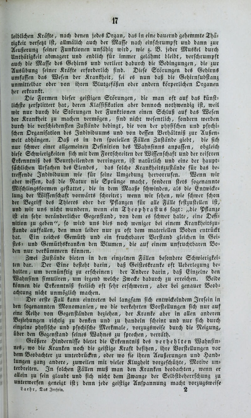 leiblichen Ärdfte, nach benen jebeS Organ, ba$ in eine bauernb gehemmte £f)fl5 tigfeit oerfefct i|t, altmdlid) auch bec 5D?affe nach einfchrumpft unb bann gut: Steuerung feiner gunftionen unfähig wirb, wie 5. B. jeber MuSfel burd) Unthdtigfeit abmagert unb enblid) für immer gelahmt bleibt, oerfchrumpft auch bie 5D?affe be$ ©ehirnS unb verliert baburd) bie Bebingungen, bie gur Stueübung feiner Grafte erforbertid) ftnb. Diefe Störungen be$ ©et)irn6 umfaffen ba$ 5ßefen ber Äranfheit, fei e$ nun baf bie ©ehitnfubjtanj unmittelbar ober oon ihren Blutgefäßen ober anbern forperlidjen Organen her erfrattft. Die gormen biefer geizigen Störungen, bie man oft auf ba$ fünfte lichfte gerfplittert fyat, beren Älafftftfation aber bennod) nothtoenbig i(l, weil wir nur burd) bie Störungen ber gunftionen einen <3d)luß auf ba$ Söefen ber dtranfheit 5U machen vermögen, ftnb nicht wefentlich, fonbern werben burd) bie t>erfd)iebenften 3njldnbe bebingt, bie oon ber p^pftfc^en unb pft)d)U fchen Organisation be$ Snbioibuumä unb oon beffen Berf)dltniß $ur Stußens weit abhdngen. Daß e$ in ben fpeciellen galten 3n|Mnbe giebt, bie ftd) nur fchwer einer allgemeinen Definition be$ BkhnftnnS anpaffen, obgleich biefe ©chwierigfeiten ftch mit bem gortfchreiten ber 5öiffenfd)aft unb ber reiferen ©rfenntniß beS Beurtheilenben Oerringern, ifl natürlich unb eine ber hnnpts fachlichen Urfachen be$ ©lenbeS, ba$ folche .ftranfhett$$ujMnbe für baS bes treffenbe Snbioibuum wie für feine Umgebung h^orrnfen. BSenn wir aber wiffen, baß bie 9Satur nie @prünge macht, fonbern jlet$ fogenannte SO^ifchlingsformen gejfattet, bie in bem Maaße fd)Winben, al$ bie ©ntwicfes lung ber SÖßiffenfcbaft oorwdrtä fd>reitet5 wenn wir fehen, wie fchwer fd)on ber SSegriff be$ ober ber $PfIan$en für alte gatte fejfyujtcllen iff, unb wir un$ nicht wunbern, wenn ein £heophrflftu$ fagt: „bie *Pftan$e ijt ein fehr oerdnberltd)er ©egenftanb, oon bem eS fchwer ^atte, eine Deft's nition $u geben', fo wirb un$ bte6 noch weniger bet einem .ftranfheitSjus ftanbe auffalten, ben man leiber nur $u oft bem materiellen Boben entrücft hat. ©in reichet ©emüth unk ein fruchtbarer Berffanb gleichen in ©eis fteös unb ©emütl)$franfen ben Blumen, bie auf einem unfruchtbaren Bos ben nur oerfümmern fonnen. 3wei 3«ftdnbe bieten in ben einzelnen galten befonbere ©chwierigfets ten bar. Der ©ine befleht barin, baß ©eifteöfranfe oft Ueberlegung be= hatten, um oernünftig $u erfcheinen, ber Stnbere barin, baß ©in^elne ben 5Bahnftnn ftmuliren, um irgenb welche 3n?ecfe baburch $u erreichen. Beibe fonnen bie ©rfenntniß freilich oft fehr erfchweren, aber bet genauer Beobs achtung nicht unmöglich machen. Der erjte galt famt eintreten bet tangfam ftch entwicfelnbem Srrfein in ben fogenannten Monomanien, wo bie oerfehrten Borftellungen ftch nur auf eine SReihe oon ©egenfldnben begehen, ber Äranfe aber in allen anberen Begehungen richtig ju benfen unb $u hobeln fcheint unb nur ftch burd) einzelne phpftfd)e unb pfpcf>ifd>e Merfmale, oorjug^weife burd) bie Neigung, über ben ©egcnjfanb feinet BkhneS $u fprechen, oerrdth. ©roßere £inbernifje bietet bie ©rfenntniß be$ oerhehlten 5ßahnftns ne$, wo bie Äranfen nod) bie geiftige jfraft beftfcen, ihre Borjfeltungen oor bem Beobachter ju unterbrücfen, ober wo fte ihren Steuerungen unb £anb» lungen gan$ anbere, guweilen mit oieler Klugheit oorgefchüfcte, Motioe uns terbreiten. Sn folchen galten muß man ben itranfen beobachten, wenn er allein ju fein glaubt unb ftch nicht bem 3n>ange ber ©elbjtbeherrfchung §u unterwerfen geneigt ifl 5 benn jebe geijtige Stnfpannung macht oorjugöweife Sael)v; Srrjein. 2