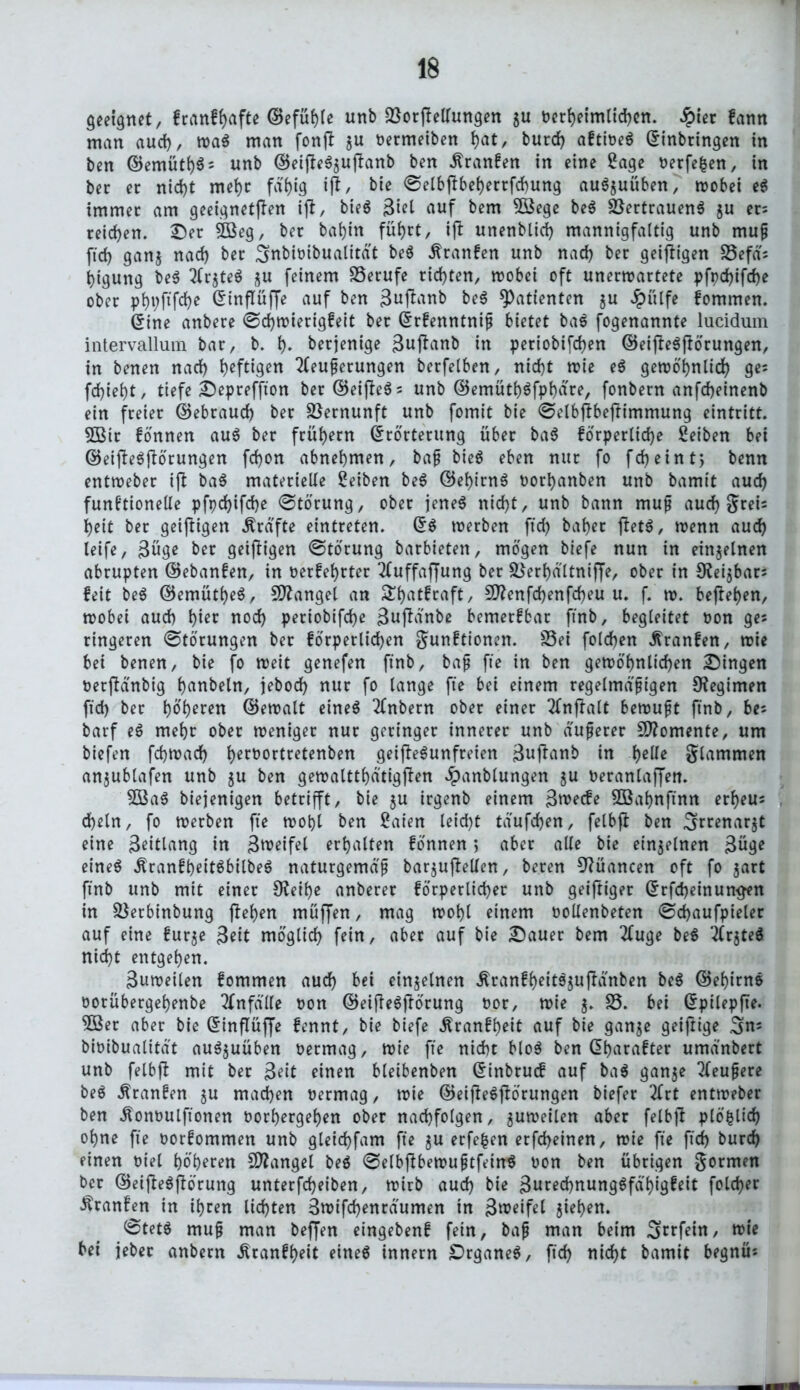 geeignet, f rauf hafte ©efühle unb föorjMungen $u t?erf>etmltd>cn. Jpier fann man aucf), waS man fonfl ju oermeiben i)at, burd) aftioeS Einbringen in ben ©emüth$5 unb ©eijle^uftanb ben .ftranfen in eine Sage oerfe|en, in ber er nid)t meht fat>ig ift, bie ©elbftbeherrfcfung auS$uüben, roobet eS immer am geeigneten ift, bieS $id auf bem 5Bege beS Vertrauens ju er: reichen. Oer 3Beg, ber bahnt führt, ifi: unenbltrf) mannigfaltig unb muß ftd) ganj nach ber Smbioibualität beS Traufen unb nad) ber geizigen S3efä: ijigung beS 2(r$teS j$u feinem Berufe richten, wobet oft unerwartete pfpd)ifd)e ober pht)ftfd)e Einflüffe auf ben 3«ffnnb beS Patienten gu Jpülfe fommen. Eine anbere ©chwierigfeit ber Erfenntniß bietet baS fogenannte lucidum intervallum bar, b. I). berjenige 3ujlanb in petiobifd)en ©eijleSftörungen, in benen nad) heftigen Äußerungen berfelben, nicht wie eS gewöhnlich ge: fd)ief)t, tiefe Oepreffton ber ©eifteSs unb ©emüti)$fpbdre, fonbern anfcbeinenb ein freier ©ebraud) ber Vernunft unb fomit bie ©elbübeftimmung eintritt. 5Btr fonnen auS ber frühem Erörterung über baS forpertid>e ßeiben bet ©eifteSjtörungen fd)on abnehmen, baß bieö eben nur fo fdjeint, benn entweber ift baS materielle Reiben beS ©et>irnö oorhanben unb bamit auch funbtionelle pfpd)ifd)e ©törung, ober jenes nicht, unb bann muß aud) grei: beit ber geizigen Ärafte eintreten. ES werben ftd) baber jtetS, wenn aud) leife, 3öge ber geizigen ©törung barbieten, mögen biefe nun in einzelnen abrupten ©ebanfen, in oerfehrter 2CuffafJung ber Stterhaltniffe, ober in 9tei$bar: feit beS ©emütbeS, Stängel an &h<ttftaft, 9ttenfd)enfd)eu u. f. w. beheben, wobei aud) tym nod) periobifcbe 3ujtänbe bemerfbar ftnb, begleitet non ge: ringeren ©törungen ber förperlichen gunftionen. 25ei folcben ^ranfen, wie bei benen, bie fo weit genefen ftnb, baß fte in ben gewöhnlichen Oingen oerftänbig hobeln, jebocb nur fo lange fte bei einem regelmäßigen Regimen ftd) ber bö'b^en ©ewalt eines Ätbern ober einer Ätffalt bewußt ftnb, be: barf eS mehr ober weniger nur geringer innerer unb äußerer Momente, um biefen fcbwad) h^ttortretenben geifteSunfreien 3uftanb in h^ glammen anjubtafen unb $u ben gewalttbatigfien £anblungen ju oeranlaffen. 5öaS biejenigen betrifft, bie $u irgenb einem 3toecfe Sßahnftnn erbeu: cbeln, fo werben fte wohl ben Saien leid)t taufcben, felbft ben ^rrenar^t eine 3eitlang in 3n?eifel erhalten fonnen> aber alle bie einzelnen 3üge eines ^ranfheitSbilbeS naturgemäß bar^uftelten, beren 9?üancen oft fo $art ftnb unb mit einer Steihe anberer förperlicher unb geijtiger Erfd)einun#en in &$erbinbung ftehen muffen, mag wohl einem oollenbeten ©chaufpieler auf eine fur^e 3*it möglich fein, aber auf bie Oauer bem 2fuge beS ÄjteS nid)t entgehen. 3uweilen fommen aud) bei einzelnen $ranfheitS$uftänben beS ©ehirnS oorübergehenbe Unfälle non ©eifteSftörung oor, wie $. 25. bei Epilepfte. 3öer aber bie Einflüffe fennt, bie biefe Äranfheit auf bie ganje geiftige ,gn: bioibualität auSjuüben oermag. Wie fte nicht bloS ben Eharafter umänbert unb felbft mit ber 3eit einen bleibenben Einbruch auf baS gan$e 2feußere beS Äranfen $u machen oermag, wie ©eijleSftörungen biefer 3frt entweber ben ätonoulftonen oorhergehen ober nachfolgen, zuweilen aber felbjt plö|lid) ohne fte oorfommen unb gleichfam fte $u erfefcen erfcheinen, wie fte ftd) burch einen oiel höheren Mangel beS ©elbftbewußtfeinS oon ben übrigen gormen ber ©eifteSfiörung unterfd)eiben, wirb aud) bie 3ured)nungSfäl)igfeit folcher Äranfen in ihren lichten 3wifd)enräumen in 3n>eifel $ief)en. ©tetS muß man bejfen eingebenf fein, baß man beim Srrfein, wie bei jeber anbern Äranff)eit eines innern Organes, ftd) nicht bamit begnü:
