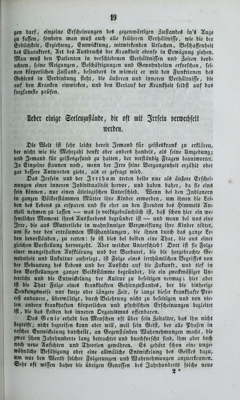 gen barf, einzelne ©rfcheinungen beS gegenwärtigen SuftanbeS in’S 2fuge ju faffen, fonbent man muß auch alte früheren ^öer^dttniffe, wie bie bec ©rblichfeit, Erziehung, (£ntwtcflung, mitwirfenben Urfadjen, S5efd>affenf>eit beS GharafterS, 2lrt beS 2luSbtud)S ber Äranfheit ebenfo in Erwägung jiefyen. Man muß ben Patienten in oetfdjiebenen Verhä'ltniffen unb Seiten beobs achten, feine Neigungen/ Vefd)äftigungen unb ©ewohnheiten erfotfehen, fei; nett forderlichen guftanb, befonberS in wieweit er mit ben gunftionen beS ©ehirnS in Vetbinbung fleht, bie duneren unb inneren Verhältnijfe, bie auf ben Äranfen einwirfen, unb ben Verlauf ber J?ranfl)eit felbß auf baS forgfamfte drüfen. lieber einige ©eelenjiiflanbe, bie oft mit 3rrfcin »erroecftfcli werben. £)ie Welt if! fef>r leicht bereit 3emanb für gelfteSfranf ^u erflaren, ber nicht wie bie Mehrzahl benft ober anberS fjartbelt, als feine Umgebung, unb S^anb für geifteSgefunb $u Ratten, ber oerflänbig gragen beantwortet. 3a Ginzeine jlaunen noch, wenn ber 3rw feine Vergangenheit erzählt ober gar beffere Antworten giebt, als er gefragt wirb. £)aS Srrfein unb ber S^thum treten beibe nur als äußere GrfdheU nungen einer inneren 3nbioibualität hervor, unb haben baher, ba fte eins fein fönnen, nur einen ätiologifchen Unterfchieb. Wenn bei ben Snbianern in ganzen VölferjMmmen Mütter ihre $inber ermorben, um ihnen bie £eu ben beS ßebenS ju erfdaren unb fte eher an ben greuben beS Rimmels 2fns theil nehmen zu laffen •— was fo oolfSgebräuchlich ifl, baß fchon hier ein wec fentlicher Moment ihres 2luSjterbenS begrünbet ift — unb wenn bei uns eine 3rre, bie aus Mutterliebe in wahnftnniger Verzweiflung ihre Äinber tobtet, um fte oor ben erträumten Mißhanblungen, bie ihnen burd> baS ganze 2es ben beoorftänben, zu retten: fo ifb MeS bei beiben eine £ha*/ bie auS einer gleichen VorfMung heroorgeht. ^ber tt>etcher Unterfchieb! £)ort ift fte golge einet mangelhaften 2lufflärung unb ber Varbarei, bie bie her9e^rachte ©ec wohnheit unb Unfultur auferlegt, ifb golge eines irrtümlichen VegriffeS non ber Vebeutung beS ßebenS unb ber 2luSftd)t auf bie 3ufunft, unb tief in ben Vorftellungen ganzer VolfSflämme begrünbet, bie ein z^eefmäßiger Unc terricht unb bie Gntwicfelung ber Kultur zu befeitigen oermag > h^ aber tjt bie golge eines franfhaften ©ehirnzuftanbeS, ber bie bisherige ©enfungSweife nur furze ober längere Seit, fo lange biefer franfhafte *Pros ceß anbauert, überwältigt, burch Velehrung nicht z« befeitigen unb oon oies len anbern franfhaften forderlichen unb dfbtifchen Grfcheinungen begleitet ijt, bie baS ßeiben beS inneren Organismus offenbaren. £aS ©enie erhebt ben Mengen oft über fein S^italter, baS ihn nicht begreift, nicht begreifen fann ober will, weil fein ©eijl, ber alle $)haffu in taflet Gntwicfelung burcheilt, an ©egenfWnben Wahrnehmungen mad)t, bie Zwar fchon Sah^hunberte lang betrachtet unb burchforfcht finb, ihm aber hoch noch neue 2Cnftd)ten unb S^orien gewähren. GS gehört fchon eine ungec wohnliche Vefä'higung ober eine allmäliche Gntwicfelung beS ©eijteS bazu, um nur ben Werth fold>er golgerungen unb Wahrnehmungen anzuerfennen. @ehr oft wiffen baher bie übrigen ©enojjen beS 3ahrhunbertS folche neue