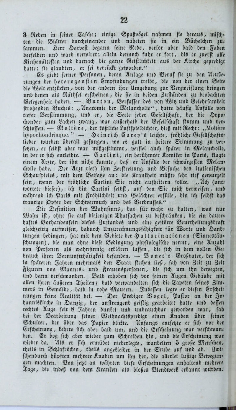 3 Oteben in feiner Safcfyej einige ©papoögel nahmen fte heraus, mifrf); ten bie SStdttec burcheinanber unb na'heten fte in ein Vüd)eld)en zUs fammen. #err Jparoeft begann feine Otebe, oerlot aber balb ben gaben berfelben unb warb t>ertrirrt5 allein bennod) ful)r er fort, bis er juerjl aUe «ftirchendlteften unb barnad) bie ganze GeijHichfeit aus ber Kirche geprebigt t>atte5 fte glaubten, er fei oerrüeft geworben/7 (5$ giebt ferner ^Perfonen, beren Anlage unb SSeruf fte $u ben tfeupes rungen ber fyeterogenjben Gmpftnbungen treibt, bie oon ber einen ©eite bie Melt ent$ücfen, oon ber anbern ihre Umgebung zur Verzweiflung bringen unb benen als 9?dtf)fel erfd>einen, bie fte in beiben BujMnben zu beobachten Gelegenheit haben. — Vurton, Verfaffer beS oon Mtfc unb Gelehrfamfeit ftrofcenben Vud)e6: „Anatomie ber Melancholie, hatte häufig Unfälle oon tiefer Verflimmung, unb er, bie ©eele jeber Gefellfdjaft, ber bie $ppo; chonber jum Aachen zwang, war außerhalb ber Gefellfchaft ftumrn unb oers fchloffen.— Moliere, bet föjlliche ^uftfptelbichter, f)iep mit9?ed)t: „Moliere hypochondriaque. ” — Heinrich (5 a rep’S leichte, fröhliche GefellfchaftS; lieber würben überall gefungen, wo eS galt in heitere Stimmung zu oer; fefcen, er felbjl aber war mipgefbimmt, oetftel auch fpdter in Melancholie, tn ber et ftch entleibte. — Garlint, etn berühmter dtomifer in *PariS, ftagte einem 2Crzte, ber ihn nicht fannte, bap er Unfälle ber fcf)wdrze|ben Melans cholie habe. Der 2frzt rieth ihm Betreuung unb Vefuche beS italienifchen ©chaufpieleS, mit bem Veifafce an: bie ^ranfheit müpte fehr tief gewurjelt fein, wenn ber fröhliche Martini ©ie nicht aufheitern follte. ,,2ld) (ant; wortete biefer), ich bin (Martini felbjb, auf ben ©ie mich oerweifen, unb wa'hrenb ich 9)ariS mit grö'hlid)beit unb Gelachter erfülle, bin ich felbjl baS traurige Dpfet ber ©chwermuth unb beS VerbruffeS. Die Definition beS MahnftnnS, baS für wahr zu halten, waS nur Mahn ift, ohne fte auf biejenigen £f)atfad)en zu befchrdnfen, bie ein bauers haftet Vorhanbenfein biefeö 3ujlanbeS unb eine gehörte VeurtheilungSfraft gleichzeitig aufweifen, baburch UnzurechnungSfa'higfeit für Morte unb Jpanbs lungen bebingen, hat mit bem Gebiete ber Jpallucinationen (©inneSta'us fchungen), bie man ohne biefe Vebingung phpftologifche nennt, eine Anzahl oon ^Perfonen als wahnftnnig erfldren laffen, bie ftch iu bem ootlen Ge= brauch ihrer Vernunftthdtigfeit befanben. — Vonet’S Gropoater, ber ftd) in fpdteren fahren mehrmals ben ©taat fled)en lief, faf) oon Beit zu Beit giguren oon Mannens unb grauenSperfonen, bie ftd) um ihn bewegten, unb bann oerfchwanben. Valb erhoben ftd) oor feinen 2tugen Gebdube mit allen ihren duperen Steilen, balb oerwanbelten ftd) bie Tapeten feinet Bim; metS in Gemdlbe, balb in rohe Mauern, ^nbeffen legte er biefen Grfchei; nungen feine Realität bei. — Der $Prebiger Vogel, ^Patfor an ber So* hanniSfirche in Danzig, ber anjfrengenb geizig gearbeitet hatte unb beffen rechtes 2(uge feit 8 fahren bunfel unb unbrauchbar geworben war, faf) bei ber Vearbeitung feiner MeihnachtSprebigt einen Knaben über feiner ©chulter, ber über baS Rapier blicfte. Anfangs entfette er ftch t>or ber Grfcheinung, fehrte ftch aber balb um, unb bie Grfcheinung war oerfchwun; ben. (5r bog ftch aber wieber zum ©d)retben hiu, unb bie Grrfcheinung war wieber ba. 2flS er ftd) ermübet nieberlegte, wanbeiten 5 grope Menfchen, theilS in ©chtafröcfen, theilS angefletbet in ber ©tube auf unb ab. Bwt; fchenburd) hüpften mehrere Knaben um ihn her, bie allerlei luflige Vewegun; gen machten. Von jefct an wahrten biefe Grfcheinungen anhaltenb mehrere £age, bie inbep oon bem Äranfen als blopeS Vlenbwerf erfannt würben.