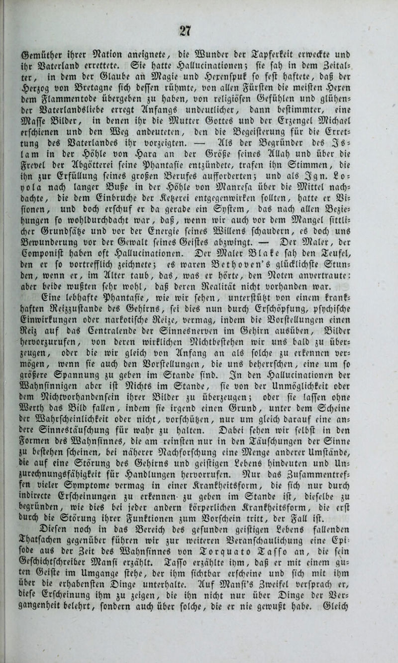 ©emüther tf)rer Nation aneignete, bie SSunber bec Tapferkeit ermecfte unb t()t Saterlanb errettete. ©ie hatte £allucinationen; fte fah in bem 3eitaU ter, in bem ber ©laube an Sftagie unb Jpepenfpuk fo feft haftete, baß bet Herzog non Bretagne ftd) beffen rühmte, non allen gürften bie meinen aperen bem gtammentobe übergeben zu haben, non religiöfen ©efühlen unb glühens ber SaterlanbSliebe erregt Anfangs unbeutlid)er, bann befHmmter, eine fD^affe Silber, in benen il)r bie Sftutter ©otteS unb ber ©rzengel Michael erfchienen unb ben 5ßeg anbeuteten, ben bie Segeifterung für bie (Erret- tung beS SaterlanbeS ihr nötigten. — AIS ber Segrünber beS 3$5 lam in ber Spohle non Jpara an ber ©röße feinet Allah unb über bie grenel ber Abgötterei feine 9>f)antafte entjünbete, trafen ihn ©timmen, bie ihn jur (Erfüllung feinet großen SerufeS aufforberten, unb als 3gn. 2o~ pola nach tanger Süße in ber Spohle non Sftanrefa über bie 5D?ittet nach5 bachte, bie bem ©inbrud)e ber ^e^erei entgegenmirken follten, hatte et Si= ftonen, unb bocf> erfchuf er ba gerabe ein ©pftem, baS nach allen Sezies hungen fo mohlburd)bad)t mar, baß, menn mir auch Por bem Mangel ffttli- d)er ©runbfdfce unb not ber ©nergie feines SSillenS fchaubetn, eS bod) unS Semunberung nor ber ©cmatt feines ©etfleS abjmingt. — £)et Später, ber ©omponijl haben oft #allucinationen. £)er Scaler Slake fah ben Teufel, ben er fo portrefflid) zeichnete5 eS maren Sethonen’S glücklichfte ©tun; ben, menn er, im Atter taub, baS, maS er hotte, ben 92oten annertraute: aber beibe mußten fehr mohl/ baß beren Realität nicht norhanben mar. ©ine lebhafte ^Phantafte, mie mir fehen, unterjlü(5t non einem kranks haften SRet'zzuftanbe beS ©ehirnS, fei bieS nun burch ©rfchöpfung, pfpd)ifd)e ©inmirkungen ober narkotifdje Steije, nermag, inbem bie Sorftellungen einen 9tei§ auf baS ©entralenbe ber ©inneSnerocn im ©ehirn auSüben, Silber hernorjurufen, non beren mirklichen 3?td)tbef!ehen mir unS halb ju übers zeugen, ober bie mir gleid) non Anfang an als fold)e zu ernennen ners mögen, menn fte auch ben Sorftellungen, bie unS beherrfdjen, eine um fo größere ©pannung zu geben im ©tanbe ftnb. 3» ben *£>atlucinationen ber 5Bahnftnnigen aber ift Nichts im ©tanbe, fte non ber Unmöglichkeit ober bem 92id)toorhanbenfein ihrer Silber 51t überzeugen, ober fte laffen ohne 5ßerth baS Silb fallen, inbem fte trgenb einen ©runb, unter bem ©cheine bec 5öahrfd)einlichfeit ober nicht, norfchüfcen, nur um gleich barauf eine ans bere ©inneStdufchung für mahr zu hatten. £)abei fehen mir fetbft in ben Sormen beS SkhnftnneS, bie am reinften nur in ben Tdufd)ungen ber ©inne Zu beftehen fcheinen, bei näherer 9?ad)forfd)ung eine Stenge anberer UmfMnbe, bie auf eine ©törung beS ©ehirnS unb geizigen Gebens hiubeuten unb Uns Zurechnungsfähigkeit für $anblungen htroorrufen. 52ur baS 3ufammentrefs fen Dieter ©pmptome Permag in einer ÄrankheitSform, bie ftd) nur burch inbirecte ©rfdbeinungen zu erkennen- zu geben im ©tanbe ift, biefelbe zu begrünben, mie bieS bei jeber anbern körperlichen Ärankf)eitSform, bie erft burch bie ©törung ihrer Sanktionen zum Sorfd)ein tritt, ber gall ijl. liefen nod) in baS Sereich beS gefunben geijtigen Gebens fallenben Thatfachen gegenüber führen mir zur meiteren Seranfchautichung eine ©pi- fobe aus ber 3?it beS SSahnftnneS pon Torquato Taffo an, bie fein ©efchid)tfd)reiber 5D2anft erzählt. S’affo erzählte ipm, baß er mit einem gus ten ©eijte im Umgänge jlef)e, ber ihm ftchtbar erfcheine unb ftd) mit ihm über bie erhabenften £)inge unterhalte. Auf Sftanft’S 3u)eifel Perfprad) er, biefe ©rfcheinung ihm $u zeüjen, bie ihn nicht nur über £)inge ber Sers gangenheit belehrt, fonbern auch über folche, bie er nie gemußt t>nbe. ©(eich
