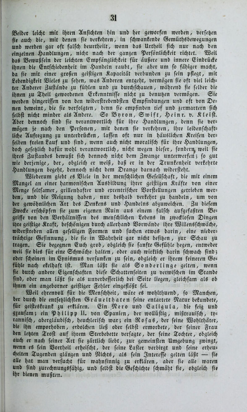 S3etber leicht mit ihren 2Cnftd>ten hin unb f)er geworfen werben, Oerfefcen fte auch bie, mit benen fte oerkehren, in fchwankenbe Gemütsbewegungen unb werben gar oft falfd) beurteilt, wenn baS Urtheil ftd> nur nad) ben einzelnen #anblungen, nid)t nad) ber ganzen *Perfönlid)keit richtet. 5öeil baS S5ewußfein ber leichten G mp fang lid) feit für äußere unb innere Ginbrücfe ihnen bie Gntfd)iebenheit im #anbeln raubt, fte aber um fo fähiger mad)t, ba fte mit einer großen geizigen Äapacität oerbunben ju fein pflegt, mit £ebenbigfeit S3ieteö $u fehen, waS 2(nberen entgeht, oermögen fte oft oiel leid)s ter 2(nberer ßuftänbe ju fügten unb ju burd)fd)auen, wä'hrettb fte felber bie iijnen ju Theil geworbenen Grkenntniffe nid)t zu benufcen oermögen, ©ie werben J)tngertffen oon ben wiberjkebenbjten Gmpftnbungen unb oft oon Des nen beweint, bie fte oerfoigten, benn fte empftnben tief unb zermartern ftd) felbft nicht minber als 2fnbere. ©0 S3pron, ©wift, £einr. 0. .ftleijt. 2lber bennod) ftnb fte oerantwortlich für ihre £anblungen, benn fte Oers mögen je nad) ben ^Perfonen, mit benen fte oerkehren, ihre leibenfdjafts liehe Aufregung zu unterbrüefen, taffen oft nur in häuslichen Greifen bers felben freien 2auf unb ftnb, wenn aud) nicht moralifd) für ihre #anblungen, bod) gefe^ttd) bafür wohl oerantwortlich, nicht wegen btefer, fonben\ weil fte ihres guftanbeS bewußt ftd) bennod) nicht bem ßwange unterwerfen, fo gut wie berjentge, ber, obgleich er weiß, baß er in ber Trunkenheit oerkehrte $anblungen begeht, bennod) nicht bem Drange barnach wiberj?ef)t. 5öieberum giebt eS SSiele in ber menfchlichen Gefellfdjaft, bie mit einem Mangel an einer harmonifchen 2fuSbtlbung ihrer geizigen Kräfte oon einer Stenge feltfamer, grillenhafter unb epcentrifcher $öorGeltungen getrieben wers ben, unb bie Neigung haf^U/ nur beShalb oerkef)tt zu hobeln, «m oon ber gewöhnlichen 2trt beS Denkens unb £anbelnS ab$uweicf)en. 3u biefem äweefe erfchöpfen fte zum eigenen 9?u in aus einem falfd) aufgefaßten S3es griffe oon ben Sßerha'ltntjjen beS menfd)lid)en £ebenS in jwecflofen Dingen ihre geiftige .Kraft, be(d)önigen burd) allerhanb Sßorwänbe ihre 3öillenSfd)wäche, wiberjfreben allen gefelligen formen unb fud)en etwas barin, eine niebers trächtige Geftnnung, bie fte in 3Bahrf)eit gar nicht beft^en , $ur ©d)au zu tragen, ©ie begegnen Gud) grob, obgleich fte fanfte Gefühle hegen, entweber weil fte bieS für eine ©d)Wdd)e hatten, ober aud) wirklich barin fd)Wad) ftnb 5 ober fd)einen im GpniSmuS oerfunken $u fein, obgleich er ihrem feineren Ges fühle nach ekelhaft ift. SJtan laßt fte als ©onberlinge gelten, wenn fte burd) anbere Gigenfdjaften biefe ©chattenfeiten $u oerwtfchen im ©tanbe ftnb, ober man laßt fte als unoerbefferlid) bei ©eite liegen, gleichfam als ob ihnen ein angeborner geiftiger fehler eingeflößt fei. 2öeil ehrenoolX für bie 50?enfchheit, wäre eS wohlthuenb, fo Manchen, ber burd) bie entfe|üd)|fen Grä'uelthaten feine entartete 9?atur bekunbete, für geifteSkrank ju erklären. Gin Sftero unb Galtgula, bie feig unb graufam; ein Philipp H. oon ©panien, ber wollüftig, mißtrauifd), tps rannifd), abergläubifch, h^ucf>lerifch war; ein SftofaS, ber feine SBoljlthäter, bie ihn emporhoben, erbolchen ließ ober felbjf ermorbete, ber feiner grau ben lebten Trojt auf ihrem ©terbebette Oerfagte, ber feine Tochter, obgleich auch er nach feiner 2frt fte zärtlich liebt, jur gemeinten Umgebung jwingt, wenn eS fein Sßortheil er^eifd)t, ber feine Saftet oerbirgt unb feine erheus chelten Tugenben glänzen unb 9tid)tS, als fein Smtereffe gelten läßt — fte alle hat man oerfud)t für wahnftnnig zu erklären, aber fte alle waren unb ftnb zurechnungsfähig/ unb felbft bie Gefd)id)te fdjmä'ht fte, obgleich fte if)t bienen mußten.