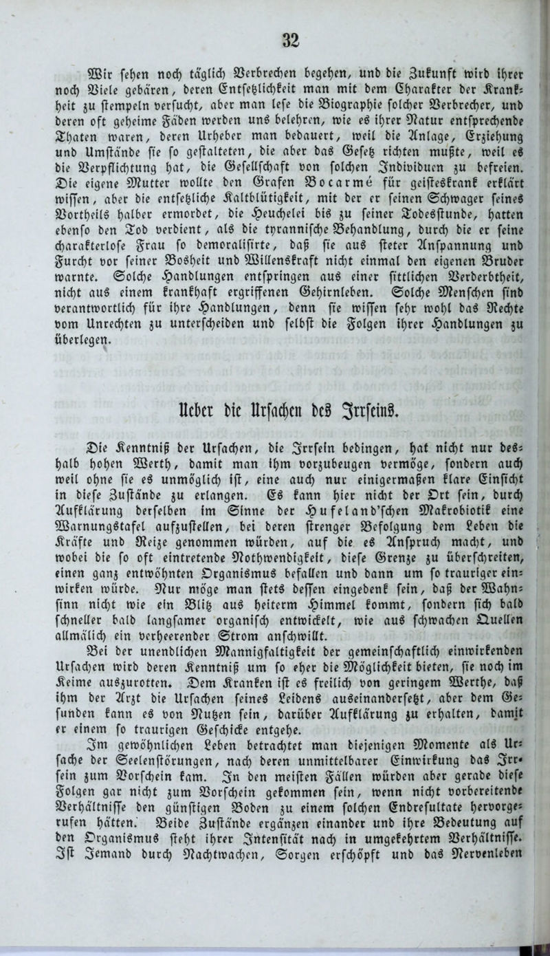 5Bir fehen nod) tdgltd) Verbrechen begehen, unb bie gukunft wirb ihrer nod) S3te(e gebaren, beten Entfefclid)keit man mit bem Gfyarafter ber .Rrank; heit ju flempeln t>erfud)t, aber man lefe bie Viographie foldjer Verbrecher, unb beren oft geheime gäben werben ung belehren, wie eg tb>rer 9?atur entfprechenbe Saaten waren, beren Urheber man bebauert, weil bie Anlage, Erziehung unb Umflänbe fte fo gefalteten, bie aber bag ©efefc rid)ten mußte, roeit eg bie Verpflichtung t)at, bie ©efellfdhaft oon folgen ^nbioibuen ju befreien. Die eigene Butter wollte ben ©rafen Vocarme für geiflegkrank erklärt wiffen, aber bie entfefclid)e Kaltblütigkeit, mit ber er feinen ©d)Wager feineg Vortheilg falber ermorbet, bie Heuchelei big $u feiner ü£obegflunbe, Ratten ebenfo ben £ob oerbient, alg bie tprannifche Vehanblung, burd) bie er feine charakterlofe grau fo bemoraliftrte, baß fte aug fleter Anfpannung unb gurcf)t oor feiner Vogf)eit unb 5SilIengfraft nicht einmal ben eigenen Vruber warnte, ©old)e #anblungen entfpringen aug einer flttlid)en Verberbtheit, nid>t aug einem krankhaft ergriffenen ©ehirnleben. ©old)e Menfcf)en ftnb oerantwortlid) für it>re ^anblungen, benn fte wiflen fefjr wohl bag $Ked)te Oom Unrechten $u unterfdjeiben unb felbfl bie golgen ihrer dpanblungen ju überlegen. Uckt bic lltfackn bcB 3ttfrin8. Die Kenntniß ber Urfachen, bie 3rrfein bebingen, (>at nid)t nur beg; halb hohen SSerth, bamit man il)m oorjubeugen Oermöge, fonbern aud) weil ohne fte eg unmöglich ifl, eine aud) nur einigermaßen klare Einftcf)t in biefe gufä'nbe $u erlangen. (5g kann hier nicht ber £>rt fein, burd) Aufklärung berfelben im ©inne ber u fei anb’fcfyen Makrobiotik eine SBamunggtafel auf$uflelien, bet beren flrenger Befolgung bem üeben bie strafte unb 9?ei$e genommen würben, auf bie eg Anfprud) mad)t, unb wobei bie fo oft eintretenbe 9?otl)Wenbigfeit, biefe ©renje $u überfd)teiten, einen gan$ entwöhnten £>rganigmug befallen unb bann um fo trauriger ein: wirken würbe. 9?ut möge man fletg beffen eingeben! fein, baß ber 5Bahn: ftnn nid)t wie ein Vtifc aug beitem Jpimmel kommt, fonbern ftd) halb fchneller halb langfamer organifd) entwickelt, wie aug fchwachen Quellen allmälid) ein oerheerenber ©trom anfchwillt. Vei ber unenblichen Mannigfaltigkeit ber gemeinfchaftlid) einwirkenben Utfadjen wirb beren Kenntniß um fo eher bie Möglichkeit bieten, fte nod) im .Reime augjurotten«. .Dem Kranken ifl eg freilich oon geringem $Berthe, baß ihm ber Arjt bie Urfachen feineg £eibeng augeinanberfefct, aber bem ©e; funben kann eg oon 3^u|en fein, barüber Aufklärung $u erhalten, bamjt er einem fo traurigen ©efd)icke entgehe. 3m gewöhnlichen £eben betrachtet man biejenigen Momente alg Ur: fache ber ©eelenflörungen, nach heren unmittelbarer Einwirkung bag 3rr* fein jum Vorfchein kam. 3n ben meinen gallen würben aber gerabe biefe golgen gar nid)t jum Vorfchein gekommen fein, wenn nicht oorbereitenbe Verhältniffe ben günfligen Voben gu einem foldjen Enbrefultate herüorge^ rufen hatten. SSeibe gufldnbe ergangen einanber unb ihre Vebeutung auf ben Drganigmug fleht ihrer 3ntenfltät nach in umgekehrtem Verhältniffe. 3ft 3emanb burd) Nachtwachen, ©orgen erfchöpft unb bag 9?eroenleben