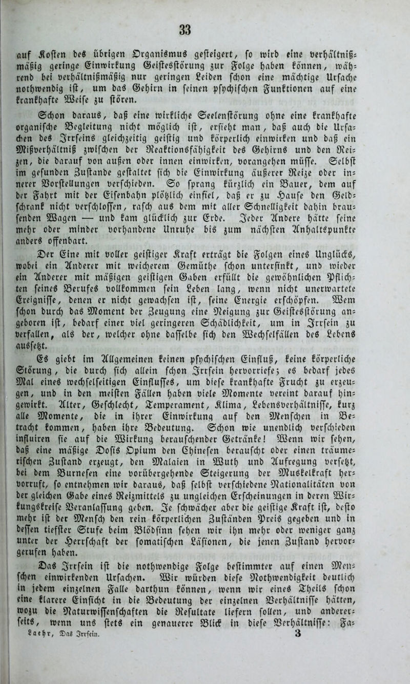 auf Soften beö übrigen £)rgani$muS gejteigert, fo wirb eine berhältnifj; mäßig geringe Gnnwirfung ®eijte6jtörung jur golge h^en fonnen, rod^- renb bei oerhältnißmä'ßig nur geringen Serben fchon eine mächtige Urfache nothwenbig itf/ um ba$ ©ei)irn in feinen pfpd)ifd)en gunftionen auf eine franff>afte SBeife ju jtören. @cf)on barauS, baß eine wirfliche 0eelenjtörung ohne eine franfhafte organifd)e Begleitung nicht möglich ift, erfreut man, baß auch bie Urfa; eben beS ^rrfeinö gleichzeitig geiftig unb förperlid) einwirfen unb baß ein 9)?ißt>erhältniß zmifchen ber 9?eaftion6fäl)igfeit be6 @el)irnö unb ben Ovei' Zen, bie barauf non außen ober innen einwirfen, norangehen muffe. @elbft im gefunben ßuftanbe gefaltet fid) bie (£tnwirfung äußerer Neije ober ins nerer Borjtellungen oerfcfyieben. 0o fprang füglich ein Bauer, bem auf ber gatyrt mit ber Cnfenbahn plöfclich einftel, baß er zu ^aufe ben (Selb- fdjranf nicht oerfd)lof[en, rafd) au$ bem mit aller @chnelligfeit bahin brau; fenben 5Bagen — unb fam glücflid) zu* Ctrbe. 3eber Anbere hdtte feine mehr ober minber norhanbene Unruhe bi6 zum nächften nJ>alt^punfte anberä offenbart. £)er @ine mit boller geiftiger $raft ertragt bie golgen eine6 Unglück, wobei ein Anberer mit Weicherem ©emüthe fchon unterfingt, unb wieber ein Anberer mit mäßigen geizigen @5aben erfüllt bie gewöhnlichen $Pflid); ten feines Berufet oollfommen fein £eben lang, wenn nicht unerwartete (Sreignijfe, benen er nicht gewaebfen ift, feine Energie erfchöpfen. 2Bem fd)on burd) ba$ 5D?oment ber Seugung eine Neigung zur ©eifteSjtörung an; geboren ift, bebarf einer tuet geringeren @d)äblid)fett, um in 3rrfein z« Verfallen, als ber, welcher ohne baffelbe fid) ben SBed) felfällen be$ Sebent auSfefct. (5$ giebt im Allgemeinen feinen pfpd)ifd)en Gtinfluß, feine förperliche Störung , bie burd) ftd) allein fd)on Srrfein h^rüorriefe > eS bebarf jebeS Sftat eines wechfelfeitigen GrinfluffeS, um biefe franfhafte grud)t zu et'ZeU:: gen, unb in ben meiften galten h^ben tuele Momente vereint barauf hin; gewirft. Alter, ®efd)led)t, Temperament, ^lima, Seben^üerhdltniffe, furz alle Momente, bie in ihrer @inwirfung auf ben SNenfdjen in Be- tracht fommen, h^en ihre Bebeutung. 0d)on wie unenblid) nerfd)ieben influiren fte auf bie Sßirfung beraufd)enber ©etränfe! B3enn wir fehen, baß eine mäßige £)ofiS £)pium ben @hinefen beraufcht ober einen träume; rifchen 3uftanb erzeugt, ben Malaien in 5ßuth unb Aufregung nerfefct, bei bem Burnefen eine t>orübergef)enbe ©teigerung ber fNuSfelfraft h^t'5 borruft, fo entnehmen wir baraus, baß felbjt oerfchiebene Nationalitäten bon ber gleichen ©abe eines Reizmittels zu ungleichen ©rfcheinungen in beren $Bir; fungSfreife Beranlaffung geben. 3? fdjwäcber aber bie geiftige Äraft ift, bejto mehr ift ber SRenfci) ben rein förperlichen 3uftänben |)reiS gegeben unb in beffen tieffter @tufe beim Blöbftnn fehen wir ihn mehr ober weniger ganz unter ber #errfd)aft ber fomatifchen Hftonen, bie jenen guftanb h^orj gerufen haben. 2)aS S^rfein ift bie nothwenbige golge beftimmter auf einen N?em fehen einwirfenben Urfad)en. 5Bir würben biefe Nothwenbigfeit beutlich in jebem einzelnen galle barthun fonnen, wenn wir eines Theil6 fchon eine flarere ©inftd)t in bie Bebeutung ber einzelnen Berf)ättniffe hätten, woju bie Naturwiffenfchaften bie Nefultate liefern [ollen, unb anberer; feit6, wenn un6 ftet6 ein genauerer Blicf in biefe Berhältniffe: ga; Sae^v, Srvfcin. 3