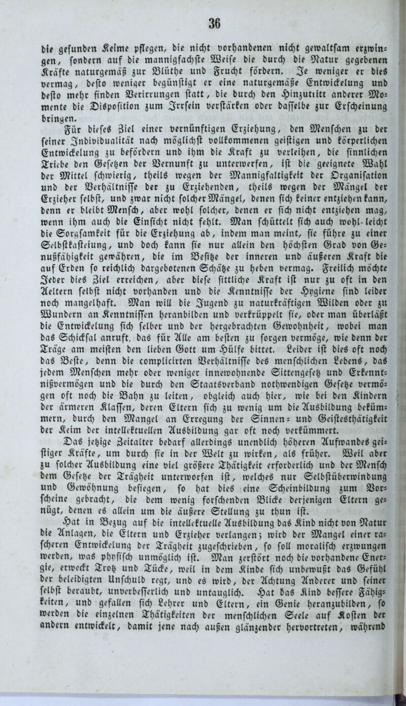 bie gefunben .fteime pflegen, bie nicht vothanbenen nicht gewattfam erjwins gen, fonbern auf bie mannigfache 5ßeife bie burd) bie 9?atur gegebenen Grafte naturgemäß $ur Vlüthe unb grud)t förbern. 3>e weniger er bieg vermag, beßo weniger begünftigt er eine naturgemäße ©ntwicfelung unb beßo mef)r ftnben Verirrungen flatt, bie burd) ben Jpinjutiitt anberer 9)?os mente bie £i$j>ofttion $um ^rrfein ocrflärfen ober baffelbe $ur ©rfdjeinung bringen. gür biefeg $itl einer vernünftigen ©rjiehung, ben 9ttenfd)en $u ber feiner Snbivibualität nad) möglich vollkommenen geizigen unb körperlichen ©ntwicfelung $u beforbem unb ihm bie straft $u verleiden, bie ftnnlidjen Triebe ben ©efefcen ber Vernunft $u unterwerfen, ift bie geeignete 5öaf)l ber Vfittel fd)wierig, tfjeilg wegen ber Sftannigfaltigfeit ber Organifation unb ber Verhältniffe ber $u ©r$iebenben, tfyeilS wegen ber fanget ber ©rjieljer felbft, unb $war nicht fold)er Mängel, benen ftd> feiner entjiehm kann, benn et bleibt Üflenfd), aber wof)l fold)er, benen er ftd) nid)t entgehen mag, wenn ihm aud) bie ©inftd)t nid)t feb)tt. Sttan fd)üttett ftd) aud) wohl* leicht bie ©orgfamkeit für bie ©rjiehung ab, inbem man meint, fte füfjre $u einer ©elbfikajleiung, unb bod) fann fte nur allein ben l)od)ften ©rab von ©es nußfä'l)igfeit gewähren, bie im Veftfce ber inneren unb äußeren Äraft bie auf ©rben fo reid)lid) bargebotenen ©chä&e $u heben vermag, greilid) mochte 3»eber bieg 3tel erreichen, aber biefe ftttlidje .Kraft ifi nur $u oft in ben keltern felbfl nid)t vorhanben unb bie Äenntniffe ber £pgiene ftnb leibet nod) mangelhaft. 2D?an will bie 3>ugenb $u naturfräftigen VSilben ober ju VSunbern an .KenntnifTen hetanbilben unb verfrüppelt fte, ober man überläßt bie ©ntwiifelung ftd) felber unb ber hergebrachten ©ewohnheit, wobei man bag ©d)icffal anruft, bag für 2(1le am befien $u forgen vermöge, wie benn ber $£räge am meiften ben lieben ©ott um $ü(fe bittet. Seiber ijt bieg oft nod) bag Vefte, benn bie complicirten Verhältniffe beg menfd)lid)en Sebeng, bag jebern 9flenfd)en mehr ober weniger innewohnenbe ©ittengefefc unb ©rkennts nißvermögen unb bie burd) ben ©taatgverbanb nothwenbigen ©efefce vermös gen oft nod) bie Vahn ju leiten, obgleich auch hier, n?ie bei ben .Kinbern ber ärmeren .Klaffen, beren Eltern ftd) $u wenig um bie 2(ugbilbung beküms mern, burd) ben Mangel an Erregung ber ©innen 5 unb ©eiffegthätigkeit ber .Keim ber intelleftuellen 2fugbilbung gar oft noch verfümmert. £)ag je^ige Zeitalter bebarf allerbingg unenblid) höheren 2(ufwanbeg gei* ffiger Kräfte, um burd) fte in ber $Belt $u wirfen, alg früher. 5Beil aber ju folcher 2fugbilbung eine viel größere £f)ü'tigfeit erforberlid) unb ber SSftenfd) bem ©efefce ber Trägheit unterworfen iff, weld)eg nur ©elbffübetwinbung unb ©ewöhnung beftegen, fo h«t bieg eine ©d)einbilbung jum Vors fcheine gebracht, bie bem wenig forfebenben Vlicfe berjenigen ©Item ges nügt, benen eg allein um bie äußere ©tellung $u thun iff. #at in Vejug auf bie intellektuelle 2(ugbilbung bag .Kinb nicht von 92atur bie Anlagen, bie ©Item unb ©rjieher verlangen 5 wirb ber Mangel einer ras fd)eren ©ntwicfelung ber Trägheit $ugefd)rieben, fo foll moralifd) erzwungen werben, wag phpftfeh unmöglich iff. 5D2an jerffört noch bie vortjanbene ©ners gie, erweckt £rofc unb Stücke, weil in bem .Kinbe ftd) unbewußt bag ©efüf)l ber beleibigten Unfchulb regt, unb eg wirb, ber Achtung 2(nberet unb feiner felbff beraubt, unvetbefferlid) unb untauglich. «£>at bag .Kinb beffere gä'hig5 feiten, unb gefallen ftd) Sehrer unb ©Item, ein ©enie heran$ubilben, f° Werben bie einzelnen Stetigkeiten ber menfd)lid)en ©eele auf Sofien ber anbern entwickelt, bamit jene nach außen glän$enber hervortreten, wä'hrenb