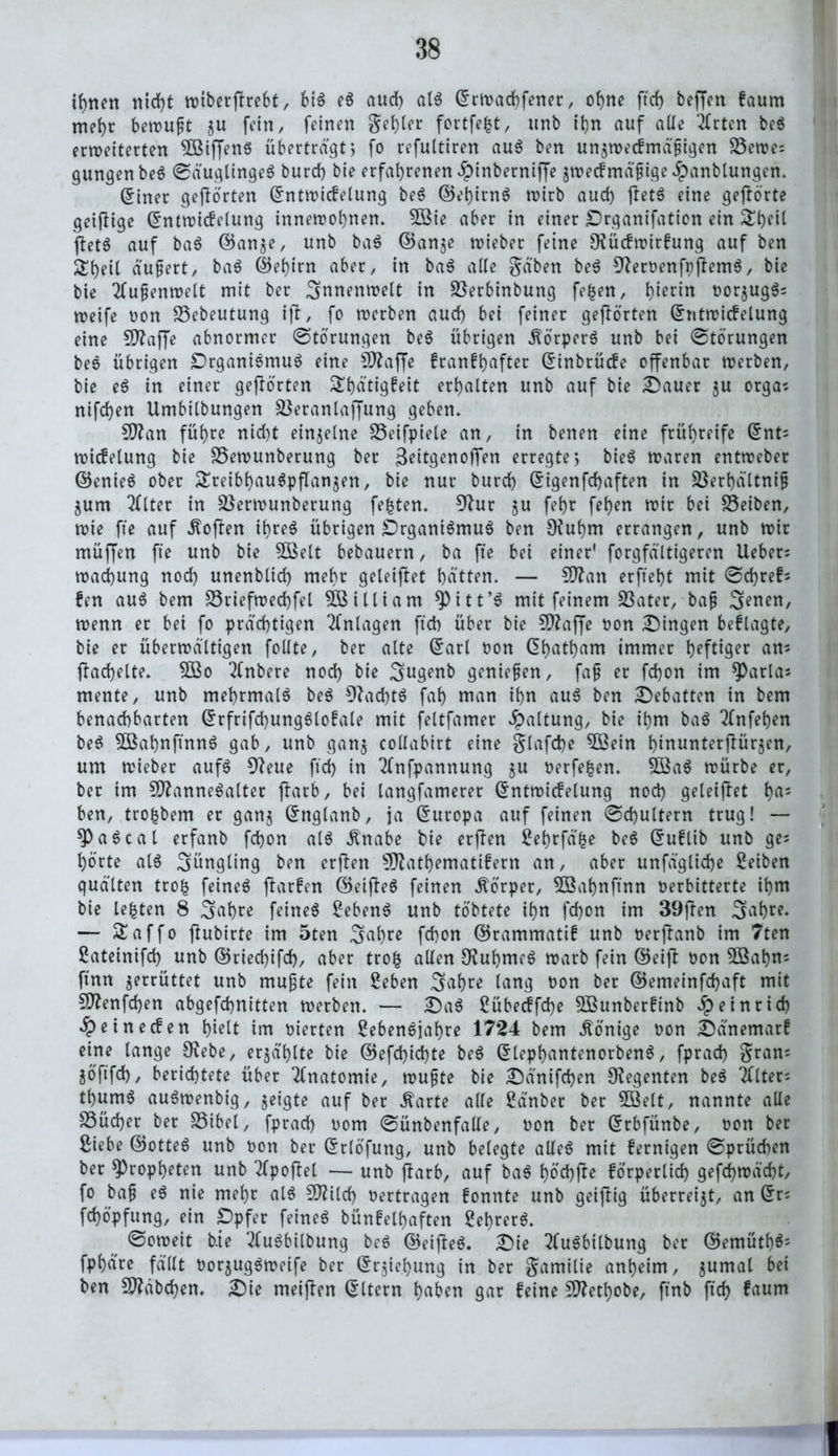 ihnen nicht wiberfirebt, 616 eS aud) als ©twachfener, ohne ftd> beffen faum mehr betrug zu fein, feinen gehler fortfe|t, unb t^n auf alle Wirten beS erweiterten VMffenS übertragt > fo refultiren auS ben unzwecfmäßigen Vewe; gungen beS SäuglingeS burd) bie erfahrenen ^inberniffe zwecfmäßtge ipanblungen. (5iner gehörten ©ntwicfelung beS ©ehirnS rotrb aud) jletS eine gejiörte geifHge ©ntwicfelung innewohnen. 2Bie aber in einer Drganifation ein &beit ftetS auf baS ©anze, unb baS ©anje lieber feine 9?ücfwirfung auf ben &heil äußert, baS ©ehirn aber, in baS alle gäben beS 9?er»enft)jiemS, bie bie Außenwelt mit ber Innenwelt in Verbinbung fe|en, h^rin »orzugS; weife non Vebeutung iji, fo werben aud) bei feiner gehörten ©ntwicfelung eine 5D?affe abnormer (Störungen beS übrigen Körpers unb bei Störungen beS übrigen DrganiSmuS eine Sftaffe franf^after ©inbtücfe offenbar werben, bie eS in einer gehörten S^hü'tigfeit erhalten unb auf bie Dauer $u orga; nifd)en Umbilbungen Veranlagung geben. Sttan führe nid)t einzelne Veifpiele an, in benen eine frühreife ©nt; witfelung bie Vewunberung ber Beitgenofim erregte; bieS waren entweber ©enieö ober Treibhauspflanzen, bie nur burd) ©igenfehaften in Verf)ältniß Zum Tflter in Verwunberung festen. 9lur ju fehr fel)en wir bei SSeiben, wie fte auf Soften ihres übrigen Organismus ben Oiuhm errangen, unb wir müjjen fte unb bie 5ßelt bebauern, ba fte bei einer' forgfältigeren Ueber; wachung noch unenblid) mehr geleitet hätten. — Sftan erfteht mit Sd)ref; fen auS bem Vriefwechfel William *Pitt’S mit feinem Vater, baß S^en, wenn er bei fo prächtigen Anlagen ftch über bie 9ftaffe »on Dingen befragte, bie er überwältigen follte, ber alte ©arl »on dh^t^am immer heftiger an; fächelte. SBo 2fnbere nod) bie ^ugenb genießen, faß er fd)on im *Parla; mente, unb mehrmals beS 9?ad)tS fah man ihn aus ben Debatten in bem benachbarten ©rfrifchungSlofale mit feltfamer Spaltung, bie ihm baS 2lnfehen beS 5ÖahnftnnS gab, unb ganz collabirt eine glafcbe 5ßein hinunterflürzen, um wieber aufs 9?eue ftd) in ^fnfpannung zu t>erfe|en. 9BaS würbe er, ber im VlanneSalter ftarb, bei langfamerer ©ntwicfelung nod) geleitet h^5 ben, tro|bem er ganz ©nglanb, ja ©uropa auf feinen Schultern trug! — Pascal erfanb fchon als Änabe bie erfien Lehrfä|e beS ©uflib unb ge; hörte als Jüngling ben erfien SDlathematifern an, aber unfägliche Leiben quälten tro| feines fiarfen ©eijleS feinen Körper, 3Bahnftnn »erbitterte ihm bie le|ten 8 ^ahre feines Gebens unb töbtete ihn fchon im 39ffen 3af)re. — Taffo jiubirte im 5ten ^ahre fchon ©rammatif unb »erfianb im 7ten Lateinifd) unb ©ried)ifd), aber tro| allen 9?ubmeS warb fein ©eijl »on 2öal)n; ftnn z^rüttet unb mußte fein Leben 3>ahre lang »on ber ©emeinfdjaft mit ffttenfd)en abgefchnitten werben. — DaS Lübecffd)e VSunberfrnb ipeinrid) £einecfen hielt im vierten Lebensjahre 1724 bem Könige »on Dänemarf eine lange £Rebe, erzählte bie ©efd)id)te beS ©lephantenorbenS, fprad) gran; ZÖftfd), berichtete über Anatomie, wußte bie Dänifchen Regenten beS 2Uter; thumS auSwenbig, zeigte auf ber ^arte alle Länber ber SBelt, nannte alle Vücher ber Vibel, fprad) »om Sünbenfalle, »on ber ©rbfünbe, »on ber Siebe ©otteS unb »on ber ©rlöfung, unb belegte alles mit fernigen Sprüchen ber Propheten unb tfpojiel — unb jlarb, auf baS höchfte förperlid) gefd)wäd)t, fo baß eS nie mehr als SDlild) »ertragen fonnte unb geiflig überreizt, an ©r; fchöpfung, ein ppfer feines bünfelhaften Lehrers. Soweit bie 2luSbilbung beS ©eijleS. Die 3fuSbilbung ber ©emüth$; fphäre fällt »orzugSweife ber ©r^iehung in ber gamilie anheim, zuma^ ben Stäbchen. Die meijien ©Item haben gar feine Sftethobe, ftnb ftd) faum fl