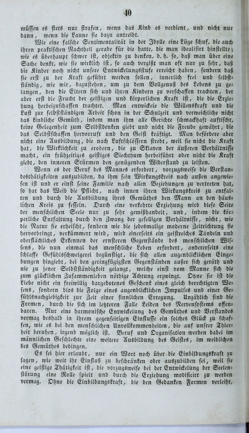 muffen eS ffetS nur (trafen, wenn baS ilinb eS oerbient, unb nid>t nur bann, wenn bie £aune fte baju antreibt. 3Bie eine falfche ©entimentalitdt in ber 3>bplle eine 2uge fd>uf, bie aud) ihren praftifd)en 9?ad)theil gerabe für bie i)atte, bie man ibealiftrt i)in(telltej mie eS überhaupt fchwer ift, objeftio $u benfen, b. h- fo, baf man über eine ©ad)e benft, wie fte wirfltd) ijt, fo aud) oergift man oft nur $u fet>r, baf bie Einher nod) nid)t unfere EntwicfelungSftufe erreicht haben, fonbern baf fte erft gu ber $raft geführt werben follen, innerlich frei unb felbjb jtdnbig, wie mir, bajujtefyen, um gu bem Bollgenuf beS 2cbenS zu ge; langen, ben bie Eltern ftd) unb ihren $inbern ju oerfchaffen trachten, ber aber erft bie grucht ber geizigen unb forperlichen ^raft ifl, bie bie Er$ie; l)ung Ijerbei^ufdbaffen trachtet. SO^an entwicfele bie BSillenSfraft unb bie ?ujt gut felbfiflanbigen Arbeit fd)on in ber ©chutjeit unb oerweid)lid)e nid)t baS finbtid)e ©emütf), inbem man ihm alle ©erichte fdjmacfhaft auftifd)t, feine ©elegenheit jum ©elbftbenfen giebt unb nid)t bie greube gerodl)rt, bie baS ©elbftfchaffen h^roorruft unb ben ©eift frdftigt. 9J?an beforbere aber nid)t eine 2CuSbilbung, bie nad) £uftfd)lö'f[ern (trebt, weit fte nicht bie straft hat, bie 5öirflid)feit zu erobern, bie zu ©flauen ber auferen Berhd'ltnifje mad)t, ein frühzeitiges geiftigeS ©iechthum h^beiführt ober nicht bie .ftraft giebt, ben inneren ©türmen ben genügenbett Söiberjtanb zu leiften. 5ßenn eS ber Beruf beS Cannes erforbert, ooqugSweife bie Berffan; beSthdtigfeiten auSzubilben, ba ihm fein BMrfungSfreiS nad) aufen angewie; fen ijt unb er einjt feine gamilie nach allen Beziehungen zu oertreten hat/ fo hat baS 5öeib bie Pflicht, nad) innen ihren SßirfungSfreiS zu entfal- ten unb burd) bie 2CuSbitbung ihres ©emütljeS ben Sittann an ben häu$; liehen itreiS zu feffeln. £)urd) eine oerfehrte Erziehung wirb biefe ©eite ber menfd)tid)en ©eele nur zu fel)t gemifhanbelt, unb, inbem bie for; perlid)e Entfaltung burd) ben ßwang ber gefelligen Berhdltnijfe, nicht, toie bie 92atur fte erheifd)t, fonbern wie bie jebeSmalige moberne 3eitrid)tung fte heroorbringt, Oerfümmert wirb, wirb einerfeitS ein geijtreid)eS £dnbeln unb oberflächliches Ernennen ber ernjleren ©egenfldnbe beS menfchlichen 33if; fenS, bie nun einmal baS menfd)tid)e £eben erforbert, anbererfeitS eine fchlaffe ©efüht$fd)welgerei begünftigt, bie ftd) allen augenblicflid)en Einge; bungen hingiebt, bei ben geringfügigen ©egenftdnben auf er ftd) geräth unb nie z« jener 0elbf!fidnbigfett gelangt, welche einft 00m Spanne ftd) bie Zum glücfliehen Bufammenteben nbthige 2ld)tung erzwingt. £)t)ne fte ift bie £iebe nicht ein freiwillig bargeboteneS ©efd)en£ eines gleich berechtigten 3öe; fenS, fonbern bloS bie golge eines augenblicflicf)en «^mpulfeS unb einer ©e; füt)t$nad)giebig£eit zur ßett einer ftnnlid)en Erregung. Unzd'hlid) ftnb bie gormen, burd) bie ftd) im le|teren galle Reiben beS 3?eroenfpflemS offen; baren. 92ur eine harmonifd)e Entwicfelung beS ©emütheS unb BerftanbeS oermag beShalb in ihrem gegenfeitigen Einfluffe ein fold)eS ©lücf zu fchaf; fen, wie eS bei ben menfchlichen Unoollfommenheiten, bie auf unfrer £l)wr; heit beruhen, irgenb möglid) ift. Beruf unb £)rganifatton werben babei im männlichen ©efd)lechte eine weitere 2luSbitbung beS ©eifbeS, im weiblichen beS ©emütheS bebingen. ES fei hier ertaubt, nur ein 2öort nod) über bie EinbilbungSfraft zu fagen, wie weit ihr Einfluf $u befd)rdn!en ober auSzubilben fei, weil fte eine geijbige ^hdtigfeit ifl, bie oorjugSweife bei ber Entwicfelung ber ©eelen; flörung eine JKolle fpiett unb burd) bie Erziehung mobifteirt zu werben oermag. £>hue bie EinbilbungSfraft, bie ben ©ebanfen gormen oerleiht/