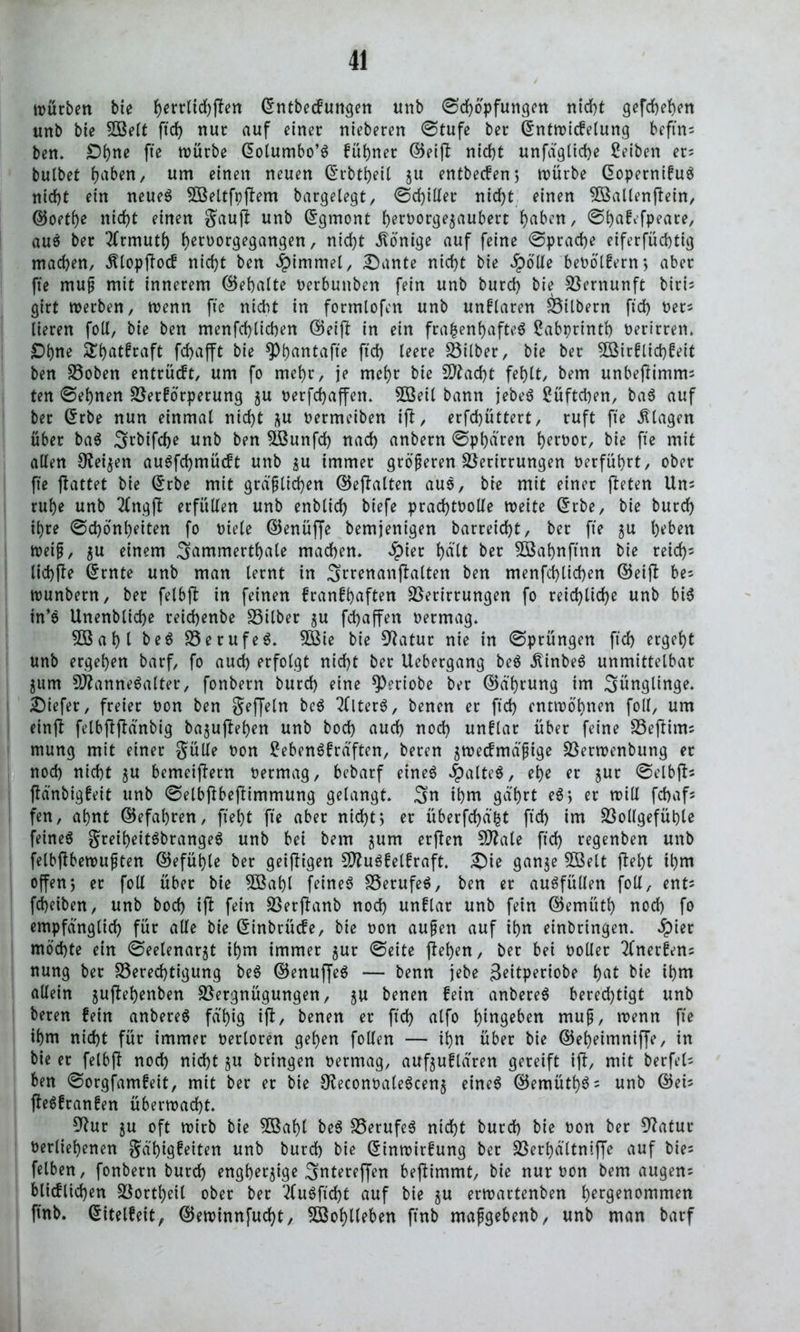 würben bie f)errltd)ffen ©ntbecfungen unb Schöpfungen nicht gefchehen unb bte Söelt ftd) nur auf einer nteberen Stufe ber ©ntwicfelung beftn- ben. Ohne fle würbe ©olumbo’S fühner ©etfl nicht unfäglidje Seiben er? bulbet h^n, um einen neuen ©rbtheil gu entbecfeng würbe ©opernifuä nicht ein neue6 VSeltfoflem bargelegt/ Schiller nicht einen VSallenflein, ©oet()e nicht einen gaufl unb ©gmont h^^orge^aubert h^n, ^^af^fpeace, aus ber 3frmuti) h^or^angen, nicht Könige auf feine Sprache eiferfüchtig machen, «ftlopflocf nicht ben «Fimmel, £)ante nicht bie $ölle beoölfern> aber fte muß mit innerem (Behalte oerbuttben fein unb burch bie Vernunft btri- girt werben, wenn fte nicht in formlofen unb unflaren Vilbern ftd) oers lieren foll, bie ben menfchlicben ©eifl in ein frauenhaftes ßabprintf) Oerirren. Ohne Shatfraft fchafft bie ^^antafte ftch teere Silber, bie ber 5Birflid)feit ben Voben entrücft, um fo mehr, je mehr bie Vlacht fehlt, bem unbeflimmi ten Sehnen Verförperung gu oerfdjaffen. 2öeil bann jebeS Lüftchen, baS auf ber ©rbe nun einmal nicht gu oermeiben ijl, erfchüttert, ruft fte Klagen über baS Srbifche unb ben Slßunfcf) nach anbern Sphären heroor, bie fte mit allen Zeigen auSfchmücft unb gu immer größeren Verirrungen Oerführt, ober fte flattet bie ©rbe mit gräßlichen ©eflalten aus, bie mit einer fleten Un* ruhe unb 2lngft erfüllen unb enblich btefe prachtoolle weite ©rbe, bie burch ihre Schönheiten fo oiele ©enüffe bemjenigen barreicht, ber fte gu l^ben weif, gu einem 3antmerthale machen. ^)ier hält ber 38ahnftnn bie reich- lichfle ©rnte unb man lernt in Srrenanjlalten ben menfchlichen ©eifl be; wunbern, ber felbfl in feinen franfhaften Verirrungen fo reichliche unb bis in*S Unenbliche reichenbe Vilber gu fd>affen oermag. 5öahl beS VerufeS. VMe bie 9fatur nie in Sprüngen ftd) ergeht unb ergehen barf, fo auch erfolgt nicht ber Uebergang beS 5Unbe6 unmittelbar gurn 9Jlanne6alter, fonbern burd) eine *P?riobe ber ©ä'hrung im Sünglinge. tiefer, freier oon ben geffeln beS Tflterö, benen er ftch entwöhnen foll, um einft felbflflänbig baguflehen unb hoch auch nod) unflar über feine Veflim; mung mit einer gülle oon £ebenSfräften, beren gwecfmäßige Verwenbung er nod) nicht gu bemeiflern oermag, bebarf eines ^)alte6, ehe er gur Selbfl- flänbigfeit unb Selbfibeflimmung gelangt. 3n ihm gä'hrt eS* er will fchafs fen, ahnt (Befahren, jxeht fte aber nicht> er überfcf)ä£t ftd) im Vollgefühle feines greiheitSbrangeS unb bei bem gum erflen 9ttale ftd) regenben unb felbflbewußten ©efühle ber geizigen 5D?uöfelfraft. £)ie gange 5öelt fleht it)m offenj er foll über bie Vkhl feinet VerufeS, ben er ausfüllen foll, ents fcheiben, unb bod) ifl fein Verflanb noch unflar unb fein (Bemüth nod) fo empfänglich für alle bte ©inbrücfe, bie oon außen auf ihn einbringen. $ier möchte ein Seelenargt ihm immer gur Seite flehen, ber bei ooller 2fnerfen= nung ber Vered)tigung beS ©enuffeS — benn jebe geitperiobe h«t ihm allein guflehenben Vergnügungen, gu benen fein anbereS berechtigt unb beren fein anbereS fähig tfl, benen er ftd) alfo hingeben muß, wenn fte ihm nicht für immer oerloren gehen folten — ihn über bie (Beheimniffe, in bie er felbft nod) nicht gu bringen oermag, aufguflären gereift ift, mit berfels ben Sorgfamfeit, mit ber er bie ÜleconoaleSceng eines ©emüthS = unb ©eis fleSfranfen überwacht. 9lur gu oft wirb bie V$ahl beS VerufeS nicht burd) bie oon ber 9fatur Oerliehenen gä'higfeiten unb burd) bie ©inwirfung ber Verhältniffe auf bie- felben, fonbern burd) engbergige 3ntereffen beflimmt, bie nur oon bem augens blicflid)en Vortl)eil ober ber ‘2fu6ftd)t auf bie gu erwartenben h^r9enommen finb. ©itelfeit, ©ewinnfucht, Wohlleben ft'nb maßgebenb, unb man barf