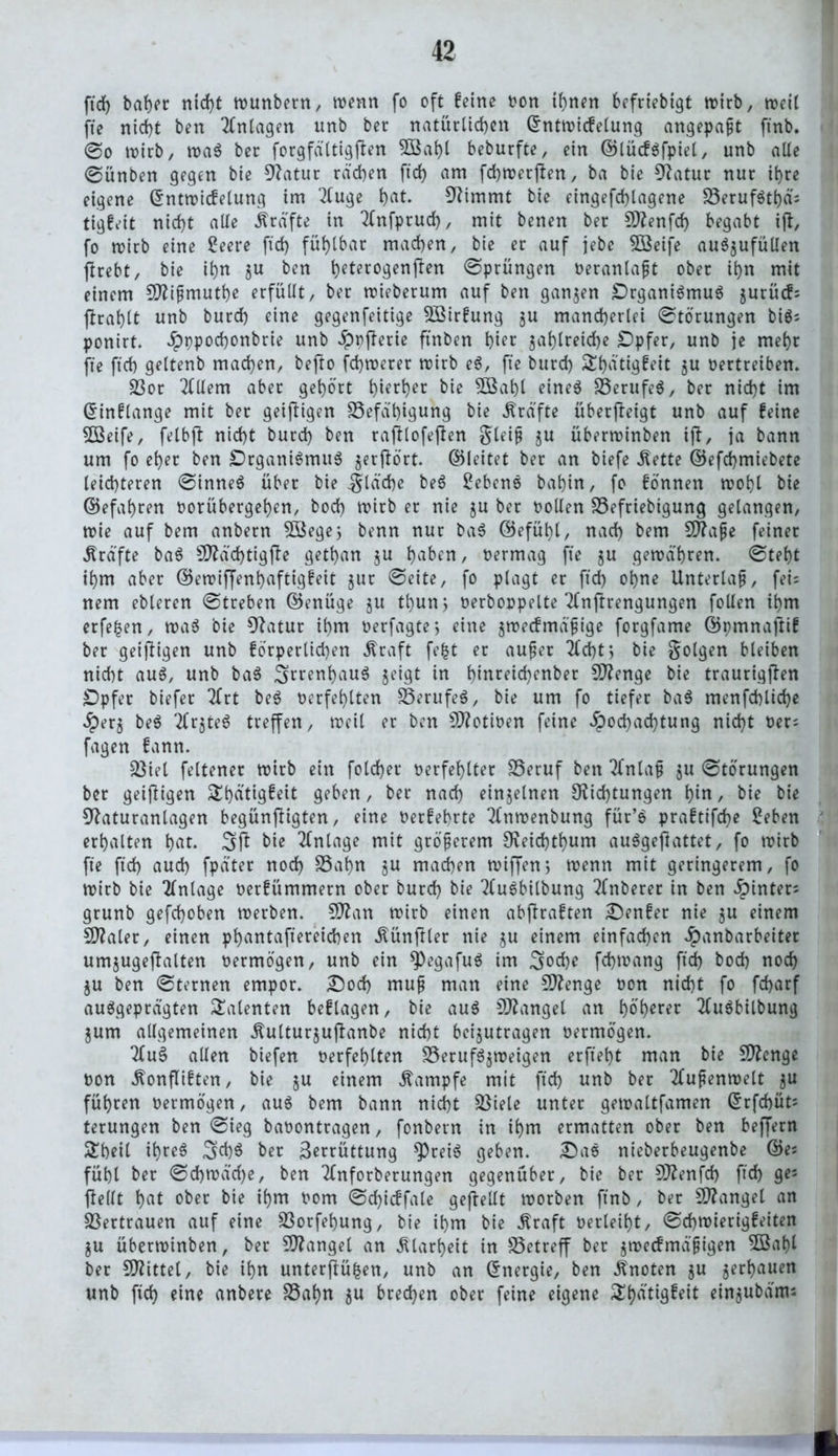 ftch baher nicht wunbern, wenn fo oft feine bon irrten befriebigt wirb, weit fte nicht ben Anlagen «nb ber natürlichen ©ntwicfelung angepaßt finb. @o wirb, wag ber forgfältigften 5Bahl beburfte, ein ©lücfgfpiel, unb alte ©ünben gegen bie Datur rdd)en ftcf) am fchwerjten, ba bie Datur nur ihre eigene Gtntwicfelung im 2(uge hat. Dimmt bie eingefchtagene Berufgttjd: tigfeit nicht alte Grafte in ^fnfprud), mit benen ber SDenfd) begabt i(t, fo wirb eine Seere ft'rf) fühlbar machen, bie er auf jebc 3Beife au$$ufüllen ftrebt, bie ihn zu ben heterogen jten ©prüngen beranlaßt ober ihn mit einem SDißmuthe erfüllt, ber wieberum auf ben ganzen £)rganigmug jurücf: flrahlt unb burch eine gegenfeitige BMrfung ju mancherlei ©törungen big: ponirt. ^)ppochonbrie unb Jppferie ftnben hier zahlreiche IDpfer, unb je mehr fte ftch geltenb machen, bejto fchwerer wirb eg, fte burch ^fjattgfeit zu betreiben. Bor 2Hlem aber gehört h^her bie 5ßaht eineg Berufeg, ber nicht im ©inflange mit ber geizigen Befähigung bie Kräfte überfteigt unb auf feine 5ßeife, felbft nicht burch ben raftlofe(ten gteiß zu überwinben i(t, ja bann um fo eher ben Drganigmug gerffört. ©leitet ber an biefe Äette ©efchmiebete leichteren ©inneg über bie fläche beg £ebeng bahin, fo fönnen wohl bie ©efahren borübergehen, hoch wirb er nie ju ber holten Befriebigung gelangen, wie auf bem anbern 2öege; benn nur bag ©efühl, nach bem SÖ?ape feiner Grafte bag SDZächtigfbe gethan ju haben, bermag fte zn gewahren, ©teht ihm aber ©ewiffenhaftigfeit jur ©eite, fo plagt er ftch ohne Unterlaß, fei: nem ebleren ©treben ©enüge §u thunj berboppelte Tfnftrengungen folten ihm erfe|en, wag bie Statur ihm berfagte j eine gwecfmäßige forgfame ©pmnaftif ber geizigen unb förperlichen straft fe|t er außer 2td)tj bie folgen bleiben nicht aug, unb bag Swnhaug zeigt in hinreidienber Stenge bie traurigjten £)pfer biefer 2frt beg berfehlten Berufeg, bie um fo tiefer bag menfchliche Herz beg TCrgteg treffen, weil er ben SDotiben feine Hochachtung nicht ber: fagen fann. Biet feltener wirb ein fotcfjer berfehtter Beruf ben 2fntaß zn ©törungen ber geizigen Shätigfeit geben, ber nach einzelnen Dichtungen hin, bie bie Daturantagen begünftigten, eine berfehrte Tfnwenbung für’g praftifche Seben erhalten hat. 3(1 bie Anlage mit größerem Deichthum auggeftattet, fo wirb fte ftch auch fpater noch Bahn zu machen wiffen> wenn mit geringerem, fo wirb bie Anlage berfümmern ober burch bie 2(ugbitbung Tfnberer in ben Hinter: grunb gefchoben werben. SDan wirb einen abfraften genfer nie zn einem CDaler, einen phantaftereichen fünfter nie z« einem einfachen Hanbarbeiter umzugeftalten bermögen, unb ein ^egafug im 3od)e fchwang ftd) hoch noch ZU ben ©fernen empor. £)od) muß man eine SDenge bon nicht fo fcharf auggepragten latenten beftagen, bie aug SDanget an f>öt>erer 2tugbilbung jum allgemeinen Äulturjuftanbe nicht beizutragen bermögen. 2tug alten biefen berfehlten Berufgzweigen erfteht man bie Sttenge bon ^onfliften, bie zu einem Kampfe mit ftch nnb ber Außenwelt zu führen bermögen, aug bem bann nicht Biele unter gewaltfamen Gtrfchüts terungen ben ©ieg babontragen, fonbern in ihm ermatten ober ben beffern &beit ihreg 3d)g ber Zerrüttung ^Preig geben. Dag nieberbeugenbe ©e: fühl ber ©d)wa'd)e, ben Ttnforberungen gegenüber, bie ber 9Denfd) ftch 9*5 (teilt hat ober bie ihm bom ©d}icffale gefrellt worben ftnb, ber SDanget an Bertrauen auf eine Borfehung, bie ihm bie Äraft berietet, ©chwierigfeiten ZU überwinben, ber SDanget an Klarheit in Betreff ber zwecfmäßtgen 5öahl ber 5D?ittel, bie ihn unterftüfcen, unb an Energie, ben knoten zu zerhauen unb ftch eine anbere Bahn zn brechen ober feine eigene SEhatiflfeit ein^ubatru