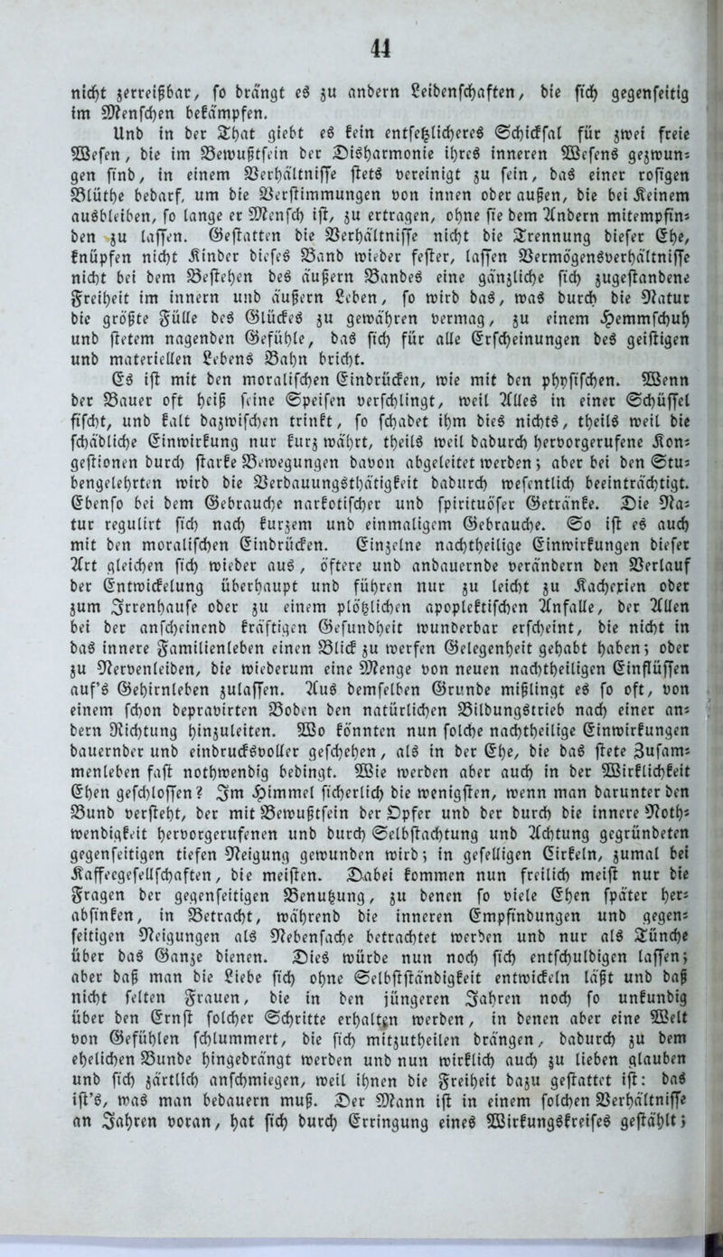 nidjt serreijjbar, fo brdngt eS gu anbern Seibenfcfjaften, bie ft cf) gegenfettig im 9ttenfd)en bekämpfen. Unb in ber &hat giebt e$ fein entfe£lid)ere$ ©dßckfal für gwei freie Sßefen, bte im 23erou§tfein ber Disharmonie il)re$ inneren SCßefenS gegwun; gen ftnb, in einem üöerhältniße ßet$ bereinigt gu fein, ba$ einer roftgen S3lüt()e bebarf, um bie jßerßimmungen non innen oberaufjen, bie bei deinem auSbleiben, fo lange er SD^enfd) iß, gu ertragen, ohne fte bem Anbern mitempftm ben gu laßen. ©eßatten bie Sßerhältniße nicht bie Trennung biefer ©he, knüpfen nicht dtinber biefeS S3anb wieber feßer, laffen S3etmögen$t>erhältniße nicht bei bem £3eßehen be$ äußern 35anbe$ eine gänzliche ftd) gugeßanbene greiheit im innern unb äujjern Seben, fo wirb ba$, wa$ burcb bie Statut bie größte gülle be$ Glückes gu gewähren nermag, gu einem #emmfd)uh unb ßetern nagenben Gefühle, baS ftd) für alle ©rfd)einungen be$ geißigen unb materiellen SebenS 25al)n brtd)t. ©3 iß mit ben moralifchen ©inbrücken, wie mit ben phpftfchen. 5öenn ber S3auer oft heiß feine ©peifen berfdßingt, weil ?flle$ in einer ©d)üßel ftfcht, unb falt bagwifchen trinkt, fo fd)abet ihm bie$ nichts, tb>etlö weil bie fd)d'blid)e ©inwirkung nur kurg währt, tb)eil6 weil baburcf) h?rborgerufene dton^ geftionen burd) ßarke Bewegungen banott abgeleitet inerben; aber bei ben ©tus bengelehrten tnirb bie BerbauungSthätigkeit babttrd) wefentlid) beeinträchtigt, ©benfo bei bem Gebrauche narkotifd)er unb fpirituöfer Getränke. Die 9las tur regulirt ftd) nad) kurgem unb einmaligem Gebrauche. ©0 iß es auch mit ben moralifchen ©inbrücken. ©ingelne nad)theilige ©inwirkuttgen biefer lix.t gleichen ftd) wieber aus, öftere unb anbauernbe neränbern ben Verlauf ber ©ntwickelung überhaupt unb führen nur gu leicht gu Kacherien ober gum Srrenhaufe ober 51t einem plö<chen apoplektifchen Unfälle, ber 20len bei ber anfcheinenb kräftigen ©efunbheit tnunberbar erfd)eint, bie nicht in ba$ innere gamilienleben einen Blick gu werfen Gelegenheit gehabt hiif'enj ober gu 3^ernenleiben, bie wieberum eine Sftenge non neuen nachtheiligen (5inflüffen auf’S Gehirnleben gulaßen. 2(u$ bemfelben Grunbe mißlingt e$ fo oft, non einem fchon bepranirten Boben ben natürlichen BilbungStrieb nad) einer ans bern Dichtung hinguleiten. SBo könnten nun folche nad)theilige ©inwirkungen bauernber unb einbruckSooller gefd)ehen, als in ber ©l)e, bie baS ßete 3ufam; menleben faß nothtnenbig bebingt. 2ßie werben aber auch in ber 5Birklid)keit ©ben gefdßoßen? 3m #immel ftcherlid) bie trenigßen, wenn man barunter ben Bunb nerßeht, ber mit Bewujjtfein ber Opfer unb ber burd) bie innere sJ?oth* wenbigkeit hernorgerufenen unb burd) ©elbßad)tung unb Achtung gegrünbeten gegenfeitigen tiefen Neigung gewunben wirb; in gefeUigen ©irkeln, gumal bei ^aßeegefellfchaften, bie meißen. Dabei kommen nun freilich meiß nur bie gragen ber gegenfeitigen Benu|ung, ju bencn fo Diele ©ben fpäter fyets abfinken, in betracht, wö'hrenb bie inneren ©mpftnbungen unb gegen* feitigen Neigungen als Siebenfache betrachtet werben unb nur al$ Tünche über ba$ Gange bienen. Dies würbe nun nod) ftd) entfchulbigen laßen; aber bafj man bie Siebe ftd) ohne ©elbßßänbigkeit entwickeln laßt unb baß nicht feiten grauen, bie in ben jüngeren 3ahren noch fo unkunbig über ben ©rnß foldjer ©djritte erhalten werben, in betten aber eine $öelt non Gefühlen fd)lummert, bie ftch mitjutbeilen brängen, baburch ju bem ehelichen S3unbe htngebrängt werben unb nun wirklich auch $u lieben glauben unb ftd) järtlid) anfchmiegen, weil ihnen bie greiheit ba^u geßattet iß: baö iß’S, wa6 man bebauern muf. £)er 9)?ann iß in einem folcben 23erf)ältniße an 3tthr^ boran, h^ fiel) t>urd> ©rringung eineö 5Birkuttg6kreife$ geßählti