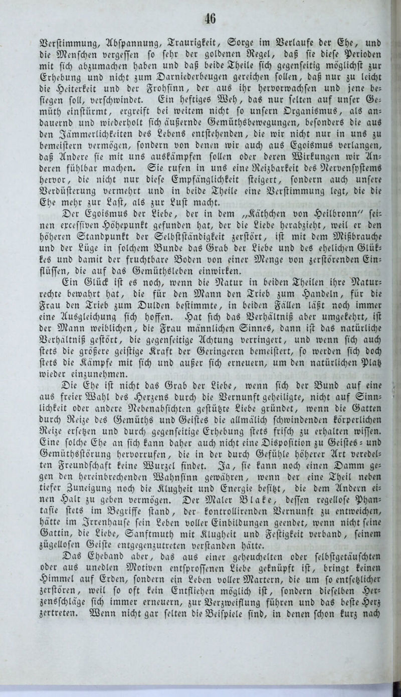 Sßerftimmung, Abfpannung, Sraurigfeit, ©orge im Verlaufe ber Sh?/ unb bie Stfenfchen oergeffen fo fehr ber golbenen Siegel, bap fte btefe ^erioben mit ftd) ab$umad)en h^en unb baP ftd) gegenfettig möglich)} $ur (Erhebung unb nicht jum Sarnieberbeugen gereichen follen, bap nur $u leicht bie £eiterfeit unb ber grohftnn, ber aus ihr h^ootrortchf^ unb jene be; ftegen (oll, oerfcbminbet. Stn t>eftigeö 5öeh, baS nur feiten auf unfer ©e; müth einjKtrmt, ergreift bei meitem nicht fo unfern SrganiSmuS, als an; bauernb unb mieberbolt ftd) äupernbe ©emüthSbemegungen, befonberS bie aus ben ;gämmertid)feiten beS Sebent entfiehenben, bie mir nicht nur in unS $u bemeiftern oermögen, fonbern oon benen mir auch aus SgoiSmuS oerlangen, bap Anbere fte mit unS auSfämpfen follen ober beren $Birfungen mir An; beren fühlbar machen. ©ie rufen in unS eine SKeijbarfeit beS 9leroenfpjlemS heroor, bie nicht nur biefe Smpfänglid)feit fteigert, fonbern auch unfere Sßerbüfterung oermel)rt unb in beibe Steile eine Sßerftimmung legt, bie bie (Ehe mehr jur Saft, alS jur Sufi macht. Ser SgoiSmuS ber Siebe, ber in bem „Äathchen oon .Speilbronn fei; nen epceffioen Jpöh?punft gefunben tyat, ber bie Siebe herab^ieht, meil er ben höheren ©tanbpunft ber ©elbftjfänbigfeit jerjlört, ijt mit bem 9ftipbraud)e unb ber Süge in folchem SSunbe baS ©rab ber Siebe unb beS ehelichen ©lüf; feS unb bamit ber fruchtbare SSoben oon einer Stenge oon jerftörenben (Ein; fiüffen, bie auf baS ©emüthSleben einmirfen. Sin ©lücf iji eS noch, menn bie 9fatur in beiben ^heilen ihre 9}atur; rechte bemahrt hat/ bie für ben Sttann ben &rieb jum Jpanbeln, für bie grau ben £rieb jum Bulben beftimmte, in beiben gällen la'pt nod) immer eine Ausgleichung ftd) hoffen. $at ftd) baS SSerhältnip aber umgekehrt, ijl ber Sflann meiblid)en, bie grau männlichen ©inneS, bann ij! baS natürliche S3erhaltnip gehört, bie gegenfeitige Achtung oerrtngert, unb menn fid) auch fietS bie gröpere geifltge Äraft ber ©eringeren bemeiftert, fo merben ftd) hoch ftetS bie Kämpfe mit ftd) unb auper ftch erneuern, um ben natürlichen $pla| mieber ein^unehmen. Sie ©he ift nicht baS ©rab ber Siebe, menn ftch her S3unb auf eine auS freier 5B«hl beS dperjenS burd) bie Vernunft geheiligte, nicht auf ©inn; lichfeit ober anbere 9?ebenabftcf)ten gefiü^te Siebe grünbet, menn bie ©atten burch 9fei$e beS ©emüthS unb ©eijleS bie allmdlid) fchminbenben förperlichen 3^ei$e erfefcen unb burd) gegenfeitige (Erhebung ftetS frifd) $u erhalten miffen. Sine foldje She an ftd) fann bal)er auch nicht eine SiSpofttion $u ©eijleS; unb ©emüthSfförung hfroorrufen, bie in ber burd) ©efüi)le höherer Art Oerebel; ten greunbfd)aft feine 3Bur$el ftnbet. 3>a, fte fann nod) einen Samm ge; gen ben hereinbrechenben SÖßahnjtnn gemdhren, menn ber eine £h«il neben tiefer Zuneigung nod) bie Klugheit unb Snergie beftfct, bie bem Anbern ei; nen £alt $u geben oermögen. Ser 5D?aler 23lafe, beffen regellofe ^)h«n; taffe ftetS im begriffe jlanb, ber fontrollirenben Vernunft ju entmeicf)en, hätte im ^rrenhaufe fein Seben ooller Sinbilbungen geenbet, menn nicht feine ©attin, bie Siebe, ©anftmuth mit .Klugheit unb geftigfeit oerbanb, feinem jügellofen ©eifte entgegen5Utreten oerftanben hütte. SaS Shebanb aber, baS aus einer geheuchelten ober felbjlgetäufd)ten ober aus uneblen Sftotioen entfproffenen Siebe gefnüpft ift, bringt feinen Fimmel auf Srben, fonbern ein Seben ooller Startern, bie um fo entfefclicher 5erfiören, meil fo oft fein Sntfliehen möglich i(l, fonbern biefelben #er; genSfchldge ftd) immer erneuern, $ur S^erjmeiflung führen unb baS befle 4>erj vertreten, ißenn nicht gar feiten bie SSeifpiele ftnb, in benen fdjon fut5 nach