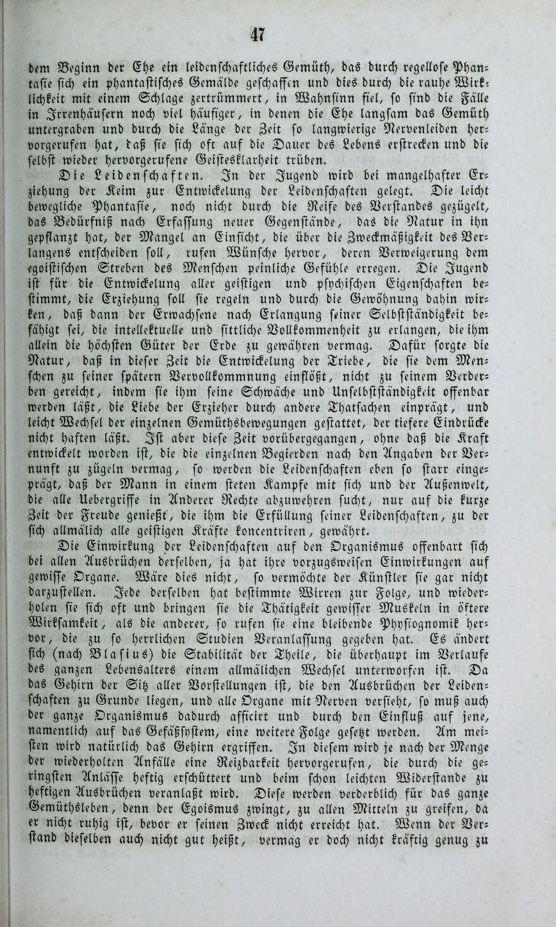 bem Veginn ber Ehe ein (eibenfd)aftlid)e$ ©emüth/ baS burd) regellofe ^)()an; tafte ftd) ein phantajlifd)eS ©emälbe gefdjaffen unb bieS burd) bie rauhe 5Birk« lid)keit mit einem ©d)lage zertrümmert, in 5Bahnfinn fiel, fo ftnb bie ga'Ue in 3rren^äufern nod) Diel häufiger, in benen bie Ehe langfam baS ©emüth untergraben unb burd) bie Sänge ber Seit fo langwierige Slervenleiben t>er^ vorgerufen l)at, baß fte ftd) oft auf bie Dauer beS Sebent erjlrecken unb bie felbfl wieber ^eroorgerufene ©eijleSklarheit trüben. Die Seibenfchaften. 3n ber Sugenb wirb bei mangelhafter Er? Ziehung ber .fteim zur Entwickelung ber Seibenfchaften gelegt. Die leid)t bewegliche *Phontafte, nod) nicht burd) bie Steife beS VerflanbeS gezügelt, baS Vebürfniß nach Erfaffung neuer ©egenflänbe, baS bie Statur in ihn gepflanzt hot, ber Mangel an Einficht, bie über bie Swecfmäßigfeit beS Ver= langend entfcheiben foll, rufen V3ünfd)e hervor, beren Verweigerung bem egoijtifchen ©treben beS Sflenfchen peinliche ©efühle erregen. Die Sugenb ijl für bie Entwickelung aller geizigen unb pfpd)ifd)en Eigenfdjaften bes jlimmt, bie Erziehung foll fte regeln unb burd) bie ©ewöhnung bahin wirs ken, baß bann ber Erwachsene nad) Erlangung feiner ©elbjlflänbigkeit be= fä'higt fei, bie intellektuelle unb ftttliche Vollkommenheit zu erlangen, bie ihm allein bie hod)jten ©üter ber Erbe zu gewähren vermag. Dafür forgte bie Statur, baf in biefer 3eit bie Entwickelung ber Triebe, bie fie bem Sftens fchen zu feiner fpätern Vervollkommnung einflößt, nicht zu feinem Verben ben gereicht, inbem fte ihm feine ©d)wä'd)e unb Unfelbflftänbigkeit offenbar werben läßt, bie Siebe ber Erzieher burd) anbere £hotfad)en einprägt, unb leicht SBechfel ber einzelnen ©emütf)$bewegungen gejlattet, ber tiefere Einbrücke nicht hoften lä'ft. 3(1 aber biefe Seit vorübergegangen, ohne baf bie ätraft entwickelt worben tjl, bie bie einzelnen Vegierben nach ben Eingaben ber Vers nunft zu zügeln vermag, fo werben bie Seibcnfchaften eben fo jlarr einges prägt, baf ber SJtann in einem (leten Kampfe mit ftd) unb ber Außenwelt, bie alle Uebergriffe in tlnberer Rechte abzuwehren fud)t, nur auf bie furze Seit ber $reube genießt, bie ihm bie Erfüllung feiner Seibenfchaften, zu ber ftd) allmä'lid) alle geizigen Kräfte foncentriren, gewahrt. Die Einwirkung ber Seibenfchaften auf ben Organismus offenbart ftd) bei allen tluSbrüchen berfelben, ja hot ihre vorzugsweifen Einwirkungen auf gewiffe Organe. $Bä're bieS nicht, fo vermöchte ber Zünftler fte gar nicht barzuffellen. 3ebe berfelben hot be(limmte VSirren zur golge, unb wiebers holen fte ftd) oft unb bringen fte bie Stätigkeit gewijTer SftuSkeln in öftere VMrkfamkeit, als bie anberer, fo rufen fte eine bleibenbe ^>t)pfxogrtomt0 her* vor, bie zu fo herrlichen ©tubien Veranlaffung gegeben hot. ES änbert ftd) (nad) VlafiuS) bie ©tabilität ber ^k)etle, bie überhaupt im Verlaufe beS ganzen SebenSalterS einem aUmä'lid)en 5ßed)fel unterworfen i(l. Da baS ©ehim ber ©ifc aller Vorflellungen i)1, bie ben 2luSbrüd)en ber Seibens fchaften zu ©runbe liegen, unb alle Organe mit Slerven verfielt, fo muß auch ber ganze Organismus baburd) affteirt unb burd) ben Einfluß auf jene, namentlich auf baS ©efäßfpjtem, eine weitere golge gefegt werben. 2lm mets (len wirb natürlich baS ©ei)irn ergriffen. 3n btefem wirb je nad) ber SJlenge ber wieberholten Unfälle eine Reizbarkeit hervorgerufen, bie burd) bie ge= ringjlen Tlnläffe heftig erfchüttert unb beim fchon leichten VSiberftanbe zu heftigen TluSbrüchen veranlaßt wirb. Diefe werben verberblich für baS ganze ©emütl)Sleben, benn ber Egoismus zwingt, 5U allen Mitteln zu .greifen, ba er nicht ruhig ijl, bevor er feinen Sweck nicht erreicht hot. 2Benn ber Vers jlanb biefelben auch nicht gut heißt, vermag er bodh nicht kräftig genug zu