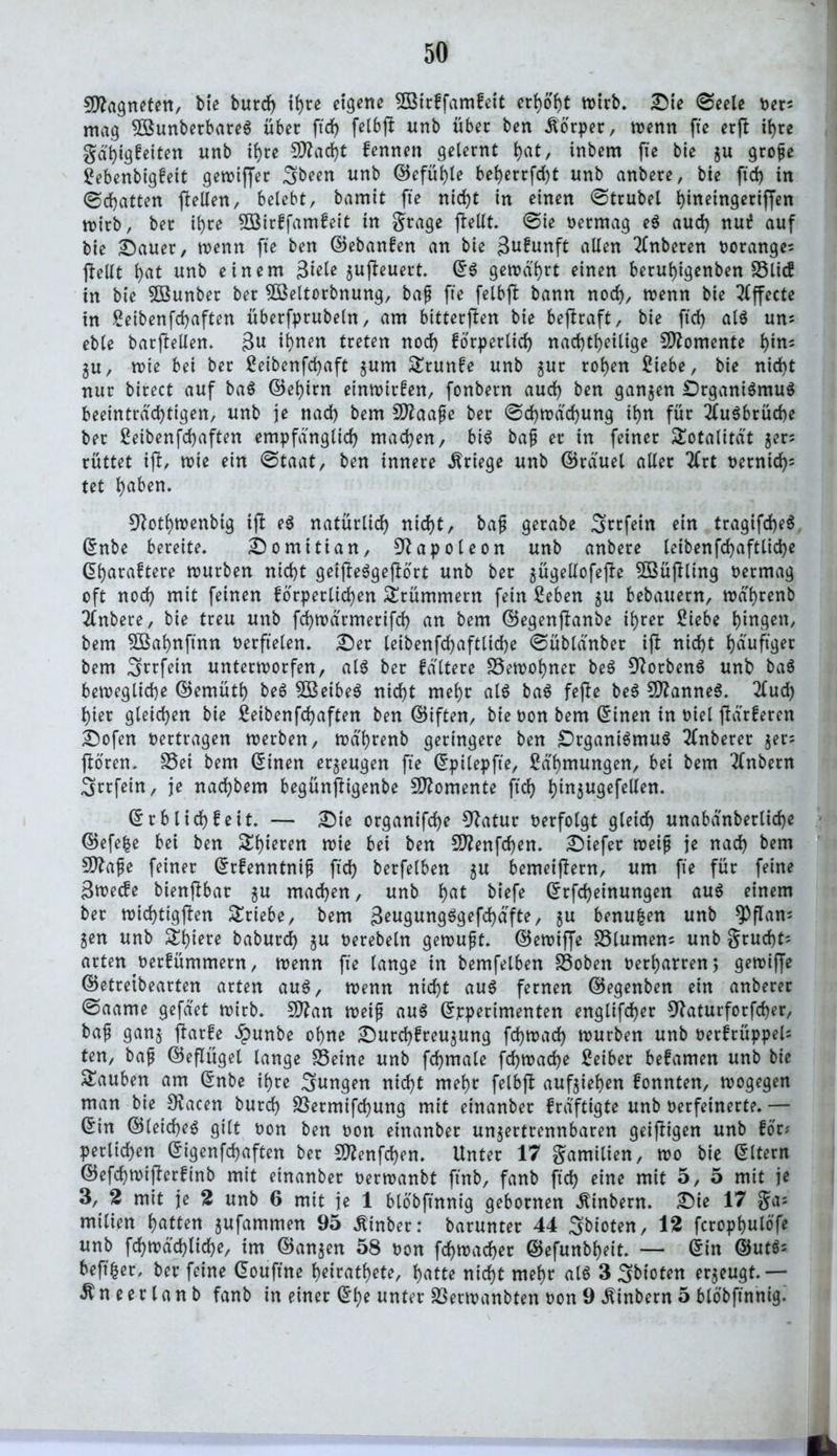 Magneten, bte burd) i(>re eigene 8Birffamfeit erhobt mirb. Die ©eele oen mag 5Bunberbare$ über ftd) felbff unb über ben Körper, menn fte erft ihre gä'big!eiten unb ihre S^adjt fennen gelernt l)at, inbem fie bie gu grope Sebenbigfeit getvtffec 3been unb ©efüble beberrfd)t unb anbere, bie ftd) in (Schatten {teilen, belebt, bamit fte nid)t in einen (Strubel bineingeriffen mirb, bec ihre 2öir£famfeit in grage jlellt. ©ie oermag e$ aud) nut? auf bie Dauer, wenn fte ben ©ebanfen an bie gufunft allen Tlnberen ooranges ftellt bat unb einem 3ieU gujteuert. ©$ gemährt einen berubigenben SSlicf in bie SSBunber ber Söeltorbnung, bap fte felbft bann noch, menn bie Effecte in Seibenfcbaften überfprubeln, am bitterften bie beftraft, bie ftd) al$ uns eble barjfellen. 3« ihnen treten nod) forperlid) nachteilige Momente b*ns gu, mie bei ber Beibenfcbaft gum £runfe unb gur roben Siebe, bie nid)t nur birect auf ba$ ©ebim einmirfen, fonbern aud) ben gangen DrgantSmuS beeinträchtigen, unb je nad) bem Süftaape ber ©d)mäd)ung ibn für 2(u$brücbe ber Seibenfcbaften empfänglich machen, bi$ bap er in feiner Totalität gen rüttet ift, mie ein ©taat, ben innere Kriege unb ©räuel aller 2Crt oernid)s tet bd^n* 9?otbmenbig tft e$ natürlich nicht, bap gerabe Strfetn ein tragifd)e$ ©nbe bereite. Domitian, Napoleon unb anbere leibenfd)aftlid)e ©baraftere mürben nicht geijfeSgejlort unb ber gügellofejfe Söüjlltng oermag oft nod) mit feinen forperlicben Krümmern fein Seben gu bebauern, mä'brenb Anbere, bie treu unb febmärmerifd) an bem ©egenftanbe ihrer Siebe hingen, bem $Babnftnn oerftelen. Der leibenfd)aftlid)e ©üblänber ift nicht häufige bem 3nfein untermorfen, al$ ber fältere Semobner be$ 9?orben$ unb ba$ bewegliche ©emütb be$ 5Beibe$ nicht mehr al$ ba$ fefte be$ SftanneS. 2fud) hier gleichen bie Seibenfchaften ben ©iften, bie oon bem ©inen in oiel ftärferen Dofen oertragen merben, mä'brenb geringere ben £)rgani$mu$ 2(nberer gen ftoren. fSet bem ©inen ergeugen fte ©pilepfte, Sä'bntungen, bei bem Tfnbern 3rrfein, je naebbem begünjtigenbe Momente ftd) b^näu9cfe^en- ©rblich!eit. — Die organifche 9?atur oerfolgt gleich unabänberlidje ©efefce bei ben gieren mie bei ben 5D?enfd)en. Diefer meip je nach bem Sttape feiner ©rfenntnip ftd) berfelben gu bemeijtern, um fte für feine 3toec?e bienftbar gu machen, unb b<U biefe ©rfd)einungen au$ einem ber toid)ttgften Triebe, bem 3engnng$gefd)äfte, gu benufcen unb *Pflam gen unb £biete baburch gu oerebeln gemupt. ©emiffe Slumens unb grud)t= arten oerfümmern, menn fte lange in bemfelben Soben oerbarren, gewiffe ©etretbearten arten au$, roenn nicht au$ fernen ©egenben ein anberer ©aame gefäet mirb. Sftan meip au$ ©pperimenten englifd)er 9faturforfd)er, bap gang ftarfe £unbe ohne Durd)!reugung fd)toad) mürben unb oerfrüppeU ten, bap ©eflügel lange Seine unb fd)tuale fcbmad)e Seiber befamen unb bie Dauben am ©nbe ihre jungen nicht mehr felbjl aufgieben fonnten, mogegen man bie SKacen burch Sermifcbung mit einanber fräftigte unb oerfeinerte. — ©in ©(eichet gilt oon ben oott einanber ungertrennbaren geizigen unb tot* perlichen ©igenfebaften ber 9ttenfd)en. Unter 17 gamilien, mo bie ©Item ©efchmiperünb mit einanber oermanbt jtnb, fanb ftd) eine mit 5, 5 mit je 3, 2 mit je 2 unb 6 mit je 1 blöbftnnig gehonten ^tnbern. Dte 17 gas milien bitten gufammen 95 .ftinber: barunter 44 Sbioten, 12 fcropbulöfe unb fcbmäd)lid)e, im ©angen 58 oon fdjmacber ©efunbbeit. — ©in ©ut$= beft^er, ber feine ©ouftne beiratbete, batte nicht mehr al6 3 3btoten ergeugt.— $ n e e r l a n b fanb in einer ©be unter Sermanbten oon 9 ^inbern 5 blöbftnnig.