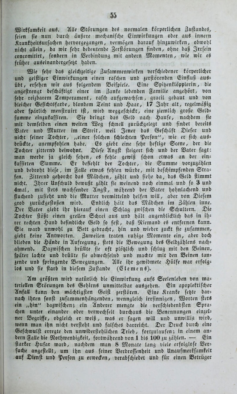 5Ö3trffamfett aus. Tille Störungen be3 normalen forderlichen 3uflanbe$, feien fte nun burcl) äußere med)anifd)e (Sinwirfungen ober auS innern .ftranfheitSurfachen h?roorgegattgen, vermögen barauf tflnzuwirfen, obwohl nicht allein, ba wir feht bebeutenbe Serflörungen ftnben, ohne baß Srrfein concomitirt, fonbern in Serbinbung mit anbern Momenten, wie wir e$ früher auSetnanbergefefct hft&w* 5Bie feht ba0 gleichzeitige ^ufammenwirfen Derfdflebener forderlicher unb geiziger (Sinwirfungen einen rafchen unb zerjlo'renben (Sinfluß au$? übt, erfehen wir au$ folgenbem föetfpiele. (Sine ©di&enflöddletiu / angeflrengt befchdftigt einer im Sanfe lebenben gamilie angehort, Don fehr reizbarem £eniderament, rafch aufgewadhfen, gracil gebaut unb non bleicher ©eftcht^farbe, blonbem £eint unb £aar, 17 Saht alt, regelmäßig aber fddrlid) menflruirt ifl, wirb weggefchicft, eine ziemlich große ©elb? fumme einzufafftren. ©ie bringt ba0 ©elb nach #aufe, nachbem fte mit bemfelben einen weiten $ßeg fchnell gurücfgelegt unb ftnbet bereite Sater unb Sftutter im ©treit, weil Sener ba$ ©efd)dft tiefer unb nicht feiner Tochter, „einer folgen fchlechten ^Perfon, wie et ftd) auS? brücfte, anemdfohlen f^be. (S$ giebt eine fehr heftige ©eene, ber bie Tochter zitternb beiwohnt. £)iefe Tlngfl fleigert ftd) unb ber Später fagt: man werbe ja gleich fl(Kn/ e$ fehle gewiß fd)on etwas an ber eins fafftrten ©umme. (Sr befiehlt ber Tochter, bie ©umme oorzuzdhien unb bebroht biefe, im galle etwas fehlen würbe, mit befd)imdfenben ©tra? fen. gitternb gehorcht baS 9JMbd)en, gaf)lt unb flehe ba, baS $elb flimmt nicht. 3hrt>r Unfchulb bewußt zahlt fte weinenb noch einmal unb fo 3 unb 4mal, mit fletS wad)fenber Tlngfl, wdhrenb ber Sater h°hnlac^>enb unb fluchenb gufie^t unb bie SD?utter oermittetnb helfen will, aber oon Diefem grob zutücfgefloßen wirb. (Snblid) l)dlt baS Habchen im Schien inne. £)er Sater giebt ihr hierauf einen ©chlag z^ifc^en bie ©d)ultern. £>ie Tochter flößt einen grellen ©d>rei aus unb h<*lt augenblicklich baS tn if); rer rechten £anb beftnbliche ©elb fo fefl, baß Oltemanb eS entfernen fann. ©ie warb unwohl zu Sett gebracht, ffln unb wieber zueft fte zufammen, giebt feine Antworten, Zuweilen traten ruhige Momente ein, aber bod) blieben bie 4?anbe in Aufregung, fletS bie Bewegung beS ©elbzdhlenS nach? ahmenb. £)azwifd)en brüllte fte oft dlb&lid) unb fd)lug mit ben Seinen, fddter lachte unb brüllte fte abwechfelnb unb machte mit ben Seinen tan* Zenbe unb fdrtngenbe Sewegungen. Tille ihr gewibmete ^pülfe war erfolg? loS unb fte flarb in biefem guflanbe ((Siemens). Tim größten wirb natürlich bie (Sinwirfung aufs ©eelenleben hon ma? teriellen ©törungen beS (BehitnS unmittelbar auSgeben. (Sin adOdleftifd)er Tlnfall fann ben mdd)tigflen ©eifl zetfloren. (Sine Äranfe fefcte bar? nach ihren fonfl zufammenhdngenben, wenngleich irrflnnigen, SBorten fletS ein „hin bazwifchen, ein Tlnberer mengte bie oerfd)iebenbflen ©dta? d)en unter einanber ober oerwechfllt burdjauS bie Senennungen eingel- ner Segriffe, obgleich er weiß, waS er fagen will unb unwillig wirb, wenn man ihn nicht oerfleht unb falfd)eS barreid)t. £)er Srucf burch eine ©efdjwulfl erregte ben unwiberflehlid)en £rieb, fortzulaufen 5 in einem an? bern gälte bie 9Tothwenbigfet't, fortwdhrenb oon 1 bis 100 zu zdhleu* — (Sin flarfer Jpufat warb, nad)bem man 8 Sftonate lang oiele erfolglofe Ser? fud)e angeflellt, um ihn auS feiner Serbroffenheit unb Unaufmerffamfeit auf £)ienfl unb *Petfon zu erweefen, oerabfdflebet unb für einen Setrüger