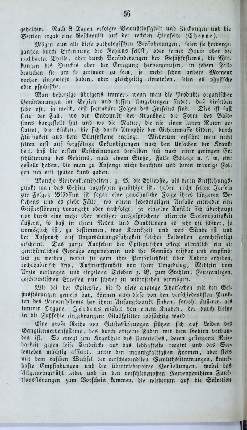 gehalten. 9Jad) 8 £agett erfolgte £3ewußt(oftgfeit unb ^ucfungen unb bic ©ection ergab eine ©efchwulft auf ber rechten Jpirnfeite (<51> e 9 n e). Sftögen nun alte btefe pathologifdjen üBeranberungen, feien fte l>ert>orge= gangen burd) ©rfennung ber ©el)irnr felbji, ober feiner $dute ober be; nachbarter Steile / ober burd) Söeränberungen ber ©efdßfpftemr, bie 38irs fungen ber Drucfer ober ber Erregung ijeroorgerufen, in jebem galle brauchen fte um fo geringer ju fein, je mehr fdjon anbere Moment Dorier eingetoirft ()aben, ober gleichjeitig einwirfen, feien er pf)pftfd)e ober pfpd)ifd)e. Sflan beherzige übrigen^ immer, wenn man bie *Probu?te organifcber SBerdnberungen im ®ef)irn unb beffen Umgebungen finbct, baß biefelben fei)r oft, ja meijf, erft fecunbdre golgen ber grrfeinr ftnb. 2)ier ijl faft ftetr ber gall, wo ber ©nbpunft ber ^ranf^eit bie gorm ber 53l6'b= ftnnr barge|Tellt i)at unb wo bie 9?atur, bie nie einen leeren 9faum ge; ftattet, bie £ücfen, bie ftd) burd) Tftrop^ie ber ©ehirnmaffe bilben, burd) glüfftgfeit aur bem SSlutfpfteme ergänzt. 5öieberum erfahrt man nid)t feiten erjl auf forgfdltige ©dunbigungen nad) ben Urfad)en ber itranf; beit, baß bie erflen ©rfd)einungen berfelben ftd) nad) einer geringen ©r; fd)ütterung ber ©ehirnr, nad) einem ©toße, gälte ©d)lage u. f. w. ein; geffeilt haben, bie man $u Anfänge nid)t beachtete unb beren traurige gol; gen ftd) erjt fpater funb gaben. Manche 9?erOen£ranfheiten, $. £3. bie ©pilepfte, air beren ©ntftehungr; punft man bar ©ehirn anjufeben genotbigt ifl, haben nicht feiten igrrfein jur gotge > £3löbftnn ijl fogar eine gewöhnliche golge ihrer längeren S5e- ftehenö unb er giebt galle, wo einem jebermaligen Unfälle entweber eine ©eifleSftörung oorangeht ober nachfolgt, ja einzelne Unfälle ftd) überhaupt nur burd) eine mehr ober weniger auSgefprocbeite alienirte ©eelenthdtigfeit äußern, fo baß in ihren £Keben unb Jpanblungen er fehr oft fd)wer, ja unmöglich ift, ju befiimmen, war Äranfhfil unb war ©ünbe ift unb ber 2fnfprud) auf Unzurechnungsfähigkeit fold)er Setbenben gerechtfertigt erfcheint. £)ar ganze 2Cu6feb)en ber ©pileptifd)en pflegt allmdlid) ein ei; gentbümlicheS ©eprdge anzunehmen unb ihr ©emütb rcijbar unb empftnb; lid) jtt werben, wobei fte gern ihre sperfonlid)keit über TTnbere erheben, recbthaberifd) ftnb, 2fufmerffamkeit oon ihrer Umgebuug, 9D?ebicin 00m 2frjte oerlangen unb einzelnen Trieben 5. £3. jum (Stehlen, geueranlegen, gefd)led)tlid)en ©pceffen nur fdjwer ju wiberftehen oermögen. 5öie bei ber ©pilepfte, bie fo oiele analoge £f)atfad)en mit ben ©ei; fterftörungen gemein hat, fönnen aud) biefe oon ben Oerfd)iebenbften *Punf; ten ber 9?eroenfpftemr hec ih^n 2(nfangrpunkt ftnben, fowobl äußerer, air innerer Organe. Körben $ erzählt oon einem Knaben, ber burd) f leine in bie gujjfobte eingebrungene ©laöfplitter tobfüd)tig warb. ©ine große 9vei(>e oon ©eifterftörungen ftüfcen ftd) auf Seiten ber ©anglienneroenfpftemr, burd) einzelne gaben mit bem ©el)irn oerbun; ben ift. ©0 erregt jene Krankheit ber Unterleiber, beren gejleigerte $Kei$; barfeit gegen leife ©inbrücke auf bar lebhaftere reagirt unb bar ©ee; lenleben mächtig afftcirt, unter ben mannigfaltigen gormen, aber ftetr mit bem rafd)en 5öed)fel ber oerfd)iebenbften ©emüthrftimmungen, krank; hafte ©mpftnbungen unb bie übertriebenbften SBorftellungen, wobei bar ‘•tfllgemeingefühl leibet unb in ben oerfchiebenbftett D^eroenparthieen gunf; tionrßörungen jum £3orfchein fommen, bie Wieberum auf bie ©efretten II