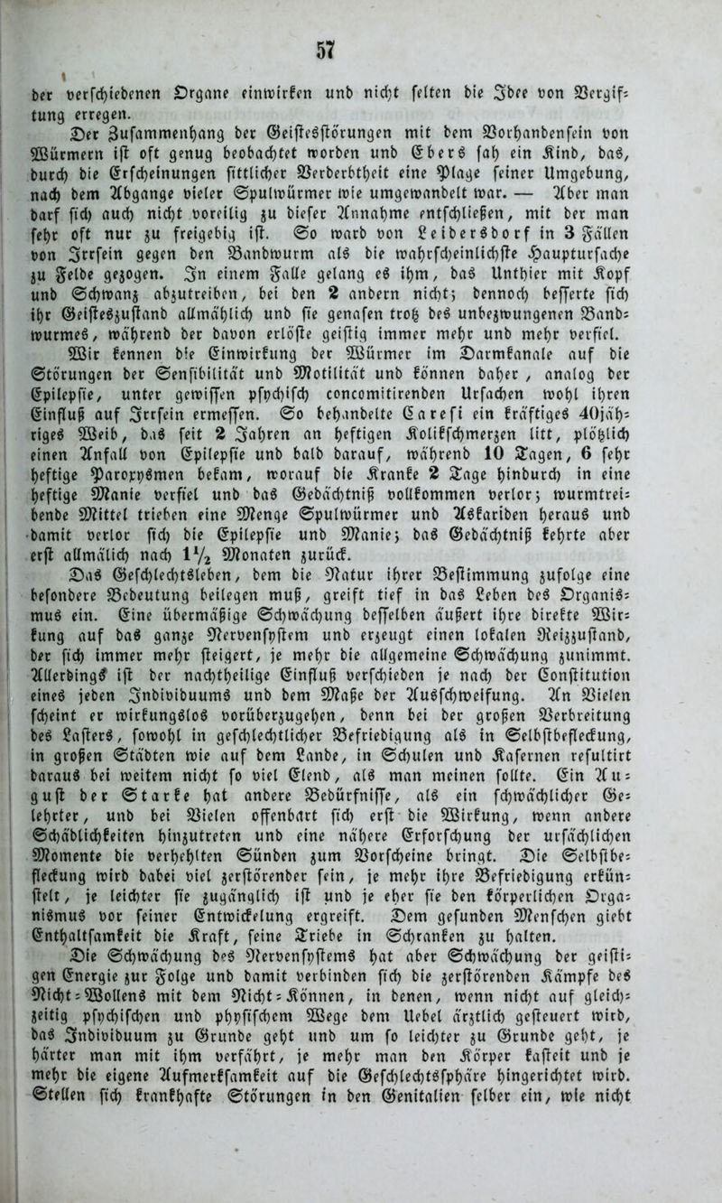 t ber »erfd)iebenen Organe einwirfen nnb nicht feiten bie 3brc »on Vergif; tung erregen. Der 3ufammenhang ber ©eifteSjtorungen mit bem Vorhanbenfein non 5ßürmern ifb oft genug beobachtet worben unb SberS fat) ein Äinb, baS, burd) bie Srfd)einungen fittlicher Verberbtheit eine spiage feiner Umgebung, nach bem Abgänge »ieler Spulwürmer wie umgewanbelt mar. — 2(ber man barf ftd) aud) nid)t boreilig gu biefer Annahme entfd)tießen, mit ber man febt oft nur gu freigebig ift. So warb non £eiberSborf in 3 gä'Uen non Srrfein gegen ben Vanbwurm als bie wahrfd)einlid)jte $aupturfad)e gu Selbe gezogen. 3n einem Salle gelang eS ihm, baS Unthier mit J^opf unb Schwang abgutreibcn, bei ben 2 anbern nicht; bennod) beffevte ftd) ihr ©eifteSgujtanb allmählich unb fte genafen trofc beS unbegwungenen Vanb; wurmeS, wä'hrenb ber banon erlöfte geijlig immer mehr unb mehr berftel. 5öir kennen bie Sinwirkung ber VSürmer im Darmkanale auf bie Störungen ber Senfibilität unb Motilität unb fennen baher , analog ber Spilepfie, unter gewiffen pfpdjifd) concomitirenben Urfachen wohl ihren Sinfluß auf Srrfein ermeffen. So behanbelte Sarefi ein kräftiges 40jäf)= rigeS $öeib, baS feit 2 3al)ren an heftigen .fiolikfehmergen litt, plofclid) einen Unfall non Spilepfte unb balb barauf, wä'hrenb 10 Sagen, 6 feht heftige *ParoppSmen bekam, worauf bie kranke 2 Sage htnburd) in eine heftige Sftanie nerftel unb ba6 ©ebäd)tniß nollfommen nerlor; wurmtreis benbe Mittel trieben eine Stenge Spulwürmer unb 2lSkartben heraus unb bamit nerloc ftd) bie Spilepfte unb 9flanie> baS ©ebäd)tniß fehrte aber erjt allmälid) nach 1% Monaten jurütf. Da$ ©efchled)tSleben, bem bie Statur ihrer Vefiimmung gufolge eine befonbere Vebeutung beilegen muß, greift tief in baS Seben beS OrganiSs muS ein. Sine übermäßige Schwächung beffelben äußert ihre btrekte 5Bir; fung auf baS gange Sterbenfpjtem unb ergeugt einen loyalen Ofeigjujlanb, ber ftd) immer mehr fteigert, je mehr bie allgemeine Schwächung gunimmt. 2(tlerbing$ ijt ber nad)theilige Sinfluß nerfd)ieben je nach her Sonjlitution eines jeben SnhinibuumS unb bem Sftaße ber 2luSfdjtx>eifung. 2fn fielen fcheint er wirkungslos borübergugel)en, benn bei ber großen Verbreitung beS SafterS, fowohl in gefd)led)ttid)er Vefriebigung als in Selbjfbefleckung, in großen Stäbten wie auf bem ßanbe, in Schulen unb Äafernen refultirt barauS bei weitem nicht fo Diel Slenb, als man meinen follte. Sin 2Cu* guft ber Starke hat anbere Vebürfniffe, als ein fd)Wäd)lid)er lehrtet, unb bei Vielen offenbart ftd) erft bie Wirkung, wenn anbere Sd)äblid)!eiten hmjutreten unb eine nähere Srforfchung ber urfäd)lichen Momente bie Derhehlten Sünben gum Vorfcheine bringt. Die Selbflbe; fleckung wirb babei biel gerftorenber fein, ie mehr ihre Vefriebigung erkün; ftelt, je leichter fte gugänglid) ijt unb je eher fte ben körperlichen Drgas niSmuS bor feiner Sntwickelung ergreift. Dem gefunben V?enfd)en giebt Snthaltfamfeit bie Äraft, feine Triebe in Schranken gtt halten. Die Schwächung beS SterbenfpftemS hat aber Schwächung ber geifii= gen Snergie gur gol^e unb bamit berbinben ftd) bie gerftorenben Kämpfe beS Sticht = ollen S mit bem Sticht = können, in benen, wenn nicht auf gleid)= geitig pfpd)ifd)en unb phpftfehem SBege bem Uebet ärgtlich gefteuert wirb, baS 3nbioibuum gu ©runbe geht unb um fo leidjter gu ©runbe geht, je härter man mit ihm »erfährt, je mehr man ben Körper fafteit unb je mehr bie eigene tlufmerkfamkeit auf bie ©efd)led)t$fphäre h^gerid)tet wirb. Stellen ftd) frankhafte Storungen in ben (Genitalien felber ein, wie nicht