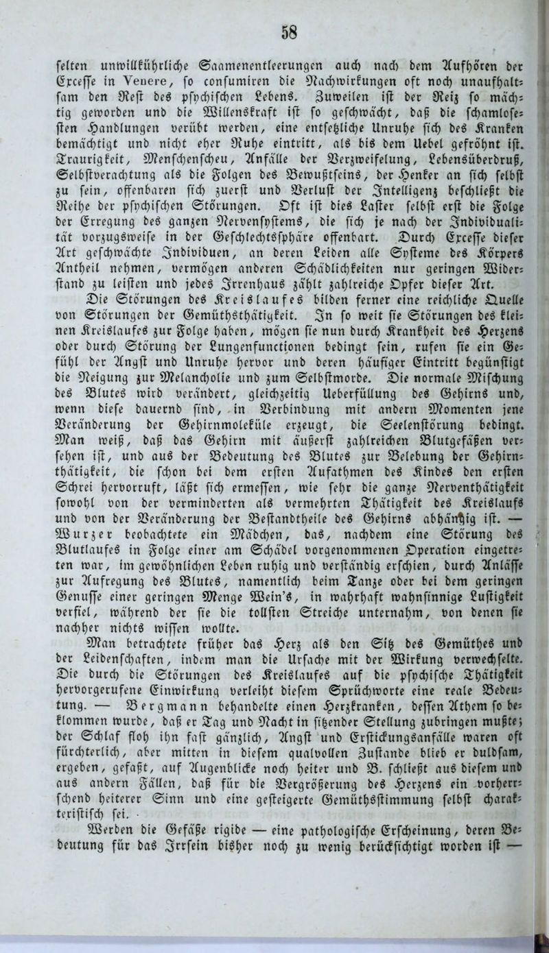 feiten unwillführlidje Saamenentleerungen auch nach bem tfufhören bet Gjpceffe in Venere, fo confumiren bie Sftachwirfungen oft nod) unaufhalts fam ben 9?eft beS pfpehifchen £ebenS. Zuweilen ifj bec Oveij fo mäd)s tig geworben unb bie 3öillenSbraft tft fo gefd>tx>ad>t, ba£ bie fdjamlofes ften Jpanblungen oerübt werben, eine entfefclidje Unruhe ftd> beS Kranken bemächtigt unb nid)t eher 0^ut>e eintritt, als bis bem Uebel gefrö'hnt fjh Sraurigfeit, Menfd)enfd)eu, Unfälle bec 23ersweifelung, £ebenSüberbru£, Selbftoerachtung als bie golgen beS £3ewu£tfeinS, bec genfer an fid) felbfi $u fein, offenbaren ftd) guerjl unb SSerlufl bec 3nteltigen$ befd)lie£t bie 9ieil)e bec pfpd)ifd)en Störungen. £)ft ift bieS £ajter felbfi erfl bie golge bec Erregung beS ganzen 9?etoenfpfremS, bie ftd) je nad) bec 3nbioibualts tat oorjugSweife in bec ©efd)led)tSfphäte offenbart. £>ucd) dpcejfe biefer 2lrt gefd)Wäd)te Snbiotbuen, an beren Reiben alle Spjleme beS Körpers ?fntf)eil nehmen, oetmögen anbecen Schäblichfeiten nur geringen 2ßiber; ftanb ju leijlen unb jebeS ^rcentjauS $äl)tt $ahlreid)e SDpfer biefer 2lrf. 2)ie Störungen beS Kreislaufes bilben ferner eine reichliche Quelle oon «Störungen bec ©emüth^thätigfeit. 3n fo weit fte Storungen beS fleis nen Kreislaufes $ur gotge haben, mögen fte nun burd) Kranfheit beS JperjenS ober burd) Störung ber Sungenfunctionen bebingt fein, rufen fte ein ©e= fühl ber 2lngfl unb Unruhe heroor unb beren häufiger Eintritt begünjligt bie Neigung $ut Melancholie unb jum Selbjlmotbe. £)ie normale Mifdjung beS £3luteS wirb Oeränbert, gleichseitig Ueberfüllung beS ©ehirnS unb, trenn biefe bauernb ftnb, in Sßerbinbung mit anbern Momenten jene Söeränberung ber ©ehirnmolefüle erzeugt, bie Seelenflörung bebingt. Man wei£, ba£ baS ©ehirn mit äuferfl jahlteichen 23lutgefäjjen Oers fehen tfl, unb auS ber 23ebeutung beS S3luteS $ur Belebung ber ©ef)irns thätigfeit, bie fchon bei bem erften Tlufathmen beS KinbeS ben erflen Schrei l>ert>orruft, lä£t ftd) ermeffen, toie fehr bie gan$e 9?er0entf)ätigfeit fotoohl oon ber oerminberten als oermehrten £hütigfeit beS Kreislaufs unb oon ber 2*eränberung ber S3eftanbtl)eile beS ©ehirnS abhängig t(l. — 5Burser beobachtete ein Mabd)en, baS, nad)bem eine Störung beS SSlutlaufeS in golge einer am Sd)äbel oorgenommenen Operation eingetre; ten war, im gewöhnlichen £eben ruhig unb oerftänbtg erfchien, burd) 2lnlä'ffe Sur Aufregung beS 33luteS, namentlich beim Ü£anje ober bei bem geringen ©enuffe einer geringen Menge Söein’S, in wahrhaft wahnftnnige Sufligfeit oerftel, wä'hrenb ber fte bie tollfien Streiche unternahm, oon benen fte nachher nichts wiffen wollte. Man betrad)tete früher baS #ers als ben Stfc beS ©emütheS unb ber £eibenfd)aften, inbem man bie Urfache mit ber $öirfung oerwechfelte. £)ie burd) bie Störungen beS Kreislaufes auf bie pfpd)ifd)e S^t>ätigfeit heroorgerufene ©inwirfung oerleiht biefem Sprüchworte eine reale S3ebeus tung. — Bergmann behanbelte einen Jperjfranfen, beffen 2lthem fo bes flommen würbe, ba£ er £ag unb 9?ad)t in ft|enber Stellung jubringen muffe; ber Schlaf floh ihu fafl gänzlich, 2lngft unb ©rjticfungSanfälle waren oft fürchterlich, aber mitten in biefem qualoollen 3utfanbe blieb er bulbfam, ergeben, gefaxt, auf Tfugenblicfe nod) heiter unb 23. fehltest auS biefem unb auS anbern gallen, ba£ für bie Sßergröferung beS «^er^enS ein oorherr; fchenb heiterer Sinn unb eine gefteigerte ©emüthSflimmung felbjl d)araf; te.riftifd) fei. • SBerben bie ©efäfe rigibe — eine pathologifd)e ©rfdheinung, beren 23e; beutung für baS Srrfein bisher noch $u wenig berücfftchtigt worben ifl — l