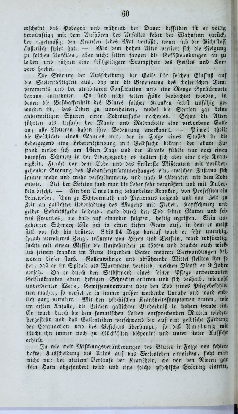 ecfcheint ba$ 9)obagca unb trä'hrenb bec Dauer beffe(6en Ijl ec völlig rernünftig, mit bem 2lufhbren be6 Unfalles fehrt bec $Bahnftnn ^urücf, bec regelmäßig ben .ftranfen jebe$ Mat rerläßt, trenn ffd> bec ©ichtftoff äußerlich ftpirt ()at. — S0?tt bem fyen 2£lter recliect ftd> bie Neigung $u folgen Unfällen, aber nicht feiten fangen bie ©efä'ßtranbungen an $u leiben unb führen eine frühzeitigere ©tumpfheit be$ ©eifteS unb £öc? per$ hprM* Die ©torung bec 2fu$fcheibung bec ©alle übt folgen ©influß auf bie ©eelenthätigfeit au$, baß mir bie Benennung be$ cholerifchen Sterns peramcnt$ unb bec atcabilacen ©onjlituticn unb eine Menge ©prüd)tnorte barau$ entnehmen. ©S ftnb nicht feiten gälte beobachtet trorben, in benen bie SSefchaffenheit be$ £3lute$ folchec .ftranfen felbfl unfähig 9*J trorben ift, ba$ £eben $u unterhalten, trobei bie ©ection gac feine anbertreitigen ©puren einer SobeSurfache nad)trie$. ©chon bie Tflten führten al$ Ucfache bec Manie unb Melancholie eine recbocbene ©alle an> alle teueren h^n ihr^ SSebeutung anerfannt. — Mittel theilt bie ©efchichte eine$ Mannet mit, bec in golge eine6 ©toßeä in bie £ebergegenb eine ^ebecent^ünbung mit ©elbfudjt befam; bec afute 3u* ftanb recloc ftch am 16ten Sage unb bec «ftranfe fühlte nuc noch einen bumpfen ©chmecj in bec 2ebetgegenb> e$ ftellten ftch abec eine tiefe Srau? rigfett, gurcht ooc bem Sobe unb ba6 ftnjberffe Mißtrauen mit rorüber? gehenbec ©tocung be$ ©ebanfenzufammenhangeS ein, trelcher ßuftanb ftch immec mehc unb mehc recfchlimmecte, unb nach 9 Monaten mit bem Sobe enbete. S3ei bec ©eftion fanb man bie £eber fef>c rergroßert unb mit Subec? fein befefct. — ©in ron 2f me lung behanbeltec Äranfer, non 9)rofeffton ein £einetreber, fchon zu ©chtrermuth unb *pieti$muS neigenb unb ron 3*1* Zu Beit an gallichtec Uebeclabung be$ Magens mit giebec, «ftopffdjmerz unb gelbec ©eftchtSfarbe leibenb, mach burch ben Sob feinec Muttec unb fet= ne$ greunbeS, bie balb auf einanbec folgten, h*f*<9 ecgciffen. ©ein un; geheucec ©chmecj löfie ftch in einen tiefen ©catn auf, in bem ec meijt ffcill roc ftch hin bcütete. S btö 14 Sage bacauf trarb ec fef>c unruhig, fprach rertrirrteS 3*ug, träumte ron Jpepen unb Seufeln, trarb tobfüchtig, fuchte mit einem Meffec bie Umftehenben ju tobten unb brachte auch trirf? lieh feinem franfen im S5ette liegenben Sßater mehrere üßertrunbungen bei, trocan biefec ffarb. ©allentoibrige unb abfüheenbe Mittet ftelften ihn fo her, baß ec im ©pitale al$ SIBartmann reebtieb, trelchen Dienjb ec 9 Sähe* rerfah- Da ec bucch ben ©etbffmorb eineö feinec pflege anrertcauten ©eifte$franfen einen heftigen ©chcecfen erlitten unb ftch beSljalb, n?ien>of)l unrerbientec SÖßeife, ©emiffenSrortrürfe über ben Sob feinet $PfIegebefohle; nen machte, fo rerftel ec in immec großer trerbenbe Unruhe unb trarb enb; lieh ganz rertricct. Mit ben pfpchifchen .ftranfheitsfpmptomen traten, trie im ecjlen Tfnfalle, bie 3*id)en gallichter Söerberbniß in h°hem ©rabe ein. ©c roarb bucch bie bem fomatifchen ßeiben entfpreebenben Mitteln triebet? hecgeftelIt unb ba$ ©alienleiben recfchtranb bis auf eine gelbliche gärbung bec ©onjunction unb be$ ©eftd)te$ überhaupt, fo baß 2f me lung mit Specht ihn immer noch Z« Otücffällen biSponirt unb unter fletec tfufftcht erhielt. 3>n trie treit MifcbungSreränberungen be$ fötuteö in golge ron fehler? haftec TluSfcheibung be$ UrinS auf ba$ ©eelenleben einmirfen, ftef>t man nicht nuc bei afutem Verlaufe bec ^ranfheit, tro ron ben Vieren gar fein ^)arn abgefonbert trieb unb eine folche pfpehifeh* ©tocung eintritt,