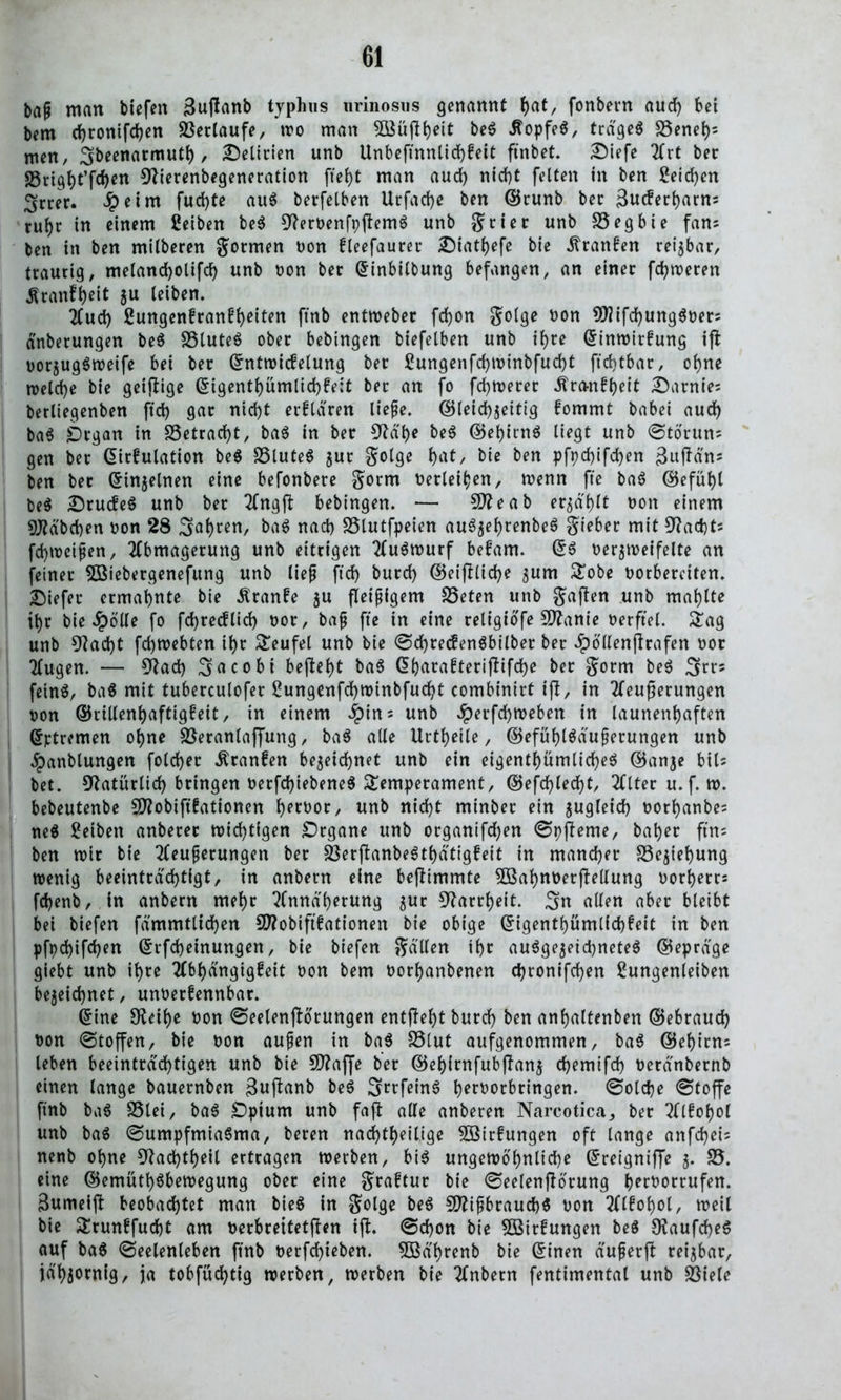 bap man tiefen 3uflanb typhns nrinosus genannt ()at/ fonbern aud) bet bem d)ronifd)en Verlaufe, wo man 3Büjlbeit be* itopfe*, trage* SSeneb* men, Sbeenarmutb , Delirien unb Unbeftnnlichkeit ftnbet. £Mefe Art bet: SSrigfyt’fdjen Olierenbegeneration ftei)t man aud) nid)t fetten in ben £eid)en Srcer. Jpeim fud)te au* betreiben Urfad)e ben ©runb ber Sucferbarns rut)r in einem ßetben be* Stferbenfpftem* unb Jtier unb SSegbie fans ben in ben mitberen Jotmen bon kleefauret £)tatbefe bte ^tanfen reizbar, traurig, metanchotifd) unb bon bet ©inbilbung befangen, an einer ferneren Äranf^eit z« teiben. Aud) 2ungen!ranft)eiten ftnb entweber fd)on Jolge bon ?DJifd)ung*oerj dnbetungen be* SStute* ober bebingen biefelben unb itjre ©inwirkung ifl borzug*weife bei ber ©ntwickelung ber £ungenfd)Winbfucbt ftchtbar, ohne meld)e bte geizige ©igentbümlid)ke;t ber an fo fermerer Ära-nkbeit Samtes berliegenben ftd) gar nid)t erklären liepe. ©leiebzeitig fommt babei aud) ba* Organ in S3etrarf>t, ba* in ber 9tdf)e be* ©ebirn* liegt unb @törun; gen ber ©irkulation be* S3lute* jur Jolge bat, bie ben pfpd)ifd)en 3uf*ä'n; ben ber ©inzelnen eine befonbere Jotrn berieten, wenn fte ba* ©efübl be* drucke* unb ber Angft bebingen. — Sitte ab erzählt t>on einem Sttdbcben bon 28 3abren, ba* nad) SSlutfpeien au*3ebrenbe* Jieber mit 9?ad)ts febtoeipen, Abmagerung unb eitrigen Au*wurf bekam. ©* bezweifelte an feiner SOSiebetgenefung unb liep ftd) burd) ©eijllid)e ^um Tobe borberetten. liefet ermähnte bie Äranke ju fleipigem 25eten unb Jafien unb mablte ibr bie spotte fo fd)rec!lid) bot, bap fte in eine religiofe Sttante berftel. Tag unb 9?ad)t febmebten ibr teufet unb bie <Sd)tecken*bilbet ber äpollenflrafen bor Augen. — $ttad) 3acobi beftebt ba* ©barakterifkifebe ber Jorm be* 3^5 fein*, ba* mit tubercutofer £ungenfd)tt>inbfud)t combinirt ift, in Aeußerungen bon ©rillenbaftigkeit, in einem #tn; unb Jperfcbweben in launenhaften ©ptremen ohne Söeranlaffung, ba* alle Urteile, ©efübl*duperungen unb ^panblungen foldjer Franken bezeichnet unb ein eigentümliche* ©anje bil= bet. Natürlich bringen berfd)iebene* Temperament, ©efd)techt, Atter u.f. w. bebeutenbe SD2obtft0attoncrt bproor, unb nicht minber ein zugleich borbanbes ne* Reiben anberer wichtigen Organe unb organifchen <SpfIeme, baber ftn- ben mir bte Aeuperungen ber 23erflanbe*tbätigkeit in mancher Beziehung wenig beeinträchtigt, in anbern eine beftimmte Sßkbnbetjlellung botberrs fchenb, in anbern mehr Annäherung zur Narrheit. 3n allen aber bleibt bei tiefen fdmmtlid)en Sittobiftkationen bie obige ©igentbümlfcbkeit in ben pfpd)ifd)ett ©rfebeinungen, bie biefen Jallen ihr au*gezeid)nete* ©eprdge giebt unb ihre Abhängigkeit bon bem borbanbenen cbronifd)en £ungenleiben bezeichnet, unbetfennbar. ©ine SReibe bon (Seelenfbotungen enthebt burd) ben anbaltenben ©ebraud) bon (Stoffen, bie bon aupen in ba* fötut aufgenommen, ba* ©ebirn= leben beeinträchtigen unb bie 50?affe ber ©ebimfubflanz chemifd) berdnbernb einen lange bauernben 3ujlanb be* Setfein* berbotbringen. (Solche (Stoffe ftnb ba* S3tei, ba* Optum unb faß: alle anberen Narcotica, ber Alkohol unb ba* (Sumpfmia*ma, beten nachteilige Wirkungen oft lange anfebei; nenb ohne 9Jad)tbeil ertragen werben, bi* ungewöhnliche ©reigniffe z- 25. eine ©emütb*bewegung ober eine Jraktur bte (Seelenßörung berborrufen. 3umeiß beobachtet man bie* in Jolge be* Süttipbraucb* bon Alkohol, weil bie Trunkfud)t am berbreitetßen iß. (Schon bie Wirkungen be* 0?aufd)e* auf ba* (Seelenleben ftnb berfchieben. 5ödbrenb bie ©inen duperß reizbar, jähzornig, ja tobfüd)tig werben, werben bie Anbern fentimental unb SSiele