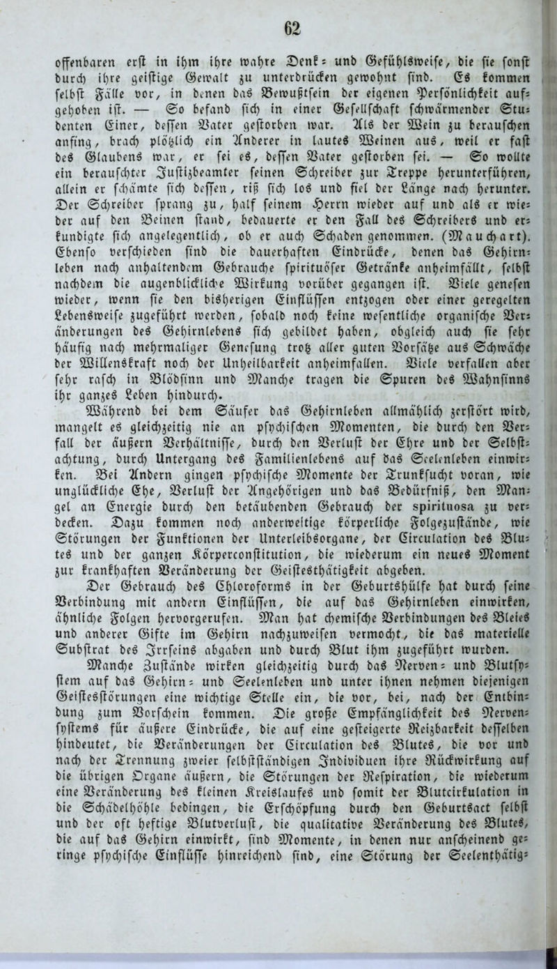 offenbaren etjl in ihm ihre wahre Dcttfs unb d5efüf)t^it>eife, bie fte fonjt burd) il>rc geijtige ©ewalt ju unterbrücfen gewohnt ftnb. ©S fommen felbffc gälte vor, in benen baS S3ewuptfein ber eigenen *Perfönlid)feit aufs gehoben tft. — ©o befanb ft cf) in einer ©efellfchaft fd)wärntenber ©tu= benten ©iner, hoffen Skater geworben war. AIS ber 5ßein zu beraufcf)en anftng, btad) plöfclid) ein Unterer in tauteö 5öeinen auS, weil er fajt beS ©laubenS war, er fei eS, hoffen Sßater gefiorben fei. — ©o wollte ein beraufd)ter 3>uftizbeamter feinen ©d)reiber zur £reppe ^eruriterfüf>ren, allein er fdjämte ftd) hoffen, riij ftd) loS unb fiel ber gänge nacf) herunter. Der ©d)reiber fprang $u, J)alf feinem Jperrn wieber auf unb als er wies ber auf ben 23einen ftanb, bebauerte er ben galt beS ©d)reiberS unb er* funbigte ftd) angelegentlich, ob er aud) ©djaben genommen. (3D? a u d) a rt). ©benfo nerfcf)ieben ftnb bie bauerf)aften ©inbrücfe, benen baS ©ehirn; leben nad) anhaltenbcm ©ebrauche fptrituöfer ©etränfe anheimfällt, felbft nachbem bie augenblicflide SBirfung vorüber gegangen ift. Spiele genefen wieber, wenn fte ben bisherigen ©inflüflfen entzogen ober einer geregelten gebenSweife zugefühtt werben, fobalb nod) feine wefentlid)e organifd)e 58ers dnberungen beS ©ehirnlebenS ftd) gebilbet ha&en, obgleich aud) fte febr häufig nad) mehrmaliger ©enefung trofc aller guten SSorfäfce aus ©d)wäd)e ber SÖillenSfraft nod) ber Unheilbarfeit anheimfallen. SSicle Oerfallen aber fehr rafcf) in SSIöbftnn unb £0?and)e tragen bie ©puren beS SBahnftnnS ihr ganzes geben hiuburd). Söä'hrenb bei bem ©dufer baS ©ehirnleben allmählich jerfiort wirb, mangelt eS gleichzeitig nie an pft)d)ifd)en Momenten, bie burd) ben Sßer; fall ber äußern Sßerhältniffe, burd) ben SSerlujl bet ©hte unb ber ©elbfts achtung, burd) Untergang beS gamilienlebenS auf baS ©celenleben einwir; fen. S5ei Anbern gingen pft)d)ifd)e Momente ber £runffud)t voran, wie unglücfliche ©he, Söerlujl ber Angehörigen unb baS SSebütfniß, ben Sflam gel an ©nergie burd) ben betdubenben ©ebraud) ber spirituosa ju vers becfen. Dazu fommen nod) anberweftige forderliche golgezufiänbe, wie ©törungen ber gunftionen ber UnterleibSorgane, ber ©irculation beS 23lu; teS unb ber ganzen Körperconßitution, bie wieberum ein neues Moment Zur franfhaften Söerdnberung ber ©eijleSthätigfeit abgeben. Der ©ebraud) beS Chloroforms in ber ©eburtShülfe hat burd) feine Söerbinbung mit anbern ©inflüffen, bie auf baS ©ehirnleben einwirfen, ä'hnlid)e golgen hervorgerufen. Sttan hat chemifche 23etbinbungen beS S3leieS unb anberer ©ifte im ©ehirn nachzuweifen vermocht, bie baS materielle ©ubfhat beS ^rrfeinS abgaben unb burd) S3lut ihm zugeführt würben. Manche 3uflänbe wirfen gleichzeitig burd) baS Lernens unb SStutfp; fiem auf baS ©ehirn = unb ©eelenleben unb unter ihnen nehmen biejenigen ©eiffeSftörungen eine wichtige ©teile ein, bie vor, bei, nad) ber ©ntbtn: bung zum Söorfcbein fommen. Die große ©mpfänglid)feit beS Servern fpftemS für äußere ©inbrücfe, bie auf eine gefleigerte SKeizbarfeit beffelben hinbeutet, bie SSeränberungen ber ©irculation beS S3luteS, bie vor unb nad) ber Trennung zweier felbftjMnbigen ^nbivibuen ihre 9?ücfwirfung auf bie übrigen £)rgane äußern, bie ©törungen ber Siefpiration, bie wieberum eine Sßeränberung beS fleinen Kreislaufes unb fomit ber S3lutcirfulation in bie ©d)dbell)öhle bebingen, bie ©rfd)öpfung burd) ben ©eburtSact felbfl unb ber oft heftige S3lutvertuft, bie qualitative Sßetänberung beS 23luteS, bie auf baS ©ehirn einwirft, ftnb Momente, in benen nur anfeheinenb ge= ringe pft;d)ifd)e ©tnflüffe htuteichenb ftnb, eine ©törung ber ©eelenthä'tig5