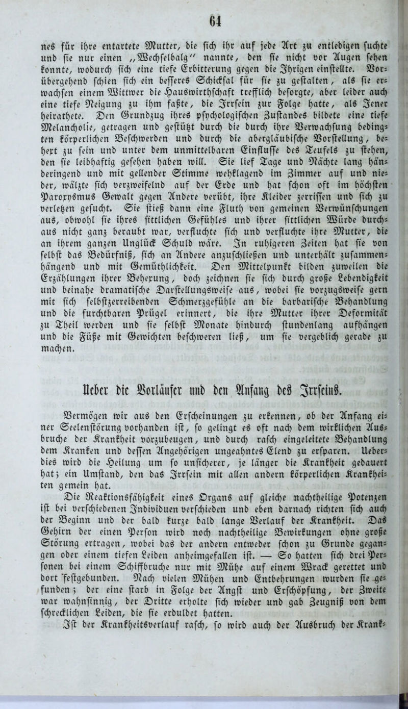 neS für ihre entartete Butter, bie fxd> ihr auf jebe Art z« entlebigen fud)te unb fte nur einen „3Bed)felbalg nannte, ben fte nicht oor Augen fef)en fonnte, woburcf) ftd) eine tiefe Erbitterung gegen bie 3i)rigen einfteUte. SBor; übergefjenb fd)ien ftcf) ein beffereS ©chicffal für fte $u geftalten, als fte er; road)fen einem SIBittwer bie #auSwirthfd)aft trefflich beforgte, aber leiber aud) eine tiefe Neigung zu if)m fafte, bie 3rrfein jur golge hotte, als 3ener heiratete. Den ©runbzug ihres pft)d)Ologifd)en 3uftonbeS bitbete eine tiefe Sttelancholte, getragen unb gefiü%t burd) bie burd) it)re $öerwad)fung bebing; ten forderlichen S5efd)Werben unb burd) bie abergläubifcfye SSorfleUung, be; t)ert zu fein unb unter bem unmittelbaren Einfluffe beS SeufelS zu flehen, ben fte leibhaftig gefehen hoben will. ©ie lief Sage unb 9Md)te lang t)ä'n; beringenb unb mit gellenber ©timme wehflagenb im 3inimer auf unb nie; ber, walzte ftd) nergmeifelnb auf ber Erbe unb hot fd)on oft im böd)flen 9>aroppSmuS ©ewalt gegen Anbere oerübt, ihre Kleiber jerriffen unb ftd) ju oertefcen gefucht. ©ie fttef bann eine glutl) üon gemeinen $Berwünfd)ungen au$, obwohl fte ihres ftttlichen ©efüt)leS unb ihrer ftttlichen 5Biirbe burd); auS nicht ganz beraubt war, t>erflud)te ftd) unb Verfluchte ihre Butter, bie an ihrem ganzen Unglücf ©d)ulb wäre. 3« ruhigeren 3eiten hot fte oon felbjt baS SSebürfnif, ftd) an Anbere anjufchliefen unb unterhalt jufammen; hängenb unb mit ©emüthltd)feit. Den Sftittelpunft bilben zuweilen bie Erzählungen ihrer S5ef)epung, bod) zeichnen fte ftd) burd) grofe Sebenbigfeit unb beinahe bramatifche DarjMungSweife aus, wobei fte oorjugSweife gern mit ftd) felbffyerreibenben ©chmerzgefühle an bie barbarifd)e Söehanblung unb bie furchtbaren Prügel erinnert, bie ihre Sftutter ihrer Deformität ZU Sheil werben unb fte felbfl Monate hmburd) fhtnbenlang aufhdngen unb bie güfe mit ©ewichten befchweren tief, um fte vergeblich gerabe ju machen. Mer bie SSorläufcr unb ben Anfang bc§ 3trfeiit8. Vermögen wir aus ben Erfd)einungen zu erfennen, ob ber Anfang ei; ner ©eelenftorung oorhanben ifi, fo gelingt eS oft nach bem wirf liehen AuS; bruche ber Äranfheit oorzubeugen, unb burch rafd) eingeleitete SSeijanblung bem .ftranfen unb beffen Angehörigen ungeahntes Elenb zn erfparen. Ueber; bieS wirb bie Teilung um fo unftd)erer, je langer bie ^ranfh)eit gebauert hat, ein Umflanb, ben baS 3twfein mit allen anbern forperlid)en .Kranfhets ten gemein hot. Die SReaftionSfd'higfeit eines £)rganS auf gleiche nachtheilige Potenzen ift bei oerfdjiebenen 3nbioibuen verfd)ieben unb eben barnad) rid)ten ftd) aud) ber beginn unb ber halb furze halb lange Verlauf ber Äranff)eit. DaS ©ef)im ber einen *))erfon wirb nod) nad)tl>eilige Sewirfungen ohne grofje ©torung ertragen, wöbet baS ber anbern entweber fd)on zu ©runbe gegan; gen ober einem tiefen Reiben anheimgefallen tff. — ©o hotten ftch brei fonen bet einem ©d)iffbrud)e nur mit 5D?üf>e auf einem SBracf gerettet unb bort ’frflgebunben. 9?ad) vielen Sttühen unb Entbehrungen würben fte ^e; funben *, ber eine jlarb in golge ber Angfl unb Erfd)ö'pfung, ber Zweite war wahnftnnig, ber Dritte erholte ftd) wieber unb gab 3eugnif oon bem fd)recflid)en Seiten, bie fte erbulbet hotten. 3i* ber ^ranfheitSoerlauf rafch, fo wirb auch ber AuSbruch berßranf; H