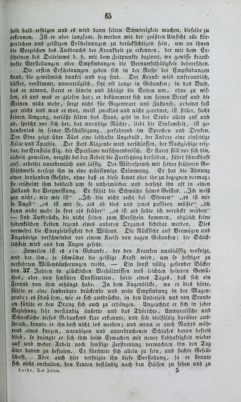 heit halb erfolgen unb e$ wirb bann feiten ©chwierigfeit machen, biefelbe $u erfennen. 3(1 er aber langfam, fo werben mit ber größten Umftd)t alle föt* perüchen unb getfHgen ©rfd)einungen $u 6erü<fftd)ttgen fein, um an ihnen bie Sßorjeichen be$ Au6brud)6 ber $ranff)eit $u erfennen, ber mit bem ©rs fd)einen be$ Deliriums b. t). mit bem ßeitpunfte beginnt, wo gewijfe franf; hafte 23or(Mungen ober ©mpftnbungen bie s$ernunftthätigfeit beherrfchen. Die erften ©rfd)einungen geben ftd) in ber £Reif>e ber ©mpftnbungen funb, bie gewöhnlich bunfel unb bag ftnb. Der Äranfe wirb unfreunblid), büfter, berfUmmt, unberträglid), ftfct oft lange in ©ebanfen; in ba$ 23ud), ba$ er nimmt, ftarrt er hinein unb fdjlägt bie ©eiten um, ol)ne $u wifs fen, ob unb wa$ er gelefen h<U> er befümmert ftd) um feinen 23eruf unb bie ©einen nicht mehr, forgt nid)t für ©egenwart unb gufunft, arbeitet fa(l gar nid)t unb wa$ er tb>ut, meift $wecflo$ unb nicf)t georbnet, ifl ftiller, fud)t feinen Umgang, berläßt feiten ba$ $auS, geht in ber ©tube allein auf unb ab, fpridjt bor ftd) f>er, f)at unruhige Nächte, liebt bie ©infamfeit, i(l ges banfenloS in feiner S5efd)dftigung, $erfal)renb im ©predjen unb Denfen. Der ©ine jeigt über 2Cüe^ eine lebhafte Ungebulb, ber Anbere eine einfeitige Ä'älte unb Apathie. Der fbctö Ätagenbe wtrb betfdjlojjen, ber Nachgiebige rei§; bar, ber (5rn jlelu jlig, ber ©parfame berfchwenberifd). ©r flarrt füll bor ftd) hin, lächelt juweilen, bergißt bei ber Arbeit bie gortfefcung berfelben, fährt fd)recff)aft auf, arbeitet unorbentlich unb läfft'g. Der SBiberfprud) mit feiner früheren ©e^ fühlSweife berfefct ihn in eine trübftnnige ©timmung. ©r hut bie Ahnung einer brohenben ©efahr, ohne baß er biefe fen nt ober ihr ju begegnen bermag *, fte erfd)eint il)m beShalb um fo unheimlicher unb berfefct ihn oft in einen Suftanb ber $öer$weifluttg. ©r fühlt bie ©cbwäche feines ©eijleS. ,,3d) tbeiß gar nicht, tbie mir iü ,,3d) bin nicht recht bei ©innen ,,eS ifi mir fo Angfl „e$ i(i mir fo, al$ ob bie6 unb feneö pafftren müßte ,,id) fann nicht mehr (o fort als früher „eS ift als follte ich berrücft werben — ftnb AuSbrücfe, bie nicht feiten jum 23otfd)ein fommen, obgleich feine bebenfltd)en Reiben trgenb eines anbeten DrganeS ftchtbar werben. DieS betmehrt bie ©nergieloftgfeit beS SBillenS. Die Nücfftcht auf Vermögen unb Angehörige berfchwinbet bor einem Greife bon bagen ©ebanfen 5 bie ©chicf* lichfeit wirb aus ben Augen gefegt. Suweilen i(l eS ein ©ebanfe, ber ben ^ranfen unabläfftg berfolgt, unb ber ihn, je fchwächer bie geifüge Äraft wirb, um fo heftig begehrten SÖSillenSäußerungen treibt. — ©in fonjl böllig gefunber S3äcfer bon 37 3ahren in glücflid)en SSerhältniffen unt> leichten tyitevm ©emüs tl)eS, aber bon fenftbler ©onjütution, hörte eines SageS, baß ftd) ein Sreunb bon ihm erhängt ha&e* 3n bem Augenblicfe, wo er bieS fühlte er eine fonberbare brücfenbe unb wehe ©mpftnbung in ber N2agen: grübe j eS fd)oß il)m, wie er ftd) auSbrücfte, in ben Unterleib unb bon ©tunbe an fühlte er ben Drang ftd) auch $u‘erhängen. Ungeachtet er ftd) in jeber Sejiehung feht berflänbig äußerte unb baS Sh^idjte, Unmoralifd)e unb ©d)recflid)e biefeS ©ebanfenS flar erfannte, unb ftd) bielfältig barüber auS* fprad), fonnte er ihn bod) nicht loS werben 5 unö wenn er aud) Nachts wä'h5 renb eines furjen, unruhigen unb unterbrochenen ©chlafeS babon befreit blieb, fo brängte er ftd) ihnt beim ©twadjen mit neuer Sebhaftigfeit wieber auf unb webet Arbeit noch fonjtige 3^t(lreuung bermod)ten ih« ben Sag über babon §u befreien, ©r fürchtete ftd) allein ^u fein, unb fud)te ©efells fd)aft. Aber aud) hiec berfolgte ihn biefe SSorffellung, ja er fonnte ftd) nicht enthalten, ben Leuten beftänbig nad) ben hälfen ju fehen unb gu Srttcin. 5