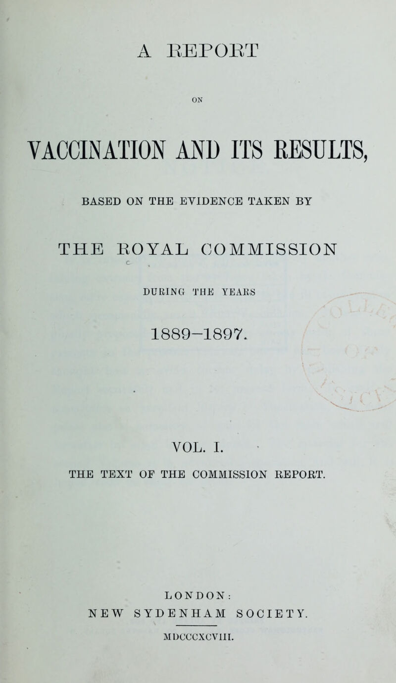 ON VACCINATION AN1) ITS RESULTS, BASED ON THE EVIDENCE TAKEN BY THE ROYAL COMMISSION C- DURING THE YEARS 1889-1897. YOL. I. THE TEXT OF THE COMMISSION REPORT. LONDON: NEW SYDENHAM SOCIETY. MDCCCXCVIII.