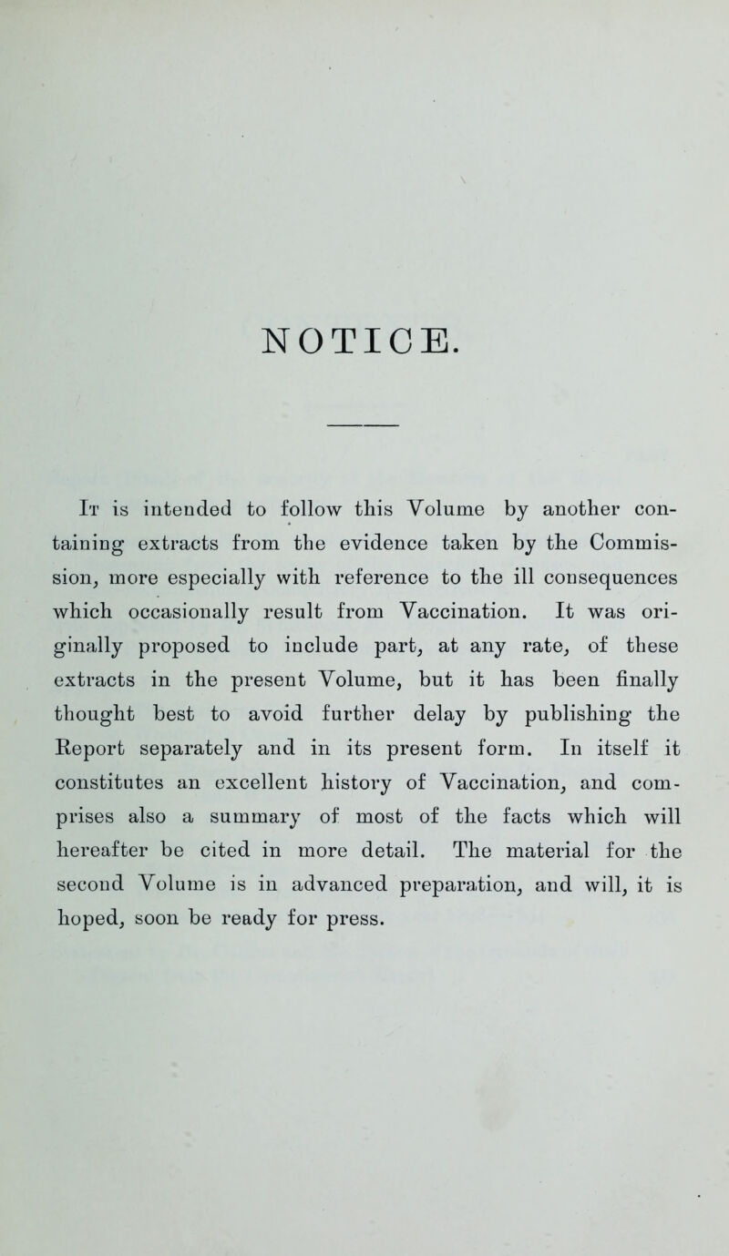 NOTICE. It is intended to follow this Volume by another con- taining extracts from the evidence taken by the Commis- sion, more especially with reference to the ill consequences which occasionally result from Vaccination. It was ori- ginally proposed to include part, at any rate, of these extracts in the present Volume, but it has been finally thought best to avoid further delay by publishing the Report separately and in its present form. In itself it constitutes an excellent history of Vaccination, and com- prises also a summary of most of the facts which will hereafter be cited in more detail. The material for the second Volume is in advanced preparation, and will, it is hoped, soon be ready for press.