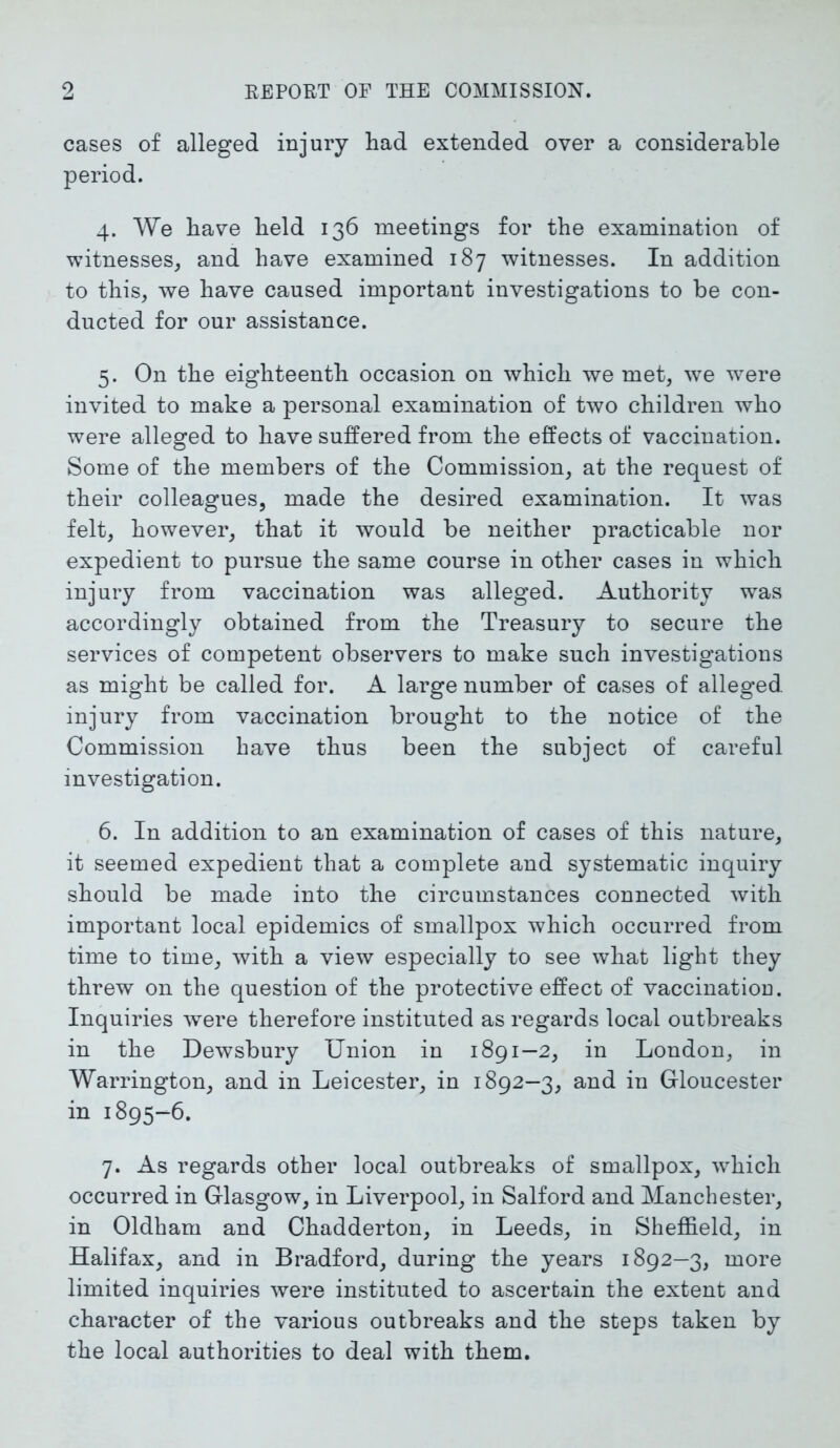 cases of alleged injury had extended over a considerable period. 4. We have held 136 meetings for the examination of witnesses, and have examined 187 witnesses. In addition to this, we have caused important investigations to be con- ducted for our assistance. 5. On the eighteenth occasion on which we met, we were invited to make a personal examination of two children who were alleged to have suffered from the effects of vaccination. Some of the members of the Commission, at the request of their colleagues, made the desired examination. It was felt, however, that it would be neither practicable nor expedient to pursue the same course in other cases in which injury from vaccination was alleged. Authority was accordingly obtained from the Treasury to secure the services of competent observers to make such investigations as might be called for. A large number of cases of alleged injury from vaccination brought to the notice of the Commission have thus been the subject of careful investigation. 6. In addition to an examination of cases of this nature, it seemed expedient that a complete and systematic inquiry should be made into the circumstances connected with important local epidemics of smallpox which occurred from time to time, with a view especially to see what light they threw on the question of the protective effect of vaccination. Inquiries were therefore instituted as regards local outbreaks in the Dewsbury Union in 1891—2, in London, in Warrington, and in Leicester, in 1892—3, and in Gloucester in 1895-6. 7. As regards other local outbreaks of smallpox, which occurred in Glasgow, in Liverpool, in Salford and Manchester, in Oldham and Chadderton, in Leeds, in Sheffield, in Halifax, and in Bradford, during the years 1892—3, more limited inquiries were instituted to ascertain the extent and character of the various outbreaks and the steps taken by the local authorities to deal with them.